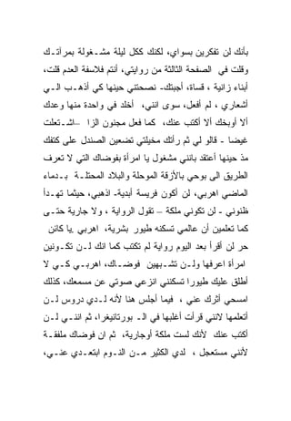 ‫ﺒﺄﻨﻙ ﻟﻥ ﺘﻔﻜﺭﻴﻥ ﺒﺴﻭﺍﻱ، ﻟﻜﻨﻙ ﻜﻜل ﻟﻴﻠﺔ ﻤﺸـﻐﻭﻟﺔ ﺒﻤﺭﺁﺘـﻙ‬
‫ﻭﻗﻠﺕ ﻓﻲ ﺍﻟﺼﻔﺤﺔ ﺍﻟﺜﺎﻟﺜﺔ ﻤﻥ ﺭﻭﺍﻴﺘﻲ، ﺃﻨﺘﻡ ﻓﻼﺴﻔﺔ ﺍﻟﻌﺩﻡ ﻗﻠﺕ،‬
‫ﺃﺒﻨﺎﺀ ﺯﺍﻨﻴﺔ ، ﻗﺴﺎﺓ، ﺃﺠﺒﺘﻙ- ﻨﺼﺤﺘﻨﻲ ﺤﻴﻨﻬﺎ ﻜﻲ ﺃﺫﻫـﺏ ﺍﻟـﻲ‬
‫ﺃﺸﻌﺎﺭﻱ ، ﻟﻡ ﺃﻓﻌل، ﺴﻭﻯ ﺍﻨﻨﻲ، ﺃﺨﻠﺩ ﻓﻲ ﻭﺍﺤﺩﺓ ﻤﻨﻬﺎ ﻭﻋﺩﻙ‬
‫ﺃﻻ ﺃﻭﺒﺨﻙ ﺃﻻ ﺃﻜﺘﺏ ﻋﻨﻙ، ﻜﻤﺎ ﻓﻌل ﻤﺠﻨﻭﻥ ﺍﻟﺯﺍ –ﺍﺸـﺘﻌﻠﺕ‬
‫ﻏﻴﻀﺎ - ﻗﺎﻟﻭ ﻟﻲ ﺜﻡ ﺭﺃﺘﻙ ﻤﺨﻴﻠﺘﻲ ﺘﻀﻌﻴﻥ ﺍﻟﺼﻨﺩل ﻋﻠﻰ ﻜﺘﻔﻙ‬
‫ﻤﺫ ﺤﻴﻨﻬﺎ ﺃﻋﺘﻘﺩ ﺒﺎﻨﻨﻲ ﻤﺸﻐﻭل ﻴﺎ ﺍﻤﺭﺃﺓ ﺒﻔﻭﻀﺎﻙ ﺍﻟﺘﻲ ﻻ ﺘﻌﺭﻑ‬
‫ﺍﻟﻁﺭﻴﻕ ﺍﻟﻰ ﺒﻭﺤﻲ ﺒﺎﻷﺯﻗﺔ ﺍﻟﻤﻭﺤﻠﺔ ﻭﺍﻟﺒﻼﺩ ﺍﻟﻤﺤﺘﻠـﺔ ﺒـﺩﻤﺎﺀ‬
‫ﺍﻟﻤﺎﻀﻲ ﺍﻫﺭﺒﻲ، ﻟﻥ ﺃﻜﻭﻥ ﻓﺭﻴﺴﺔ ﺃﺒﺩﻴﺔ- ﺍﺫﻫﺒﻲ، ﺤﻴﺜﻤﺎ ﺘﻬـﺩﺃ‬
‫ﻅﻨﻭﻨﻲ - ﻟﻥ ﺘﻜﻭﻨﻲ ﻤﻠﻜﺔ – ﺘﻘﻭل ﺍﻟﺭﻭﺍﻴﺔ ، ﻭﻻ ﺠﺎﺭﻴﺔ ﺤﺘـﻰ‬
 ‫ﻜﻤﺎ ﺘﻌﻠﻤﻴﻥ ﺃﻥ ﻋﺎﻟﻤﻲ ﺘﺴﻜﻨﻪ ﻁﻴﻭﺭ ﺒﺸﺭﻴﺔ، ﺍﻫﺭﺒﻲ .ﻴﺎ ﻜﺎﺌﻥ‬
‫ﺤﺭ ﻟﻥ ﺃﻗﺭﺃ ﺒﻌﺩ ﺍﻟﻴﻭﻡ ﺭﻭﺍﻴﺔ ﻟﻡ ﺘﻜﺘﺏ ﻜﻤﺎ ﺍﻨﻙ ﻟـﻥ ﺘﻜـﻭﻨﻴﻥ‬
‫ﺍﻤﺭﺃﺓ ﺍﻋﺭﻓﻬﺎ ﻭﻟـﻥ ﺘﺸـﺒﻬﻴﻥ ﻓﻭﻀـﺎﻙ، ﺍﻫﺭﺒـﻲ ﻜـﻲ ﻻ‬
‫ﺃﻁﻠﻕ ﻋﻠﻴﻙ ﻁﻴﻭﺭﺍ ﺘﺴﻜﻨﻨﻲ ﺍﻨﺯﻋﻲ ﺼﻭﺘﻲ ﻋﻥ ﻤﺴﻤﻌﻙ، ﻜﺫﻟﻙ‬
‫ﺍﻤﺴﺤﻲ ﺃﺜﺭﻙ ﻋﻨﻲ ، ﻓﻴﻤﺎ ﺃﺠﻠﺱ ﻫﻨﺎ ﻷﻨﻪ ﻟـﺩﻱ ﺩﺭﻭﺱ ﻟـﻥ‬
‫ﺃﺘﻌﻠﻤﻬﺎ ﻻﻨﻨﻲ ﻗﺭﺃﺕ ﺃﻏﻠﺒﻬﺎ ﻓﻲ ﺍﻟـ ﺒﻭﺭﺘﺎﻨﻴﻐﺭﺍ، ﺜﻡ ﺍﻨﻨـﻲ ﻟـﻥ‬
‫ﺃﻜﺘﺏ ﻋﻨﻙ ﻷﻨﻙ ﻟﺴﺕ ﻤﻠﻜﺔ ﺃﻭﺠﺎﺭﻴﺔ، ﺜﻡ ﺍﻥ ﻓﻭﻀﺎﻙ ﻤﻠﻔﻘـﺔ‬
‫ﻷﻨﻨﻲ ﻤﺴﺘﻌﺠل ، ﻟﺩﻱ ﺍﻟﻜﺜﻴﺭ ﻤـﻥ ﺍﻟﻨـﻭﻡ ﺍﺒﺘﻌـﺩﻱ ﻋﻨـﻲ،‬
 