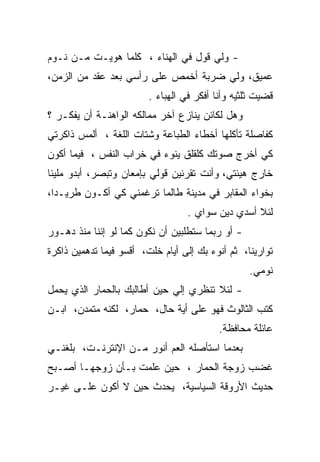 ‫- ﻭﻟﻲ ﻗﻭل ﻓﻲ ﺍﻟﻬﻨﺎﺀ ، ﻜﻠﻤﺎ ﻫﻭﻴـﺕ ﻤـﻥ ﻨـﻭﻡ‬
‫ﻋﻤﻴﻕ، ﻭﻟﻲ ﻀﺭﺒﺔ ﺃﺨﻤﺹ ﻋﻠﻰ ﺭﺃﺴﻲ ﺒﻌﺩ ﻋﻘﺩ ﻤﻥ ﺍﻟﺯﻤﻥ،‬
                         ‫ﻗﻀﻴﺕ ﺜﻠﺜﻴﻪ ﻭﺃﻨﺎ ﺃﻓﻜﺭ ﻓﻲ ﺍﻟﻬﺒﺎﺀ .‬
‫ﻭﻫل ﻟﻜﺎﺌﻥ ﻴﻨﺎﺯﻉ ﺁﺨﺭ ﻤﻤﺎﻟﻜﻪ ﺍﻟﻭﺍﻫﻨـﺔ ﺃﻥ ﻴﻔﻜـﺭ ؟‬
‫ﻜﻔﺎﺼﻠﺔ ﺘﺄﻜﻠﻬﺎ ﺃﺨﻁﺎﺀ ﺍﻟﻁﺒﺎﻋﺔ ﻭﺸﺘﺎﺕ ﺍﻟﻠﻐﺔ ، ﺃﻟﻤﺱ ﺫﺍﻜﺭﺘﻲ‬
‫ﻜﻲ ﺃﺨﺭﺝ ﺼﻭﺘﻙ ﻜﻠﻘﻠﻕ ﻴﻨﻭﺀ ﻓﻲ ﺨﺭﺍﺏ ﺍﻟﻨﻔﺱ ، ﻓﻴﻤﺎ ﺃﻜﻭﻥ‬
‫ﺨﺎﺭﺝ ﻫﻴﺌﺘﻲ، ﻭﺃﻨﺕ ﺘﻘﺭﺌﻴﻥ ﻗﻭﻟﻲ ﺒﺈﻤﻌﺎﻥ ﻭﺘﺒﺼﺭ، ﺃﺒﺩﻭ ﻤﻠﻴﺌﺎ‬
‫ﹰ‬
‫ﺒﺨﻭﺍﺀ ﺍﻟﻤﻘﺎﺒﺭ ﻓﻲ ﻤﺩﻴﻨﺔ ﻁﺎﻟﻤﺎ ﺘﺭﻏﻤﻨﻲ ﻜﻲ ﺃﻜـﻭﻥ ﻁﺭﻴـﺩﺍ،‬
 ‫ﹰ‬
                                   ‫ﻟﺌﻼ ﺃﺴﺩﻱ ﺩﻴﻥ ﺴﻭﺍﻱ .‬
‫- ﺃﻭ ﺭﺒﻤﺎ ﺴﺘﻁﻠﺒﻴﻥ ﺃﻥ ﻨﻜﻭﻥ ﻜﻤﺎ ﻟﻭ ﺇﻨﻨﺎ ﻤﻨﺫ ﺩﻫـﻭﺭ‬
‫ﺘﻭﺍﺭﻴﻨﺎ، ﺜﻡ ﺃﻨﻭﺀ ﺒﻙ ﺇﻟﻰ ﺃﻴﺎﻡ ﺨﻠﺕ، ﺃﻗﺴﻭ ﻓﻴﻤﺎ ﺘﺩﻫﻤﻴﻥ ﺫﺍﻜﺭﺓ‬
                                                   ‫ﻨﻭﻤﻲ.‬
‫- ﻟﺌﻼ ﺘﻨﻅﺭﻱ ﺇﻟﻲ ﺤﻴﻥ ﺃﻁﺎﻟﺒﻙ ﺒﺎﻟﺤﻤﺎﺭ ﺍﻟﺫﻱ ﻴﺤﻤل‬
                             ‫‪‬‬
‫ﻜﺘﺏ ﺍﻟﺜﺎﻟﻭﺙ ﻓﻬﻭ ﻋﻠﻰ ﺃﻴﺔ ﺤﺎل، ﺤﻤﺎﺭ، ﻟﻜﻨﻪ ﻤﺘﻤﺩﻥ، ﺍﺒـﻥ‬
                                           ‫ﻋﺎﺌﻠﺔ ﻤﺤﺎﻓﻅﺔ.‬
‫ﺒﻌﺩﻤﺎ ﺍﺴﺘﺄﺼﻠﻪ ﺍﻟﻌﻡ ﺃﻨﻭﺭ ﻤـﻥ ﺍﻹﻨﺘﺭﻨـﺕ، ﺒﻠﻐﻨـﻲ‬
‫ﻏﻀﺏ ﺯﻭﺠﺔ ﺍﻟﺤﻤﺎﺭ ، ﺤﻴﻥ ﻋﻠﻤﺕ ﺒـﺄﻥ ﺯﻭﺠﻬـﺎ ﺃﺼـﺒﺢ‬
‫ﺤﺩﻴﺙ ﺍﻷﺭﻭﻗﺔ ﺍﻟﺴﻴﺎﺴﻴﺔ، ﻴﺤﺩﺙ ﺤﻴﻥ ﻻ ﺃﻜﻭﻥ ﻋﻠـﻰ ﻏﻴـﺭ‬
 