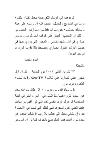 ‫ﺜﻡ ﻴﺫﻫﺏ ﺇﻟﻰ ﺍﻟﺭﺴﺎﻡ ﺍﻟﺫﻱ ﺠﻌﻠﻪ ﻴﺤﻤل ﻜﺘﺒﺎ، ﻴﻠﻘﻨـﻪ‬
        ‫ﹰ‬
‫ﺩﺭﺴﺎ ﻓﻲ ﺍﻟﺘﺸﺭﻴﺢ ﻭﺍﻟﺠﻤﺎل، ﻴﻁﻠﺏ ﺇﻟﻴﻪ ﺃﻥ ﻴﺭﺴﻤﻪ ﻋﻠﻰ ﻫﻴﺌﺔ‬
                                                ‫ﹰ‬
‫ـﻴﻡ.‬
   ‫ـﻥ ـﺄﺭﺽ ﺍﻟﺠﺤـ‬
            ‫ـﺎﺕ ﻴﻘﻁـ ﺒـ‬
                      ‫ـﻪ ﺤﻭﺭﻴـ‬
                             ‫ـﻼﻙ ﻴﺤﻤﻠﻨـ‬
                                      ‫ﻤـ‬
‫- ﺫﻟﻙ ﺃﻥ ﺍﻟﺠﺤﻴﻡ، ﺍﻟﻌﻴﺵ ﻋﻠﻰ ﻜﻭﻜﺏ ﺃﺒﻁـل ﻤـﻥ ﺸـﺄﻥ‬
‫ﺤﻤﺎﺭﻱ ﻓﻲ ﺃﻭل ﻤﺸﻬﺩ ﻨﺨﺎﺴﻲ. ﻭﺍﻟﻌﺠﻭﺯ ﺍﻟﺘﻲ ﻴﺭﻭﻱ ﻋﻨﻬﺎ ﻓﻲ‬
‫ﺤﺩﻴﺙ ﺍﻷﺯل، ﺘﺘﻐﺯل ﺒﺤﻤﺎﺭﻱ ﻭﺘﻨﺼﺤﻨﺎ ﺒﺄﻻ ﻨﻘﺭﺏ ﺍﻟﻭﺭﺩ ﻤﺎ‬
                                           ‫ﻟﻡ ﻨﺠﺩ ﺍﻟﻴﻭﻏﺎ.‬
       ‫ﺃﺤﻤﺩ ﺴﻠﻴﻤﺎﻥ‬
                                                 ‫ﻤﻼﺤﻅﺔ‬
‫٣٢ ﺘﺸﺭﻴﻥ ﺍﻟﺜﺎﻨﻲ ١٠٠٢ ﻴﻭﻡ ﺍﻟﺠﻤﻌﺔ ، ﻜـﺎﻥ ﺃﻭل‬
‫ﻅﻬﻭﺭ ﻋﻠﻨﻲ ﻟﺤﻤﺎﺭﻨﺎ ﻋﻠﻰ ﺸﺎﺸـﺔ ‪ New.TV‬ﻭﻗـﺩ ﺘﺒﻨﺘـﻪ‬
                                      ‫ﺍﻟﺩﻜﺘﻭﺭﺓ ﻤﺭﻴﻡ ﻨﻭﺭ.‬
‫ـﺩﻨﺎ‬
   ‫ـﺎ ﺍﺒﺘﻌـ‬
          ‫ــﺩﺭﻴﺱ : ﺇﺫ ﻁﺎﻟﻤـ‬
                          ‫ــﻬﺎﺓ ﺍﻟﻘﻨــ‬
                                     ‫ﻤﻠـ‬
‫ﻋﻥ ﺴﻴﺩﺓ ﺘﻠﻭﻥ ﺃﻋﻴﻨﻨﺎ ﻤﻨﺫ ﺍﻟﻨﺸﺄﺓ ﻓﻲ ﺍﻟﻌﺭﺍﺀ ﺃﻨﻅﺭ ﻓﻲ ﺍﻟﻨﺒﺘﺔ‬
‫ﺍﻟﻤﺴﺘﺩﻴﻤﺔ ﻟﻡ ﺃﺩﺭﻙ ﺃﺜﺭﻫﺎ ﺒﻨﻔﺴﻲ ﻜﻤﺎ ﺇﻨﻨﻲ ﻟﻡ ﺃﻓﻬﻡ ﺴﺭ ﺘﻬﺎﻓﺘﻨﺎ‬
‫ﻋﻠﻴﻬﺎ ﻟﻜﻨﻨﻲ ﺃﺠﺯﻡ ﻟﺴﺤﺭﻫﺎ ﻓﻬﻲ ﻜﺘﻠﻙ ﺍﻟﺘﻲ ﺘﻨﺒﺕ ﻓﻲ ﺍﻷﺨﻴﻠـﺔ‬
‫ﺒﻴﺩ ، ﺇﻥ ﻨﺸﺄﺘﻲ ﺘﺤﻴل ﺇﻟﻰ ﻋﻁﺏ ﺒﻼ ﺭﻴﺏ ﺇﺫ ﻁﺎﻟﻤﺎ ﺍﺒﺘﻌﺩﻨﺎ ﻋﻥ‬
‫ﺴﻴﺩﺓ ﺘﻠﻭﻥ ﺃﻋﻴﻨﻨﺎ ﻓﻴﻤﺎ ﺍﻟﻌﺎﻟﻡ ﻴﺸﻊ ﺒﺎﻟﺨﻭﻑ ﻜﻤﺎ ﻟﻭ ﺇﻥ ﺍﻟﺴـﺤﺭ‬
 