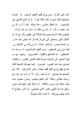 ‫ﺃﻨﺕ ﻋﻠﻰ ﺍﻟﺩﻭﺍﻡ، ﺒﺩﻭﺭﻱ ﻟﻡ ﺃﻓﻬﻡ ﺍﻟﺨﻁﻭ ﺍﻟﺭﺘﻴﺏ، ﺃﻭ ﻫﻨﺩﺴﺔ‬
                                                 ‫ِ‬
‫ﺘﺤﺩﺜﻴﻨﻬﺎ ﻜﻠﻤﺎ ﺸﻌﺭﺕ ﺇﻨﻙ ﻤﻠﻜﺔ ﺃﻫﺯﺃ، ﺇﺫ ﻟﻡ ﺃﺫﺒﺢ ﺍﻟﺸﻭﻕ ﺇﻟﻰ‬
                                ‫ِ‬
‫ﻟﻡ ﺃﻋﻁل ﻤﻨﺎﻤﻲ – ﻫﺫﺍ ﻤﺅﻜﺩ- ﻜﻤـﺎ ﻟـﻭ ﺃﻨﻨـﻲ‬      ‫ﺍﻟﻴﺎﺴﻤﻴﻥ،‬
 ‫ـل ـﺎﺯﺍﺕ.‬
      ‫ـﺕ ﺩﺍﺨـ ﻤﻔـ‬
                ‫ﺼ ـﻔﻌﺕ ـﻙ، ﺃﻭ ـﻲ ﺨﻠﻘـ‬
                      ‫ﺍﻨﻨـ‬   ‫‪‬ـ ﹸ ﺒـ‬
‫ﺘﺒﺘﻌﺩﻴﻥ ﻜﻠﻤﺎ ﻟﻤﺴﺕ ﺼﻭﺭﺘﻙ ﺍﻟﻤﺎﺌﻠﺔ ﺇﻟﻰ ﺍﻟﻴﻘﻴﻥ ﻭُﺫﺒـﺢ ﺃﻤـﺎﻡ‬
          ‫ﺃ‬                     ‫ِ‬
‫ﺍﻟﺸﻜل ﺍﻟﺫﻱ ﻴﺴﺘﺤﻴل ﺇﻟﻰ ﺍﻟﺯﻭﺍل ﻜﻤﺎ ﻟﻭ ﺍﻨﻨﺎ ﻨﻌﻴﺵ ﻤﻨﺫ ﺩﻫـﺭ‬
 ‫ﻤﺭ ﺒﻠﻤﺤﺔ ﺒﺼﺭ، ﻟﻡ ﹸﻌﻤﺭ ﺤﻴﺎﺘﻨـﺎ ﻓـﻲ ﺍﻟﺤـﻲ ﺍﻹﻨﺠﻴﻠـﻲ‬
                               ‫ﺘ‬               ‫‪‬‬
‫ﻓﻴﻤﺎ ﻴﺯﻭﺭﻨﻲ ﺍﻟﺴﺒﺘﻴﻴﻥ، ﻭﻤﻥ ﻗﺒﻠﻬﻡ ﺍﻟﻤﺭﺸﺩﻴﻴﻥ، ﺜـﻡ ﻭﻋﺒـﺩﺓ‬
‫ﺍﻟﺸﻴﺎﻁﻴﻥ ، ﺜﻡ ﺍﻟﻤﺸﺎﻴﺦ ﻭﺍﻟﻔﻘﻬﺎﺀ. ﺍﻟﻌﺼﺭﻴﻴﻥ، ﻭﺸﻬﻭﺩ ﻴﻬـﻭﻩ‬
‫ﻓﻴﻤﺎ ﺃﺴﺘﻤﻊ ﺍﻟﻰ ﺃﺤﺎﺩﻴﺙ ﺘﺴﺭﻙ ﻜﻠﻤﺎ ﻗﺎﺩﺘﻨﻲ ﺍﻟﻅﻨﻭﻥ ، ﻭﺃﻅﻨﻙ،‬
 ‫ِ‬                          ‫‪ِ‬‬
‫ﻓﻴﻤﺎ ﻴﻬﺯﻤﻙ ﺍﻟﺼﺒﻴﺔ ﻜﻠﻤﺎ‬
            ‫ِ‬            ‫ﺘﻌﻭﺩﻴﻥ ﺒﻌﺩ ﺩﻫﺭ ﻗﺼﻴﺭ، ﺘﻌﻭﺩﻴﻥ،‬
‫ﺃﺤﺩﺝ ﺒﻨﻔﻕ ﻴﺅﺩﻱ ﺇﻟﻴﻙ ﻜﻠﻤﺎ ﺤﻤﻠﺕ ﺯﻫﻭﺭ ﺍﻟﻐﺎﺭﺩﻴﻨﻴﺎ ﻷﻨﺜـﺎﻱ‬
                       ‫ﹸ‬
‫ﺍﻟﻤﺼﻔﻭﻋﺔ ﺒﻌﻤﺎﻱ، ﺇﺫ ﻟﻡ ﺃﺒﺼـﺭﻙ. ﺇﻻ ﺃﻥ ﺃﻤﺴـﺢ ﻋﻤـﺎﻱ‬
‫ﻭﻭﺤل ﺨﻁﺎﻱ ﻭﻫﻜﺫﺍ ﺃﺒﺩﻭ ﻜﺠﺒل ﻤﻨﻬﺩﻡ، ﻭﺤﺯﻥ ﻤﺠﺒﻭل ﺒﻤﺎﺀ‬
‫ﺠﻑ ﻋﺎﻟﻴﺔ ﻋﻥ ﺴﺭﻴﺭ ﻤﻼﺌﻜﺔ، ﺍﺯﺍﺀ ﻟﻴﻠﺔ ﺃﻴﻘﻥ ﻓﻴﻬﺎ ﻁﺒـﺎﻋﻲ،‬
                                                 ‫ﱠ‬
‫ﻭﺃﻴﻘﻥ ﻓﺭﺍﺴﺔ ﺘﺄﺘﻴﻨﻲ ﺒﺎﻟﺴﺭ ﺍﻟﺫﻱ ﻴﺫﺒﺤﻨﻲ، ﺜﻡ ﺃﺸﺭﺩ ﺒﻁﺒﺎﻉ ﻻ‬
                 ‫ﺘﺸﺒﻪ ﺒﻴﺎﺽ ﻴﺅﻭﻴﻙ، ﻻ ﺘﺸﺒﻪ ﺸﻔﺎﻩ ﺨﺠﻭﻟﺔ.‬
 