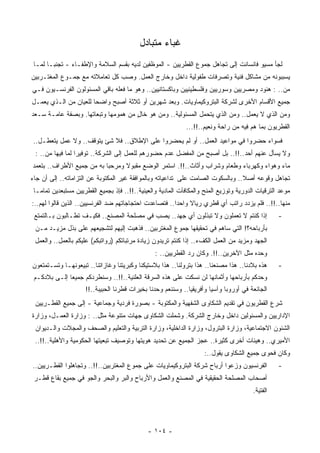 ‫ﻏﺒﺎﺀ ﻤﺘﺒﺎﺩل‬
 ‫ﻟﺠﺄ ﻤﺴﻴﻭ ﻓﺎﻨﺴﺎﻨﺕ ﺇﻟﻰ ﺘﺠﺎﻫل ﺠﻤﻭﻉ ﺍﻟﻘﻁﺭﻴﻴﻥ - ﺍﻟﻤﻭﻅﻔﻴﻥ ﻟﺩﻴﻪ ﺒﻘﺴﻡ ﺍﻟﺴﻼﻤﺔ ﻭﺍﻹﻁﻔـﺎﺀ - ﺘﺠﻨﺒـﺎ ﻟﻤـﺎ‬
      ‫ﹰ‬
‫‪‬ﺴﺒﺒﻭﻨﻪ ﻤﻥ ﻤﺸﺎﻜل ﻓﻨﻴﺔ ﻭﺘﺼﺭﻓﺎﺕ ﻁﻔﻭﻟﻴﺔ ﺩﺍﺨل ﻭﺨﺎﺭﺝ ﺍﻟﻌﻤل. ﻭﺼﺏ ﻜل ﺘﻌﺎﻤﻼﺘﻪ ﻤﻊ ﺠﻤـﻭﻉ ﺍﻟﻤﻐﺘـﺭﺒﻴﻥ‬
                                                                                        ‫ﻴ‬
‫ﻤﻥ.. : ﻫﻨﻭﺩ ﻭﻤﺼﺭﻴﻴﻥ ﻭﺴﻭﺭﻴﻴﻥ ﻭﻓﻠﺴﻁﻴﻨﻴﻴﻥ ﻭﺒﺎﻜﺴﺘﺎﻨﻴﻴﻥ.. ﻭﻫﻭ ﻤﺎ ﻓﻌﻠﻪ ﺒﺎﻗﻲ ﺍﻟﻤﺴﺌﻭﻟﻭﻥ ﺍﻟﻔﺭﻨﺴـﻴﻭﻥ ﻓـﻲ‬
‫ﺠﻤﻴﻊ ﺍﻷﻗﺴﺎﻡ ﺍﻷﺨﺭﻯ ﻟﺸﺭﻜﺔ ﺍﻟﺒﺘﺭﻭﻜﻴﻤﺎﻭﻴﺎﺕ. ﻭﺒﻌﺩ ﺸﻬﺭﻴﻥ ﺃﻭ ﺜﻼﺜﺔ ﺃﺼﺒﺢ ﻭﺍﻀﺤﺎ ﻟﻠﻌﻴﺎﻥ ﻤﻥ ﺍﻟـﺫﻱ ﻴﻌﻤـل‬
                      ‫ﹰ‬
‫ﻭﻤﻥ ﺍﻟﺫﻱ ﻻ ﻴﻌﻤل.. ﻭﻤﻥ ﺍﻟﺫﻱ ﻴﺘﺤﻤل ﺍﻟﻤﺴﺌﻭﻟﻴﺔ.. ﻭﻤﻥ ﻫﻭ ﺨﺎل ﻤﻥ ﻫﻤﻭﻤﻬﺎ ﻭﺘﺒﻌﺎﺘﻬﺎ. ﻭﺒﺼﻔﺔ ﻋﺎﻤـﺔ ﺴـﻌﺩ‬
                                     ‫ٍ‬
                                                             ‫ﺍﻟﻘﻁﺭﻴﻭﻥ ﺒﻤﺎ ﻫﻡ ﻓﻴﻪ ﻤﻥ ﺭﺍﺤﺔ ﻭﻨﻌﻴﻡ..!!...‬
‫ﻓﺴﻭﺍﺀ ﺤﻀﺭﻭﺍ ﻓﻲ ﻤﻭﺍﻋﻴﺩ ﺍﻟﻌﻤل.. ﺃﻭ ﻟﻡ ﻴﺤﻀﺭﻭﺍ ﻋﻠﻰ ﺍﻹﻁﻼﻕ.. ﻓﻼ ﺸﺊ ﻴﺘﻭﻗﻑ.. ﻭﻻ ﻋﻤل ﻴﺘﻌﻁـل..‬
 ‫ﻭﻻ ﻴﺴﺄل ﻋﻨﻬﻡ ﺃﺤﺩ..!!.. ﺒل ﺃﺼﺒﺢ ﻤﻥ ﺍﻟﻤﻔﻀل ﻋﺩﻡ ﺤﻀﻭﺭﻫﻡ ﻟﻠﻌﻤل ﺇﻟﻰ ﺍﻟﺸﺭﻜﺔ.. ﺘﻭﻓﻴﺭﺍ ﻟﻤﺎ ﻓﻴﻬﺎ ﻤﻥ.. :‬
                 ‫ﹰ‬
‫ﻤﺎﺀ ﻭﻫﻭﺍﺀ ﻭﻜﻬﺭﺒﺎﺀ ﻭﻁﻌﺎﻡ ﻭﺸﺭﺍﺏ ﻭﺃﺜﺎﺙ..!!. ﺍﺴﺘﻤﺭ ﺍﻟﻭﻀﻊ ﻤﻘﺒﻭﻻ ﻭﻤﺭﺤﺒﺎ ﺒﻪ ﻤﻥ ﺠﻤﻴﻊ ﺍﻷﻁﺭﺍﻑ.. ﺒﺘﻌﻤﺩ‬
                          ‫ﹰ‬      ‫ﹰ‬
‫ﺘﺠﺎﻫل ﻭﻗﻭﻋﻪ ﺃﺼﻼ.. ﻭﺒﺎﻟﺴﻜﻭﺕ ﺍﻟﺼﺎﻤﺕ ﻋﻠﻰ ﺘﺩﺍﻋﻴﺎﺘﻪ ﻭﺒﺎﻟﻤﻭﺍﻓﻘﺔ ﻏﻴﺭ ﺍﻟﻤﻜﺘﻭﺒﺔ ﻋﻥ ﺍﻟﺘﺯﺍﻤﺎﺘﻪ.. ﺇﻟﻰ ﺃﻥ ﺠﺎﺀ‬
                                                                                 ‫ﹰ‬
 ‫ﻤﻭﻋﺩ ﺍﻟﺘﺭﻗﻴﺎﺕ ﺍﻟﺩﻭﺭﻴﺔ ﻭﺘﻭﺯﻴﻊ ﺍﻟﻤﻨﺢ ﻭﺍﻟﻤﻜﺎﻓﺂﺕ ﺍﻟﻤﺎﺩﻴﺔ ﻭﺍﻟﻌﻴﻨﻴﺔ..!!.. ﻓﺈﺫ ﺒﺠﻤﻴﻊ ﺍﻟﻘﻁﺭﻴﻴﻥ ‪‬ﺴﺘﺒﻌﺩﻴﻥ ﺘﻤﺎﻤـﺎ‬
 ‫ﹰ‬             ‫ﻤ‬
‫ﻤﻨﻬﺎ..!!.. ﻓﻠﻡ ﻴﺯﺩﺩ ﺭﺍﺘﺏ ﺃﻱ ﻗﻁﺭﻱ ﺭﻴﺎﻻ ﻭﺍﺤﺩﺍ.. ﻓﺘﺼﺎﻋﺩﺕ ﺍﺤﺘﺠﺎﺠﺎﺘﻬﻡ ﻀﺩ ﺍﻟﻔﺭﻨﺴﻴﻴﻥ.. ﺍﻟﺫﻴﻥ ﻗﺎﻟﻭﺍ ﻟﻬﻡ..:‬
                                                       ‫ﹰ‬     ‫ﹰ‬
 ‫ﺇﺫﺍ ﻜﻨﺘﻡ ﻻ ﺘﻌﻤﻠﻭﻥ ﻭﻻ ﺘﺒﺫﻟﻭﻥ ﺃﻱ ﺠﻬﺩ.. ﻴﺼﺏ ﻓﻲ ﻤﺼﻠﺤﺔ ﺍﻟﻤﺼﻨﻊ.. ﻓﻜﻴـﻑ ﺘﻁـﺎﻟﺒﻭﻥ ﺒـﺎﻟﺘﻤﺘﻊ‬               ‫-‬
 ‫ﺒﺄﺭﺒﺎﺤﻪ؟! ﺍﻟﺘﻲ ﺴﺎﻫﻡ ﻓﻲ ﺘﺤﻘﻴﻘﻬﺎ ﺠﻤﻭﻉ ﺍﻟﻤﻐﺘﺭﺒﻴﻥ.. ﻓﺫ ‪‬ﺒﺕ ﺇﻟﻴﻬﻡ ﻟﺘﺸﺠﻴﻌﻬﻡ ﻋﻠﻰ ﺒﺫل ﻤﺯﻴـﺩ ﻤـﻥ‬
                                  ‫ﻫ ﹾ‬
 ‫ﺍﻟﺠﻬﺩ ﻭﻤﺯﻴﺩ ﻤﻥ ﺍﻟﻌﻤل ﺍﻟﻜﻑﺀ.. ﺇﺫﺍ ﻜﻨﺘﻡ ﺘﺭﻴﺩﻭﻥ ﺯﻴﺎﺩﺓ ﻤﺭﺘﺒﺎﺘﻜﻡ )ﺭﻭﺍﺘﺒﻜﻡ( ﻋﻠﻴﻜﻡ ﺒﺎﻟﻌﻤل.. ﻭﺍﻟﻌﻤل‬
                                                 ‫ﻭﺤﺩﻩ ﻤﺜل ﺍﻵﺨﺭﻴﻥ..!!. ﻭﻜﺎﻥ ﺭﺩ ﺍﻟﻘﻁﺭﻴﻴﻥ.. :‬
‫ﻫﺫﻩ ﺒﻼﺩﻨﺎ.. ﻫﺫﺍ ﻤﺼﻨﻌﻨﺎ.. ﻫﺫﺍ ﺒﺘﺭﻭﻟﻨﺎ.. ﻫﺫﺍ ﺒﻼﺴﺘﻴﻜﻨﺎ ﻭﻜﺒﺭﻴﺘﻨﺎ ﻭﻏﺎﺯﺍﺘﻨﺎ.. ﺘﺒﻴﻌﻭﻨﻬـﺎ ﻭﺘﺴـﺘﻤﺘﻌﻭﻥ‬      ‫-‬
 ‫ﻭﺤﺩﻜﻡ ﺒﺄﺭﺒﺎﺤﻬﺎ ﻭﺃﺜﻤﺎﻨﻬﺎ ﻟﻥ ﻨﺴﻜﺕ ﻋﻠﻰ ﻫﺫﻩ ﺍﻟﺴﺭﻗﺔ ﺍﻟﻌﻠﻨﻴﺔ..!!.. ﻭﺴﻨﻁﺭﺩﻜﻡ ﺠﻤﻴﻌﺎ ﺇﻟـﻰ ﺒﻼﺩﻜـﻡ‬
             ‫ﹰ‬
                     ‫ﺍﻟﺠﺎﺌﻌﺔ ﻓﻲ ﺃﻭﺭﻭﺒﺎ ﻭﺁﺴﻴﺎ ﻭﺃﻓﺭﻴﻘﻴﺎ.. ﻭﺴﻨﻨﻌﻡ ﻭﺤﺩﻨﺎ ﺒﺨﻴﺭﺍﺕ ﻗﻁﺭﻨﺎ ﺍﻟﺤﺒﻴﺒﺔ..!!‬
 ‫ﺸﺭﻉ ﺍﻟﻘﻁﺭﻴﻭﻥ ﻓﻲ ﺘﻘﺩﻴﻡ ﺍﻟﺸﻜﺎﻭﻯ ﺍﻟﺸﻔﻬﻴﺔ ﻭﺍﻟﻤﻜﺘﻭﺒﺔ - ﺒﺼﻭﺭﺓ ﻓﺭﺩﻴﺔ ﻭﺠﻤﺎﻋﻴﺔ - ﺇﻟﻰ ﺠﻤﻴﻊ ﺍﻟﻘﻁـﺭﻴﻴﻥ‬
‫ﺍﻹﺩﺍﺭﻴﻴﻥ ﻭﺍﻟﻤﺴﺌﻭﻟﻴﻥ ﺩﺍﺨل ﻭﺨﺎﺭﺝ ﺍﻟﺸﺭﻜﺔ. ﻭﺸﻤﻠﺕ ﺍﻟﺸﻜﺎﻭﻯ ﺠﻬﺎﺕ ﻤﺘﻨﻭﻋﺔ ﻤﺜل.. : ﻭﺯﺍﺭﺓ ﺍﻟﻌﻤـل، ﻭﺯﺍﺭﺓ‬
 ‫ﺍﻟﺸﺌﻭﻥ ﺍﻻﺠﺘﻤﺎﻋﻴﺔ، ﻭﺯﺍﺭﺓ ﺍﻟﺒﺘﺭﻭل، ﻭﺯﺍﺭﺓ ﺍﻟﺩﺍﺨﻠﻴﺔ، ﻭﺯﺍﺭﺓ ﺍﻟﺘﺭﺒﻴﺔ ﻭﺍﻟﺘﻌﻠﻴﻡ ﻭﺍﻟﺼﺤﻑ ﻭﺍﻟﻤﺠﻼﺕ ﻭﺍﻟـﺩﻴﻭﺍﻥ‬
 ‫ﺍﻷﻤﻴﺭﻱ.. ﻭﻫﻴﺌﺎﺕ ﺃﺨﺭﻯ ﻜﺜﻴﺭﺓ.. ﻋﺠﺯ ﺍﻟﺠﻤﻴﻊ ﻋﻥ ﺘﺤﺩﻴﺩ ﻫﻭﻴﺘﻬﺎ ﻭﺘﻭﺼﻴﻑ ﺘﺒﻌﻴﺘﻬﺎ ﺍﻟﺤﻜﻭﻤﻴﺔ ﻭﺍﻷﻫﻠﻴﺔ..!!..‬
                                                                    ‫ﻭﻜﺎﻥ ﻓﺤﻭﻯ ﺠﻤﻴﻊ ﺍﻟﺸﻜﺎﻭﻯ ﻴﻘﻭل..:‬
‫ﺍﻟﻔﺭﻨﺴﻴﻭﻥ ﻭﺯﻋﻭﺍ ﺃﺭﺒﺎﺡ ﺸﺭﻜﺔ ﺍﻟﺒﺘﺭﻭﻜﻴﻤﺎﻭﻴﺎﺕ ﻋﻠﻰ ﺠﻤﻭﻉ ﺍﻟﻤﻐﺘﺭﺒﻴﻥ..!!.. ﻭﺘﺠﺎﻫﻠﻭﺍ ﺍﻟﻘﻁـﺭﻴﻴﻥ..‬           ‫-‬
 ‫ﺃﺼﺤﺎﺏ ﺍﻟﻤﺼﻠﺤﺔ ﺍﻟﺤﻘﻴﻘﻴﺔ ﻓﻲ ﺍﻟﻤﺼﻨﻊ ﻭﺍﻟﻌﻤل ﻭﺍﻷﺭﺒﺎﺡ ﻭﺍﻟﺒﺭ ﻭﺍﻟﺒﺤﺭ ﻭﺍﻟﺠﻭ ﻓﻲ ﺠﻤﻴﻊ ﺒﻘﺎﻉ ﻗﻁـﺭ‬
                                                                                        ‫ﺍﻟﻔﺘﻴﺔ.‬




                                              ‫- ٤٠١ -‬
 