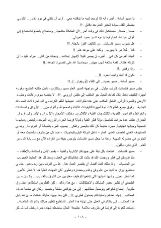 ‫ﻴﺎ ﻤﺴﻴﻭ ﺃﺴﺎﻤﺔ.. ﺃﺨﺒﺭﻩ ﺃﻨﻪ ﺇﺫﺍ ﻟﻡ ﻴﻌﺩ ﻟﺩﻴﻪ ﻤﺎ ﻴﻨﺎﻗﺸﻪ ﻤﻌﻲ.. ﺃﺭﻯ ﺃﻥ ﻨﻠﺘﻘﻲ ﻓﻲ ﻴﻭﻡ ﺁﺨـﺭ.. ﻷﻨﻨـﻲ‬       ‫-‬
                                                ‫‪‬ﻀﻁﺭ ﻟﻠﻘﺎﺀ ﺴﻴﺎﺩﺓ ﺍﻟﻤﺩﻴﺭ ﺍﻟﻌﺎﻡ ﺒﻌﺩ ﺩﻗﺎﺌﻕ..!!.‬
                                                                                           ‫ﻤ‬
 ‫ﺤﺴﻨﺎ.. ﺤﺴﻨﺎ.. ﺴﻨﺴﺘﻜﻤل ﺫﻟﻙ ﻓﻲ ﻭﻗﺕ ﺁﺨﺭ..ﻷﻥ ﺍﻟ ‪‬ﺸﻜﻠﺔ ﻤﺘﺸﻌﺒﺔ.. ﻭﺴﻨﺤﺘﺎﺝ ﺒﺎﻟﻁﺒﻊ ﻟﻼﺴﺘﻤﺎﻉ ﺇﻟﻰ‬
                                         ‫ﻤ‬                                 ‫ﹰ‬      ‫ﹰ‬               ‫-‬
                                          ‫ﺃﻗﻭﺍل ﻋﺒﺩ ﺍﷲ ﺍﻟﻐﻨﺎﻡ ﻓﻴﻤﺎ ﻴﺩﻋﻴﻪ ﺍﻟﺴﻴﺩ ﺤﻤﻭﺩ ﺍﻟﻌﺒﻴﺩﻟﻲ.‬
                                       ‫ﻫل ﻴﺘﻬﺭﺏ ﻤﺴﻴﻭ ﻓﺎﻨﺴﺎﻨﺕ.. ﻤﻥ ﺘﻜﺎﻟﻴﻑ ﺍﻟﻔﻭﺯ ﺒﺎﻟﺠﻨﺔ..؟!‬         ‫-‬
                                           ‫ﻜﻼ.. ﻜﻼ ﻫﻭ ﻻ ﻴﺘﻬﺭﺏ.. ﻭﻟﻜﻨﻪ ﻋﻠﻰ ﻤﻭﻋﺩ ﻫﺎﻡ..!!‬
                                                            ‫‪‬‬                                     ‫-‬
‫ﺍﻟﺠﻨﺔ ﺃﻫﻡ ﻤﻥ ﻜل ﺸﺊ.. ﺃﺨﺒﺭﻩ ﺃﻥ ﻴﺼﺒﺭ ﻗﻠﻴﻼ ﻹﺸﻬﺎﺭ ﺇﺴﻼﻤﻪ.. ﻭﻨﺠﺎﺘﻪ ﻤﻥ ﺍﻟﻨﺎﺭ.. ﺤﺭﺍﻡ ﻋﻠﻴﻨـﺎ ﺃﻥ‬
                                               ‫ﹰ‬            ‫‪‬‬                                     ‫-‬
                    ‫ﺘﺘﺭﻜﻪ ﻫﻜﺫﺍ.. ﻟﻘﻤﺔ ﺴﺎﺌﻐﺔ ﻟﻠﻬﺏ ﺠﻬﻨﻡ.. ﺴ ‪‬ﺤﺎﺴﺒﻨﺎ ﺍﷲ ﻋﻠﻰ ﺘﻘﺼﻴﺭﻨﺎ ﺘﺠﺎﻫﻪ..!!‬
                                                   ‫ﻴ‬
                                                                              ‫ﻭﺇﺫﺍ ﺭﻓﺽ..؟!‬        ‫-‬
                                                             ‫ﻨﻜﻭﻥ ﻗﺩ ﺃﺩﻴﻨﺎ ﻭﺍﺠﺒﻨﺎ ﻨﺤﻭﻩ..!!...‬     ‫-‬
                                       ‫ﻤﺴﻴﻭ ﺃﺴﺎﻤﺔ.. ﻤﺴﻴﻭ ﺤﻤﻭﺩ.. ﺇﻟﻰ ﺍﻟﻠﻘﺎﺀ )ﺃﻭﺭﻴﻔﻭﺍﺭ..(..!!‬       ‫-‬
‫ﺠﻠﺱ ﻤﺴﻴﻭ ﻓﺎﻨﺴﺎﻨﺕ ﻜﺄﺭﻨﺏ ﻤﺒﻠﻭل.. ﻓﻲ ﻤﻭﺍﺠﻬﺔ ﺍﻟﻤﺩﻴﺭ ﺍﻟﻌﺎﻡ ﻤﺴﻴﻭ ﺭﻴﺎﻜﺎﺭﺩﻭ، ﺩﺍﺨل ﻤﻜﺘﺒﻪ ﺍﻟﻤﺘﺴﻊ، ﻭﻓﻴـﻪ‬
‫ﺃﺠﻬﺯﺓ ﺍﻟﺘﻜﻴﻴﻑ ﺘﻌﻤل ﺒﻜل ﻜﻔﺎﺀﺓ، ﻟ ﹸﺤﻴل ﺠﻭ ﺍﻟﻤﻜﺘﺏ ﺇﻟﻰ ﻁﻘﺱ ﺃﻭﺭﻭﺒﻲ..!!.. ﻻ ﻴﻨﻘﺼﻪ ﺴﻭﻯ ﺯﻻﻗﺎﺕ ﻭﺠﻠﻴـﺩ‬
                                                           ‫ﺘ‬
‫ﺍﻷﺭﺽ ﻭﻗﻠﻨﺴﻭﺓ ﺍﻟﺭﺃﺱ. ﺍﺸﺘﻤل ﺍﻟﻤﻜﺘﺏ ﻋﻠﻰ ِﺩﺓ ﻁﺎﻭﻻﺕ، ﺘﺤﻴﻁﻬﺎ ﺃﻁﻘﻡ ﺍﻟﻜﺭﺍﺴـﻲ ﺍﻟﻔـﺎﺨﺭﺓ ﺫﺍﺕ ﺍﻟﻤﺴـﺎﻨﺩ‬
                                                    ‫ﻋ‬
‫ﺍﻟﺠﻠﺩﻴﺔ، ﻭﻓﻭﻕ ﺠﻤﻴﻊ ﺍﻟﻁﺎﻭﻻﺕ ِﺩﺓ ﺃﺠﻬﺯﺓ ﻟﻠﺘﻠﻴﻔﻭﻨﺎﺕ ﺍﻟﺜﺎﺒﺘﺔ ﻭﺍﻟﻤﺤﻤﻭﻟﺔ، ﻭﺃﻜﻭﺍﻡ ﻤﻥ.. : ﺍﻷﻭﺭﺍﻕ ﻭﺍﻟﻤﺴﺘﻨﺩﺍﺕ‬
                                                                      ‫ﻋ‬
 ‫ﻭﺍﻟﺨﺭﺍﺌﻁ ﻭﺍﻟﻘﻭﺍﻤﻴﺱ ﺍﻟﻠﻐﻭﻴﺔ ﻭﺍﻟﻜﺘﺎﻟﻭﺠﺎﺕ ﺍﻟﻔﻨﻴﺔ ﻭﺍﻷﻗﻼﻡ ﻤﻥ ﻤﺨﺘﻠﻑ ﺍﻷﺤﺠﺎﻡ ﻭﺍﻷﻟـﻭﺍﻥ ﻭﺍﻷﻁـﻭﺍل. ﻓـﻭﻕ‬
‫ﺍﻟﺠﺩﺭﺍﻥ ‪‬ﻠﻘﺕ ِﺩﺓ ﺨﺭﺍﺌﻁ ﻟﺘﻔﺎﺼﻴل ﺩﻭﻟﺔ ﻗﻁﺭ ﺍﻟﻔﺘﻴﺔ ﻭﻟﺩﻭﻟﺔ ﻓﺭﻨﺴﺎ ﺍﻟ ‪‬ﺭﺓ ﻭﻷﻭﺭﻭﺒﺎ ﺍﻟﻤﻭﺤﺩﺓ ﻭﻟﺒﻌﺽ ﻭﺩﻴﺎﻨﻬـﺎ‬
                                 ‫ﺤ‬                                                 ‫ﻋ‬    ‫ﻋ‬
‫ﺍﻟﺴﺤﻴﻘﺔ ﻭﺠﺒﺎﻟﻬﺎ ﺍﻟﺠﻠﻴﺩﻴﺔ. ﻤﺠﺭﺩ ‪‬ﺘﺎﺒﻌﺔ ﻜل ﺫﻟﻙ ﺒﺎﻟﺒﺼﺭ ﻭﺍﻟﻔﻜﺭ.. ﻴﺼﻴﺏ ﺍﻟﻤﺭﺀ ﺒﺎﻟﻀﺂﻟﺔ ﺃﻭ ﺍﻟﺩﻭﻨﻴـﺔ.. ﻭﻫـﻲ‬
                                                                  ‫ﻤ‬
‫ﺍﻟﻤﺴﺘﻬﺩﻑ ﺍﻟﺨﻔﻲ ﻟﻤﻨﺼﺏ ﺍﻟﻤﺩﻴﺭ ﺍﻟﻌﺎﻡ - ﺩﺍﺨل ﺸﺭﻜﺔ ﺍﻟﺒﺘﺭﻭﻜﻴﻤﺎﻭﻴﺎﺕ - ﻀﺩ ﻜل ﻤﻥ ‪‬ﺸﺭﻑ ﺒﺎﻟﺤﺩﻴﺙ ﻤﻌﻪ ﺃﻭ‬
                  ‫ﻴ‬
‫ﺍﻟﺠﻠﻭﺱ ﻓﻲ ﺤﻀﺭﺘﻪ ﺍﻟﻤﻬﻴﺒﺔ. ﻭﻫﺫﺍ ﻤﺎ ﺠﻌل ﻤﺴﻴﻭ ﻓﺎﻨﺴﺎﻨﺕ ﻴﺘﻭﺠﺱ ِﻴﻔﺔ ﻤﻥ ﺍﻨﻔﺭﺍﺩﻩ ﺍﻵﻥ ﻤﻊ ﺴـﻴﺎﺩﺓ ﺍﻟﻤـﺩﻴﺭ‬
                                    ‫ﺨ‬
                                                                          ‫ﺍﻟﻌﺎﻡ.. ﺍﻟﺫﻱ ﺒﺎﺩﺭﻩ ﺒﺎﻟﻘﻭل.. :‬
                                                                                     ‫‪‬‬
 ‫ﻤﺴﻴﻭ ﻓﺎﻨﺴﺎﻨﺕ.. ﺍﻁﻠﻌﺕ ﺒﻜل ِﻗﺔ ﻋﻠﻰ ﺠﻬﻭﺩﻜﻡ ﺍﻹﺩﺍﺭﻴﺔ ﻭﺍﻟﻔﻨﻴﺔ - ﺒﻘﺴﻡ ﺍﻷﻤﻥ ﻭﺍﻟﺴﻼﻤﺔ ﻭﺍﻹﻁﻔﺎﺀ -‬
                                                            ‫ﺩ‬                                     ‫-‬
‫‪‬ﻨﺫ ﻗﺩﻭﻤﻜﻡ ﺇﻟﻰ ﻗﻁﺭ ﻭﻭﺠﺩﺕ ﺃﻨﻙ ﻗﺩ ﺒﺫﻟﺕ ﻜل ﺇﻤﻜﺎﻨﻴﺎﺘﻙ ﻓﻲ ﺍﻟﻌﻤل، ﻭﺴﻁ ﻜل ﻫﺫﺍ ﺍﻟﺨﻠﻴﻁ ﺍﻟﻌﺠﻴـﺏ‬
                                                                                    ‫ﻤ‬
‫ﻤﻥ ﺍﻟﺠﻨﺴﻴﺎﺕ.. ﻭﺃﻨﺎ ﻤﺜﻠﻙ ﻜﻨﺕ ﺃﻓﻀل ﺃﻥ ﻴﻘﺘﺼﺭ ﺍﻟﻌﻤل ﻫﻨﺎ.. ﻋﻠـﻰ ﺍﻟﻔﺭﻨﺴـﻴﻴﻥ ﻭﺤـﺩﻫﻡ.. ﺤﺘـﻰ‬
 ‫ﻨﺴﺘﻁﻴﻊ ﺇﺒﺭﺍﺯ ﻤﺎ ﻟﺩﻴﻨﺎ ﻤﻥ ﻋﻠﻡ ﻭﻓﻥ ﻭﺘﻘﺩﻡ ﻭﺤﻀﺎﺭﺓ ﻭﺘﻁﻭﻴﺭ ﻟﻜﻥ ﺍﻟﺠﻬﺎﺕ ﺍﻟﻌﻠﻴﺎ ﻫﻨﺎ ﻻ ﺘﻨﻅﺭ ﻟﻸﻤﻭﺭ‬
‫ﻜﻤﺎ ﻨﻨﻅﺭ ﻨﺤﻥ.. ﻭﻟﺩﻴﻬﺎ ﺃﺴﺒﺎﺒﻬﺎ ﺍﻟﺘﻲ ﺘﺩﻓﻌﻬﺎ ﻟﺘﻭﻅﻴﻑ ﻤﻐﺘﺭﺒﻴﻥ ﻤﻥ ﺍﻟﺸﺭﻕ ﻭﺍﻟﻐـﺭﺏ.. ﻭﻜـﺎﻥ ﻤـﻥ‬
‫ﺍﻟﻁﺒﻴﻌﻲ ﺃﻥ ﺘﻅﻬﺭ ﺒﻌﺽ ﺍﻟﻤﺸﺎﻜل ﻭﺍﻻﺤﺘﻜﺎﻜﺎﺕ - ﻤﻊ ﻫﺫﺍ ﻭﺫﺍﻙ - ﻟﻜﻥ ﺍﻟﻘﻁﺭﻴﻴﻥ ﺍﺴﺘﻁﺎﻋﻭﺍ ﺒﻁـﺭﻕ‬
‫ﻤﻠﺘﻭﻴﺔ.. ﺇﺴﻤﺎﻉ ﺸﻜﻭﺍﻫﻡ ﻭﺘﻭﺼﻴل ﻤﻁﺎﻟﺒﻬﻡ.. ﺇﻟﻰ ﻤﻥ ﻴﻔﻭﻗﻨﻨﻲ ‪‬ﻠﻁﺔ ﻭﻤﻨﺼﺒﺎ. ﻭﻜﺎﻥ ﻓﻲ ‪‬ﻘﺩﻤﺔ ﻫـﺫﻩ‬
         ‫ﻤ‬          ‫ﹰ‬         ‫ﺴ‬
‫ﺍﻟﻤﻁﺎﻟﺏ.. ﺇﻨﻬﺎﺀ ﻋﻘﺩﻜﻡ ﻭﺍﺴﺘﺒﺩﺍﻟﻜﻡ ﺒﻤﺴﺌﻭل ﻗﻁﺭﻱ..!!.. ﻟﻜﻥ ﺒﻌﺩ ﺠﻬﻭﺩ ﺤﺜﻴﺜﺔ، ﺘﻤﻜﻨﺕ ﻤـﻥ ﺘﻌـﺩﻴل‬
 ‫ﻫﺫﺍ ﺍﻟﻤﻁﻠﺏ.. ﺇﻟﻰ ﺒﻘﺎﺌﻜﻡ ﻓﻲ ﺍﻟﻌﻤل ﺤﺘﻰ ﻨﻬﺎﻴﺔ ﻫﺫﺍ ﺍﻟﻌﺎﻡ.. ﻟﺘﺴﺘﻁﻴﻊ ﺘﻨﻅﻴﻡ ﺤﻴﺎﺘﻙ ﻭﺸﺌﻭﻨﻙ ﺍﻟﺨﺎﺼﺔ..‬
‫ﻭﺘﺴﺘﻌﺩ ﻟﻠﻌﻭﺩﺓ ﺇﻟﻰ ﻓﺭﻨﺴﺎ ﻓﻲ ﻅﺭﻭﻑ ﻤﻼﺌﻤﺔ. ﺒﻁﺒﻴﻌﺔ ﺍﻟﺤﺎل ﺴﻨﻤﻨﺤﻙ ﺸﻬﺎﺩﺓ ﺨﺒﺭﺓ ﻭﺨﻁـﺎﺏ ﺸـﻜﺭ‬

                                             ‫- ٨٠١ -‬
 