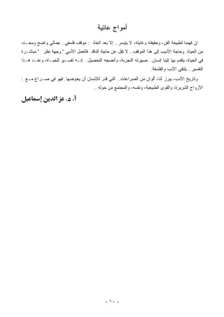 ‫ﺃﻤﻭﺍﺝ ﻋﺎﺘﻴﺔ‬
‫ﺇﻥ ﻓﻬﻤﻨﺎ ﻟﻁﺒﻴﻌﺔ ﺍﻟﻔﻥ، ﻭﺤﻘﻴﻘﺘﻪ ﻭﻏﺎﻴﺘﻪ، ﻻ ﻴﺘﻴﺴﺭ.. ﺇﻻ ﺒﻌﺩ ﺍﺘﺨﺎﺫ : ﻤﻭﻗﻑ ﻓﻠﺴﻔﻲ.. ﺠﻤﺎﻟﻲ ﻭﺍﻀﺢ ﻭ ‪‬ﺤـﺩﺩ‬
    ‫ﻤ‬                                                     ‫‪‬‬      ‫‪‬‬
‫ﻤﻥ ﺍﻟﺤﻴﺎﺓ. ﻭﺤﺎﺠﺔ ﺍﻷﺩﻴﺏ ﺇﻟﻰ ﻫﺫﺍ ﺍﻟﻤﻭﻗﻑ.. ﻻ ﺘﻘل ﻋﻥ ﺤﺎﺠﺔ ﺍﻟﻨﺎﻗﺩ. ﻓﺎﻟﻌﻤل ﺍﻷﺩﺒﻲ " ﻭﺠﻬﺔ ﻨﻅﺭ " ‪‬ﺒﺎﺸـﺭﺓ‬
      ‫ﻤ‬
‫ﻓﻲ ﺍﻟﺤﻴﺎﺓ، ﻴﺘﻘﺩﻡ ﺒﻬﺎ ﺇﻟﻴﻨﺎ ﺇﻨﺴﺎﻥ.. ﺼﻬﺭﺘﻪ ﺍﻟﺘﺠﺭﺒﺔ، ﻭﺃﻨﻀﺠﻪ ﺍﻟﺘﺤﺼﻴل.. ﺇﻨـﻪ ﺘﻔﺴـﻴﺭ ﻟﻠﺤﻴـﺎﺓ، ﻭﻋﻨـﺩ ﻫـﺫﺍ‬
                           ‫‪‬‬              ‫‪‬‬               ‫‪‬‬
                                                                     ‫ﺍﻟﺘﻔﺴﻴﺭ.. ﻴﻠﺘﻘﻲ ﺍﻷﺩﺏ ﻭﺍﻟﻔﻠﺴﻔﺔ.‬
‫ﻭﺘﺎﺭﻴﺦ ﺍﻷﺩﺏ، ‪‬ﺒﺭﺯ ﻟﻨﺎ، ﺃﻟﻭﺍﻥ ﻤﻥ ﺍﻟﺼﺭﺍﻋﺎﺕ.. ﺍﻟﺘﻲ ﹸﺩﺭ ﻟﻺﻨﺴﺎﻥ ﺃﻥ ﻴ ﹸﻭﻀﻬﺎ. ﻓﻬﻭ ﻓﻲ ﺼـﺭﺍﻉ ﻤـﻊ :‬
                        ‫ﺨ‬               ‫ﻗ‬                                  ‫ﻴ‬
                                      ‫ﺍﻷﺭﻭﺍﺡ ﺍﻟ ِﺭﻴﺭﺓ، ﻭﺍﻟﻘﻭﻯ ﺍﻟﻁﺒﻴﻌﻴﺔ، ﻭﻨﻔﺴﻪ، ﻭﺍﻟﻤﺠﺘﻤﻊ ﻤﻥ ﺤﻭﻟﻪ...‬
                                                           ‫‪‬‬                           ‫ﺸ‬

                  ‫א‬    ‫. .‬




                                             ‫- ٠١ -‬
 