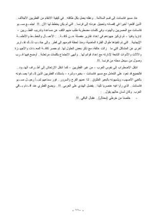 ‫ﻋﺎﺩ ﻤﺴﻴﻭ ﻓﺎﻨﺴﺎﻨﺕ ﺇﻟﻰ ﻗﺴﻡ ﺍﻟﺴﻼﻤﺔ.. ﻭﻋﻘﻠﻪ ﻴﻌﻤل ﺒﻜل ﻁﺎﻗﺘﻪ.. ﻓﻲ ﻜﻴﻔﻴﺔ ﺍﻻﻨﺘﻘﺎﻡ ﻤﻥ ﺍﻟﻘﻁﺭﻴﻴﻥ ﺍﻷﺠﻼﻑ..‬
‫ﺍﻟﺫﻴﻥ ﺃﻓﻠﺤﻭﺍ ﺃﺨﻴﺭﺍ ﻓﻲ ﺇﻗﺼﺎﺌﻪ ﻭﺘﻌﺠﻴل ﻋﻭﺩﺘﻪ ﺇﻟﻰ ﻓﺭﻨﺴﺎ.. ﺍﻟﺘﻲ ﻟﻡ ﻴﻜﻥ ﻴﺨﻁﻁ ﻟﻬﺎ ﺍﻵﻥ..!!. ﺍﺠﺘﻤـﻊ ﻤﺴـﻴﻭ‬
                                                                              ‫ﹰ‬
 ‫ﻓﺎﻨﺴﺎﻨﺕ ﻤﻊ ﺍﻟﻤﺼﺭﻴﻴﻥ ﻭﺍﻟﻬﻨﻭﺩ، ﻭﻓﻲ ﻜﻠﻤﺎﺕ ﻤﻀﻁﺭﺒﺔ ﻁﻠﺏ ﻤﻨﻬﻡ ﺍﻟﻜﻑ ﻋﻥ ﻤﺴﺎﻋﺩﺓ ﻭﺘﺩﺭﻴﺏ ﺍﻟﻘﻁـﺭﻴﻴﻥ -‬
 ‫ﺇﺩﺍﺭﻴﺎ ﻭﻓﻨﻴﺎ - ﺜﻡ ﺘﺭﻜﻴﺯ ﺠﻬﻭﺩﻫﻡ ﻓﻲ ﺇﻋﺩﺍﺩ ﺘﻘﺎﺭﻴﺭ ﻤﻔﺼﻠﺔ ﻋـﻥ ﻜﺎﻓـﺔ.. : ﺍﻷﻋﻤـﺎل ﻭﺍﻟﺨﻁـﻁ ﻭﺍﻷﻨﻅﻤـﺔ‬
                                                                                ‫ﹰ‬     ‫ﹰ‬
‫ﺍﻹﻴﺠﺎﺒﻴﺔ.. ﺍﻟﺘﻲ ﺘﻡ ﺘﻨﻔﻴﺫﻫﺎ ﻁﻭﺍل ﺍﻟﻔﺘﺭﺓ ﺍﻟﻤﺎﻀﻴﺔ، ﻭ ‪‬ﻨﺫ ﻟﺤﻅﺔ ﻗﺩﻭﻤﻬﻡ ﺇﻟﻰ ﻗﻁﺭ. ﻭﺇﻟﻰ ﺠﺎﻨـﺏ ﺫﻟـﻙ ﺘﻘـﺎﺭﻴﺭ‬
                                               ‫ﻤ‬
‫ﺃﺨﺭﻯ ﻋﻥ ﺍﻟﻤﺸﺎﻜل ﺍﻟﺘﻲ ﻤﺎ ﺯﺍﻟﺕ ﻋﺎﻟﻘﺔ، ﻤﻊ ﺫﻜﺭ ﺒﻌﺽ ﺍﻟﺤﻠﻭل ﻟﻬﺎ. ﺜﻡ ﺤﺼﺭ ﻜﺎﻓـﺔ ﺍﻟﻤﻌـﺩﺍﺕ ﻭﺍﻷﺠﻬـﺯﺓ‬
‫ﻭﺍﻵﻻﺕ ﻭﺍﻷﺩﻭﺍﺕ ﺍﻟﺘﺎﺒﻌﺔ ﻹﺩﺍﺭﺘﻪ ﻤﻊ ﺇﻋﺩﺍﺩ ﻗﻭﺍﺌﻡ ﻟﻬﺎ.. ﻭﺃﻨﻬﻰ ﺍﻻﺠﺘﻤﺎﻉ ﺒﻜﻠﻤﺎﺕ ‪‬ﺭﺘﻌﺸﺔ.. ﺃﻭﻀﺢ ﻓﻴﻬﺎ ﹸـﺭﺏ‬
   ‫ﻗ‬                  ‫ﻤ‬
                                                              ‫ﻭﺼﻭل ﻤﻥ ﺴﻴﺤل ﻤﺤﻠﻪ ﻤﻥ ﻓﺭﻨﺴﺎ..!!.‬
 ‫ﺍﻨﺘﻘل ﺍﻻﻀﻁﺭﺍﺏ ﺇﻟﻰ ﻨﻔﻭﺱ ﺍﻟﻌﺭﺏ - ﻤﻥ ﻏﻴﺭ ﺍﻟﻘﻁﺭﻴﻴﻥ - ﻜﻤﺎ ﺍﻨﺘﻘل ﺍﻻﺭﺘﻌﺎﺵ ﺇﻟﻰ ﺃﻁـﺭﺍﻑ ﺍﻟﻬﻨـﻭﺩ..‬
‫ﻓﺎﻟﺠﻤﻴﻊ ﻗﺩ ﺘﻌﻭﺩ ﻋﻠﻰ ﺍﻟﺘﻌﺎﻤل ﻤﻊ ﻤﺴﻴﻭ ﻓﺎﻨﺴﺎﻨﺕ - ﺒﺨﻴﺭﻩ ﻭﺸﺭﻩ - ﺒﺎﺴﺘﺜﻨﺎﺀ ﺍﻟﻘﻁﺭﻴﻴﻥ ﺍﻟﺫﻴﻥ ﻜـﺎﻨﻭﺍ ﻴﺼـﻔﻭﻨﻪ‬
‫ﺒﺎﻟﻐﺒﻲ ﺍﻷﺼﻬﺏ، ﻭﻴﺸﺒﻬﻭﻨﻪ ﺒﺎﻟﺒﻌﻴﺭ ﺍﻟﻁﻠﻭﻕ.. ﻟﺫﺍ ﻋﻤﻬﻡ ﺍﻟﻔﺭﺡ ﻭﺍﻟﺴﺭﻭﺭ.. ﻓﻭﺭ ﺴﻤﺎﻋﻬﻡ ﻟﻨﺒـﺄ ﺭﺤﻴـل ﻤﺴـﻴﻭ‬
‫ﻓﺎﻨﺴﺎﻨﺕ.. ﺍﻟﺫﻱ ﺭﺃﻭﺍ ﻓﻴﻪ ﻋﻨﺼﺭﻴﺎ ﺘﻠﻴﺩﺍ.. ﻴﻔﻀل ﺍﻟﻬﻨﺩﻱ ﻋﻠﻰ ﺍﻟﻌﺭﺒﻲ..!!.. ﻭﻴﻀﻊ ﺍﻟﻘﻁﺭﻱ ﻋﻨﺩ ﺃﻗـﺩﺍﻡ ﺒـﺎﻗﻲ‬
                                                            ‫ﹰ ﹰ‬
                                                                  ‫ﺍﻟﻌﺭﺏ. ﻭﻜﺎﻥ ﻟﺴﺎﻥ ﺤﺎﻟﻬﻡ ﻴﻘﻭل.. :‬
                                              ‫ﺨﻠﺼﻨﺎ ﻤﻥ ِﺭﻁﻲ ) ‪‬ﺤﺘﺎل(.. ﻋﻘﺒﺎل ﺍﻟﺒﺎﻗﻲ..!!.‬
                                                                       ‫ﻤ‬      ‫ﺨ‬              ‫-‬




                                           ‫- ٠١١ -‬
 