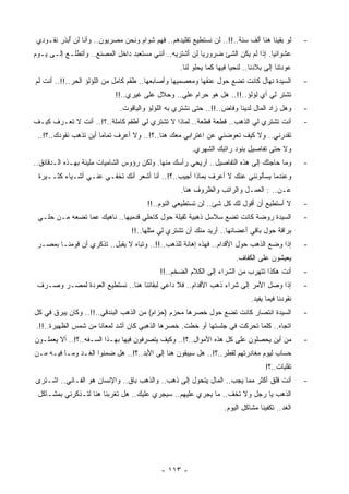 ‫ﻟﻭ ﺒﻘﻴﻨﺎ ﻫﻨﺎ ﺃﻟﻑ ﺴﻨﺔ..!!.. ﻟﻥ ﻨﺴﺘﻁﻴﻊ ﺘﻘﻠﻴﺩﻫﻡ.. ﻓﻬﻡ ﺸﻭﺍﻡ ﻭﻨﺤﻥ ﻤﺼﺭﻴﻭﻥ.. ﻭﺃﻨﺎ ﻟﻥ ُﺒﺫﺭ ﻨﻘـﻭﺩﻱ‬
           ‫ﺃ‬                                                                                      ‫-‬
‫ﻋﺸﻭﺍﺌﻴﺎ. ﺇﺫﺍ ﻟﻡ ﻴﻜﻥ ﺍﻟﺸﺊ ﻀﺭﻭﺭﻴﺎ ﻟﻥ ﺃﺸﺘﺭﻴﻪ.. ﺃﻨﻨﻲ ‪‬ﺴﺘﻌﺒﺩ ﺩﺍﺨل ﺍﻟﻤﺼﻨﻊ.. ﻭﺃﺘﻁﻠـﻊ ﺇﻟـﻰ ﻴـﻭﻡ‬
                                     ‫ﻤ‬                  ‫ﹰ‬                       ‫ﹰ‬
                                                   ‫ﻋﻭﺩﺘﻨﺎ ﺇﻟﻰ ﺒﻼﺩﻨﺎ.. ﻟﻨﺤﻴﺎ ﻓﻴﻬﺎ ﻜﻤﺎ ﻴﺤﻠﻭ ﻟﻨﺎ.‬
‫ﺍﻟﺴﻴﺩﺓ ﻨﻬﺎل ﻜﺎﻨﺕ ﺘﻀﻊ ﺤﻭل ﻋﻨﻘﻬﺎ ﻭﻤﻌﺼﻤﻴﻬﺎ ﻭﺃﺼﺎﺒﻌﻬﺎ.. ﻁﻘﻡ ﻜﺎﻤل ﻤﻥ ﺍﻟﻠﺅﻟﺅ ﺍﻟﺤﺭ..!!.. ﺃﻨﺕ ﻟﻡ‬           ‫-‬
                            ‫ﺘﺸﺘﺭ ﻟﻲ ﺃﻱ ﻟﺅﻟﺅ..!!.. ﻫل ﻫﻭ ﺤﺭﺍﻡ ﻋﻠﻲ.. ﻭﺤﻼل ﻋﻠﻰ ﻏﻴﺭﻱ..!!‬
                              ‫ﻭﻫل ﺯﺍﺩ ﺍﻟﻤﺎل ﻟﺩﻴﻨﺎ ﻭﻓﺎﺽ..!!.. ﺤﺘﻰ ﻨﺸﺘﺭﻱ ﺒﻪ ﺍﻟﻠﺅﻟﺅ ﻭﺍﻟﻴﺎﻗﻭﺕ.‬        ‫-‬
‫ﺃﻨﺕ ﺘﺸﺘﺭﻱ ﻟﻲ ﺍﻟﺫﻫﺏ.. ﻗﻁﻌﺔ ﻗﻁﻌﺔ.. ﻟﻤﺎﺫﺍ ﻻ ﺘﺸﺘﺭﻱ ﻟﻲ ﺃﻁﻘﻡ ﻜﺎﻤﻠﺔ..؟!.. ﺃﻨﺕ ﻻ ﺘﻌـﺭﻑ ﻜﻴـﻑ‬               ‫-‬
 ‫ﺘﻘﺩﺭﻨﻲ.. ﻭﻻ ﻜﻴﻑ ﺘﻌﻭﻀﻨﻲ ﻋﻥ ﺍﻏﺘﺭﺍﺒﻲ ﻤﻌﻙ ﻫﻨﺎ..؟!.. ﻭﻻ ﺃﻋﺭﻑ ﺘﻤﺎﻤﺎ ﺃﻴﻥ ﺘﺫﻫﺏ ﻨﻘﻭﺩﻙ..؟!..‬
                      ‫ﹰ‬
                                                       ‫ﻭﻻ ﺤﺘﻰ ﺘﻔﺎﺼﻴل ﺒﻨﻭﺩ ﺭﺍﺘﺒﻙ ﺍﻟﺸﻬﺭﻱ.‬
‫ﻭﻤﺎ ﺤﺎﺠﺘﻙ ﺇﻟﻰ ﻫﺫﻩ ﺍﻟﺘﻔﺎﺼﻴل.. ﺃﺭﻴﺤﻲ ﺭﺃﺴﻙ ﻤﻨﻬﺎ. ﻭﻟﻜﻥ ﺭﺅﻭﺱ ﺍﻟﺸﺎﻤﻴﺎﺕ ﻤﻠﻴﺌﺔ ﺒﻬـﺫﻩ ﺍﻟـﺩﻗﺎﺌﻕ..‬           ‫-‬
 ‫ﻭﻋﻨﺩﻤﺎ ﻴﺴﺄﻟﻭﻨﻨﻲ ﻋﻨﻙ ﻻ ﺃﻋﺭﻑ ﺒﻤﺎﺫﺍ ﺃﺠﻴﺏ..؟!.. ﺃﻨﺎ ﺃﺸﻌﺭ ﺃﻨﻙ ﹸﺨﻔـﻲ ﻋﻨـﻲ ﺃﺸـﻴﺎﺀ ﻜﺜــﻴﺭﺓ‬
                         ‫ﺘ‬
                                                   ‫ﻋـﻥ.. : ﺍﻟﻌﻤـل ﻭﺍﻟﺭﺍﺘﺏ ﻭﺍﻟﻅﺭﻭﻑ ﻫﻨﺎ.‬
                                       ‫ﻻ ﺃﺴﺘﻁﻴﻊ ﺃﻥ ﺃﻗﻭل ﻟﻙ ﻜل ﺸﺊ.. ﻟﻥ ﺘﺴﺘﻁﻴﻌﻲ ﺍﻟﻨﻭﻡ..!!‬           ‫-‬
 ‫ﺍﻟﺴﻴﺩﺓ ﺭﻭﻀﺔ ﻜﺎﻨﺕ ﺘﻀﻊ ﺴﻼﺴل ﺫﻫﺒﻴﺔ ﺜﻘﻴﻠﺔ ﺤﻭل ﻜﺎﺤﻠﻲ ﻗﺩﻤﻴﻬﺎ.. ﻨﺎﻫﻴﻙ ﻋﻤﺎ ﺘﻀﻌﻪ ﻤـﻥ ‪‬ﻠـﻲ‬
    ‫ﺤ‬                             ‫‪‬‬                                                               ‫-‬
                                  ‫ﺒﺭﺍﻗﺔ ﺤﻭل ﺒﺎﻗﻲ ﺃﻋﻀﺎﺌﻬﺎ.. ﺃﺭﻴﺩ ﻤﻨﻙ ﺃﻥ ﺘﺸﺘﺭﻱ ﻟﻲ ﻤﺜﻠﻬﺎ..!!‬
 ‫ﺇﺫﺍ ﻭﻀﻊ ﺍﻟﺫﻫﺏ ﺤﻭل ﺍﻷﻗﺩﺍﻡ.. ﻓﻬﺫﻩ ﺇﻫﺎﻨﺔ ﻟﻠﺫﻫﺏ..!!.. ﻭﺘﺒﺎﻩ ﻻ ‪‬ﻘﺒل.. ﺘﺫﻜﺭﻱ ﺃﻥ ﻗﻭﻤﻨـﺎ ﺒﻤﺼـﺭ‬
                            ‫ﻴ‬                                                                     ‫-‬
                                                                        ‫ﻴﻌﻴﺸﻭﻥ ﻋﻠﻰ ﺍﻟﻜﻔﺎﻑ.‬
                                            ‫ﺃﻨﺕ ﻫﻜﺫﺍ ﺘﺘﻬﺭﺏ ﻤﻥ ﺍﻟﺸﺭﺍﺀ ﺇﻟﻰ ﺍﻟﻜﻼﻡ ﺍﻟﻀﺨﻡ..!!‬          ‫-‬
 ‫ﺇﺫﺍ ﻭﺼل ﺍﻷﻤﺭ ﺇﻟﻰ ﺸﺭﺍﺀ ﺫﻫﺏ ﺍﻷﻗﺩﺍﻡ.. ﻓﻼ ﺩﺍﻋﻲ ﻟﺒﻘﺎﺌﻨﺎ ﻫﻨﺎ.. ﻨﺴﺘﻁﻴﻊ ﺍﻟﻌﻭﺩﺓ ﻟﻤﺼـﺭ ﻭﺼـﺭﻑ‬               ‫-‬
                                                                              ‫ﻨﻘﻭﺩﻨﺎ ﻓﻴﻤﺎ ‪‬ﻔﻴﺩ.‬
                                                                                  ‫ﻴ‬
‫ﺍﻟﺴﻴﺩﺓ ﺍﻨﺘﺼﺎﺭ ﻜﺎﻨﺕ ﺘﻀﻊ ﺤﻭل ﺨﺼﺭﻫﺎ ﻤﺤﺯﻡ )ﺤﺯﺍﻡ( ﻤﻥ ﺍﻟﺫﻫﺏ ﺍﻟ ‪‬ﻨﺩﻗﻲ..!!.. ﻭﻜﺎﻥ ﻴﺒﺭﻕ ﻓﻲ ﻜل‬
                          ‫ﺒ‬                                                                       ‫-‬
‫ﺍﺘﺠﺎﻩ.. ﻜﻠﻤﺎ ﺘﺤﺭﻜﺕ ﻓﻲ ﺠﻠﺴﺘﻬﺎ ﺃﻭ ﺨﻁﺕ. ﺨﺼﺭﻫﺎ ﺍﻟﺫﻫﺒﻲ ﻜﺎﻥ ﺃﺸﺩ ﻟﻤﻌﺎﻨﺎ ﻤﻥ ﺸﻤﺱ ﺍﻟﻅﻬﻴﺭﺓ..!!.‬
                    ‫ﹰ‬
‫ﻤﻥ ﺃﻴﻥ ﻴﺤﺼﻠﻭﻥ ﻋﻠﻰ ﻜل ﻫﺫﻩ ﺍﻷﻤﻭﺍل..؟!.. ﻭﻜﻴﻑ ﻴﺘﺼﺭﻓﻭﻥ ﻓﻴﻬﺎ ﺒﻬـﺫﺍ ﺍﻟ ‪‬ـﻔﻪ..؟!.. ﺃﻻ ﻴﻌﻤﻠـﻭﻥ‬
                    ‫ﺴ‬                                                                             ‫-‬
‫ﺤﺴﺎﺏ ﻟﻴﻭﻡ ‪‬ﻐﺎﺩﺭﺘﻬﻡ ﻟﻘﻁﺭ..؟!.. ﻫل ﺴﻴﺒﻘﻭﻥ ﻫﻨﺎ ﺇﻟﻰ ﺍﻷﺒﺩ..؟!.. ﻫل ﻀﻤﻨﻭﺍ ﺍﻟﻐـﺩ ﻭﻤـﺎ ﻓﻴـﻪ ﻤـﻥ‬
                                                                            ‫ﻤ‬
                                                                                    ‫ﺘﻘﻠﺒﺎﺕ..؟!‬
‫ﺃﻨﺕ ﻗﻠﻕ ﺃﻜﺜﺭ ﻤﻤﺎ ﻴﺠﺏ.. ﺍﻟﻤﺎل ﻴﺘﺤﻭل ﺇﻟﻰ ﺫﻫﺏ.. ﻭﺍﻟﺫﻫﺏ ﺒﺎﻕ.. ﻭﺍﻹﻨﺴﺎﻥ ﻫﻭ ﺍﻟﻔـﺎﻨﻲ.. ﺍﺸـﺘﺭﻯ‬             ‫-‬
 ‫ﺍﻟﺫﻫﺏ ﻴﺎ ﺭﺠل ﻭﻻ ﺘﺨﻑ.. ﻤﺎ ﻴﺠﺭﻱ ﻋﻠﻴﻬﻡ.. ﺴﻴﺠﺭﻱ ﻋﻠﻴﻙ.. ﻫل ﺘﻐﺭﺒﻨﺎ ﻫﻨﺎ ﻟﺘـﺫﻜﺭﻨﻲ ﺒﻤﺸـﺎﻜل‬
                                                                    ‫ﺍﻟﻐﺩ.. ﺘﻜﻔﻴﻨﺎ ﻤﺸﺎﻜل ﺍﻟﻴﻭﻡ.‬




                                            ‫- ٣١١ -‬
 