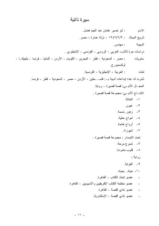 ‫ِﻴﺭﺓ ﺫﺍﺘﻴﺔ‬
                                                ‫ﺴ‬
                                                ‫: ﺃﺒﻭ ﻨﺼﻴﺭ ﻋﺜﻤﺎﻥ ﻋﺒﺩ ﺍﻟﺠﻴﺩ ﻓﻀل.‬            ‫ﺍﻻﺴﻡ‬
                                             ‫ﺘﺎﺭﻴﺦ ﺍﻟﻤﻴﻼﺩ : ٩/٦/٧٤٩١ - ﻨﺯﻟﺔ ﻋﻤﺎﺭﺓ – ﻤﺼﺭ.‬
                                                                        ‫: ‪‬ﻬﻨﺩﺱ.‬
                                                                             ‫ﻤ‬            ‫ﺍﻟﻤﻬﻨﺔ‬
                                  ‫ﺩﺭﺍﺴﺎﺕ ﺤﺭﺓ ﻟﻸﺩﺏ: ﺍﻟﻌﺭﺒﻲ - ﺍﻟﺭﻭﺴﻲ - ﺍﻟﻔﺭﻨﺴﻲ - ﺍﻹﻨﺠﻠﻴﺯﻱ...‬
‫: ﻤﺼﺭ - ﺍﻟﺴﻌﻭﺩﻴﺔ - ﻗﻁﺭ - ﺍﻟﺒﺤﺭﻴﻥ - ﺍﻟﻜﻭﻴﺕ - ﺍﻷﺭﺩﻥ - ﺃﻟﻤﺎﻨﻴﺎ - ﻓﺭﻨﺴﺎ - ﺒﻠﺠﻴﻜـﺎ -‬          ‫ﺴﻔﺭﻴﺎﺕ‬
                                                                      ‫ﻟﻭﻜﺴﻤﺒﻭﺭﺝ.‬
                                                 ‫: ﺍﻟﻌﺭﺒﻴﺔ - ﺍﻹﻨﺠﻠﻴﺯﻴﺔ - ﺍﻟﻔﺭﻨﺴﻴﺔ.‬         ‫ﻟﻐﺎﺕ‬
          ‫ُﺸﺭﺕ ﻟﻪ ِﺩﺓ ﺇﺒﺩﺍﻋﺎﺕ ﺃﺩﺒﻴﺔ ﺒـ: ﻓﻠﺴــﻁﻴﻥ - ﺍﻷﺭﺩﻥ - ﻤﺼﺭ - ﺍﻟﺴﻌﻭﺩﻴﺔ - ﻗﻁﺭ - ﻓﺭﻨﺴﺎ.‬
                                                                               ‫ﻋ‬       ‫ﻨ‬
                                                                                       ‫ﹸ‬
                                                         ‫ﺍﻟﻤﺠـﺎل ﺍﻷﺩﺒـﻲ: ﻗﺼﺔ ﻗﺼﻴﺭﺓ - ﺭﻭﺍﻴﺔ.‬
                                                        ‫ﺍﻹﻨﺘـﺎﺝ ﺍﻷﺩﺒـﻲ: ﻤﺠﻤﻭﻋﺔ ﻗﺼﺔ ﻗﺼﻴﺭﺓ :‬
                                                                                 ‫١- ﺍﻟﻌﺎﺌﻠﺔ.‬
                                                                                 ‫٢- ﻋﻴﻭﻥ.‬
                                                                           ‫٣- ﺯﻫﻭﺭ ﺒﺎﺴﻤﺔ.‬
                                                                           ‫٤- ﺃﻤﻭﺍﺝ ﻋﺎﺘﻴﺔ.‬
                                                                           ‫٥- ﺃﺭﻭﺍﺡ ﻫﺎﺌﻤﺔ.‬
                                                                               ‫٦- ﺸﻬﺭﺯﺍﺩ.‬
                                                        ‫ﺘﺤﺕ ﺍﻹﺼﺩﺍﺭ : ﻤﺠﻤﻭﻋﺔ ﻗﺼﺔ ﻗﺼﻴﺭﺓ :‬
                                                                           ‫٧- ﺸﻤﻭﻉ ﻤﺭﺤﺔ.‬
                                                                          ‫٨- ﻗﻠﻭﺏ ﻤﺘﻤﺭﺩﺓ.‬
                                                                                     ‫ﺭﻭﺍﻴﺔ :‬
                                                                                ‫٩- ﺍﻟﻐﻭﺍﻴﺔ.‬
                                                                           ‫٠١- ﺤﻴﺎﺓ.. ﺒﺤﻴﺎﺓ.‬
                                                           ‫ﻋﻀﻭ ﺇﺘﺤﺎﺩ ﺍﻟﻜﺘﺎﺏ - ﺍﻟﻘﺎﻫﺭﺓ.‬     ‫-‬
                                      ‫ﻋﻀﻭ ﻤﻨﻅﻤﺔ ﺍﻟﻜﺘﺎﺏ ﺍﻹﻓﺭﻴﻘﻴﻴﻥ ﻭﺍﻵﺴﻴﻭﻴﻴﻥ - ﺍﻟﻘﺎﻫﺭﺓ.‬      ‫-‬
                                                            ‫ﻋﻀﻭ ﻨﺎﺩﻱ ﺍﻟﻘﺼﺔ - ﺍﻟﻘﺎﻫﺭﺓ.‬      ‫-‬
                                                        ‫ﻋﻀﻭ ﻨﺎﺩﻱ ﺍﻟﻘﺼﺔ - ﺍﻹﺴﻜﻨﺩﺭﻴﺔ.‬        ‫-‬




                                          ‫- ١١ -‬
 