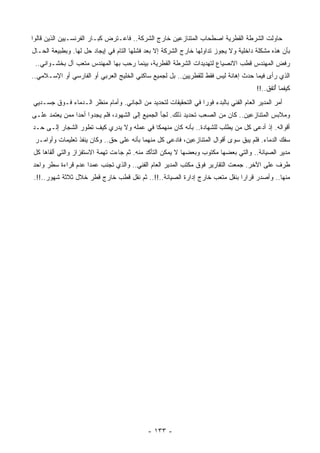 ‫ﺤﺎﻭﻟﺕ ﺍﻟﺸﺭﻁﺔ ﺍﻟﻘﻁﺭﻴﺔ ﺍﺼﻁﺤﺎﺏ ﺍﻟﻤﺘﻨﺎﺯﻋﻴﻥ ﺨﺎﺭﺝ ﺍﻟﺸﺭﻜﺔ.. ﻓﺎﻋـﺘﺭﺽ ﻜﺒـﺎﺭ ﺍﻟﻔﺭﻨﺴـﻴﻴﻥ ﺍﻟﺫﻴﻥ ﻗﺎﻟﻭﺍ‬
‫ﺒﺄﻥ ﻫﺫﻩ ﻤﺸﻜﻠﺔ ﺩﺍﺨﻠﻴﺔ ﻭﻻ ﻴﺠﻭﺯ ﺘﺩﺍﻭﻟﻬﺎ ﺨﺎﺭﺝ ﺍﻟﺸﺭﻜﺔ ﺇﻻ ﺒﻌﺩ ﻓﺸﻠﻬﺎ ﺍﻟﺘﺎﻡ ﻓﻲ ﺇﻴﺠﺎﺩ ﺤل ﻟﻬﺎ. ﻭﺒﻁﺒﻴﻌﺔ ﺍﻟﺤـﺎل‬
 ‫ﺭﻓﺽ ﺍﻟﻤﻬﻨﺩﺱ ﻗﻁﺏ ﺍﻻﻨﺼﻴﺎﻉ ﻟﺘﻬﺩﻴﺩﺍﺕ ﺍﻟﺸﺭﻁﺔ ﺍﻟﻘﻁﺭﻴﺔ، ﺒﻴﻨﻤﺎ ﺭﺤﺏ ﺒﻬﺎ ﺍﻟﻤﻬﻨﺩﺱ ‪‬ﺘﻌﺏ ﺁل ﺒﺨﺸـﻭﺍﻨﻲ..‬
                  ‫ﻤ‬
‫ﺍﻟﺫﻱ ﺭﺃﻯ ﻓﻴﻤﺎ ﺤﺩﺙ ﺇﻫﺎﻨﺔ ﻟﻴﺱ ﻓﻘﻁ ﻟﻠﻘﻁﺭﻴﻴﻥ.. ﺒل ﻟﺠﻤﻴﻊ ﺴﺎﻜﻨﻲ ﺍﻟﺨﻠﻴﺞ ﺍﻟﻌﺭﺒﻲ ﺃﻭ ﺍﻟﻔﺎﺭﺴﻲ ﺃﻭ ﺍﻹﺴـﻼﻤﻲ..‬
                                                                                      ‫ﻜﻴﻔﻤﺎ ُﺘﻔﻕ..!!‬
                                                                                             ‫ﺃ‬
‫ﺃﻤﺭ ﺍﻟﻤﺩﻴﺭ ﺍﻟﻌﺎﻡ ﺍﻟﻔﻨﻲ ﺒﺎﻟﺒﺩﺀ ﻓﻭﺭﺍ ﻓﻲ ﺍﻟﺘﺤﻘﻴﻘﺎﺕ ﻟﺘﺤﺩﻴﺩ ﻤﻥ ﺍﻟﺠﺎﻨﻲ. ﻭﺃﻤﺎﻡ ﻤﻨﻅﺭ ﺍﻟـﺩﻤﺎﺀ ﻓـﻭﻕ ﺠﺴـﺩﻴﻲ‬
                                                              ‫ﹰ‬
‫ﻭﻤﻼﺒﺱ ﺍﻟﻤﺘﻨﺎﺯﻋﻴﻥ.. ﻜﺎﻥ ﻤﻥ ﺍﻟﺼﻌﺏ ﺘﺤﺩﻴﺩ ﺫﻟﻙ. ﻟﺠﺄ ﺍﻟﺠﻤﻴﻊ ﺇﻟﻰ ﺍﻟﺸﻬﻭﺩ، ﻓﻠﻡ ﻴﺠﺩﻭﺍ ﺃﺤﺩﺍ ﻤﻤﻥ ‪‬ﻌﺘﻤﺩ ﻋﻠـﻰ‬
         ‫ﻴ‬     ‫ﹰ‬
‫ﺃﻗﻭﺍﻟﻪ. ﺇﺫ ﺃﺩﻋﻰ ﻜل ﻤﻥ ‪‬ﻁﻠﺏ ﻟﻠﺸﻬﺎﺩﺓ.. ﺒﺄﻨﻪ ﻜﺎﻥ ‪‬ﻨﻬﻤﻜﺎ ﻓﻲ ﻋﻤﻠﻪ ﻭﻻ ﻴﺩﺭﻱ ﻜﻴﻑ ﺘﻁﻭﺭ ﺍﻟﺸﺠﺎﺭ ﺇﻟـﻰ ﺤـﺩ‬
                                         ‫ﻤ ﹰ‬                          ‫ﻴ‬
 ‫ﺴﻔﻙ ﺍﻟﺩﻤﺎﺀ. ﻓﻠﻡ ﻴﺒﻕ ﺴﻭﻯ ﺃﻗﻭﺍل ﺍﻟﻤﺘﻨﺎﺯﻋﻴﻥ، ﻓﺎﺩﻋﻰ ﻜل ﻤﻨﻬﻤﺎ ﺒﺄﻨﻪ ﻋﻠﻰ ﺤﻕ.. ﻭﻜﺎﻥ ﻴﻨﻔﺫ ﺘﻌﻠﻴﻤﺎﺕ ﻭﺃﻭﺍﻤـﺭ‬
‫ﻤﺩﻴﺭ ﺍﻟﺼﻴﺎﻨﺔ.. ﻭﺍﻟﺘﻲ ﺒﻌﻀﻬﺎ ﻤﻜﺘﻭﺏ ﻭﺒﻌﻀﻬﺎ ﻻ ﻴﻤﻜﻥ ﺍﻟﺘﺄﻜﺩ ﻤﻨﻪ. ﺜﻡ ﺠﺎﺀﺕ ﹸﻬﻤﺔ ﺍﻻﺴﺘﻔﺯﺍﺯ ﻭﺍﻟﺘﻲ ﺃﻟﻘﺎﻫﺎ ﻜل‬
                            ‫ﺘ‬
‫ﻁﺭﻑ ﻋﻠﻰ ﺍﻵﺨﺭ. ‪‬ﻤﻌﺕ ﺍﻟﺘﻘﺎﺭﻴﺭ ﻓﻭﻕ ﻤﻜﺘﺏ ﺍﻟﻤﺩﻴﺭ ﺍﻟﻌﺎﻡ ﺍﻟﻔﻨﻲ.. ﻭﺍﻟﺫﻱ ﺘﺠﻨﺏ ﻋﻤﺩﺍ ﻋﺩﻡ ﻗﺭﺍﺀﺓ ﺴﻁﺭ ﻭﺍﺤﺩ‬
                   ‫ﹰ‬                                                         ‫ﺠ‬
‫ﻤﻨﻬﺎ.. ﻭﺃﺼﺩﺭ ﻗﺭﺍﺭﺍ ﺒﻨﻘل ﻤﺘﻌﺏ ﺨﺎﺭﺝ ﺇﺩﺍﺭﺓ ﺍﻟﺼﻴﺎﻨﺔ..!!.. ﺜﻡ ﻨﻘل ﻗﻁﺏ ﺨﺎﺭﺝ ﻗﻁﺭ ﺨﻼل ﺜﻼﺜﺔ ﺸﻬﻭﺭ..!!.‬
                                                                          ‫ﹰ‬




                                            ‫- ٣٣١ -‬
 