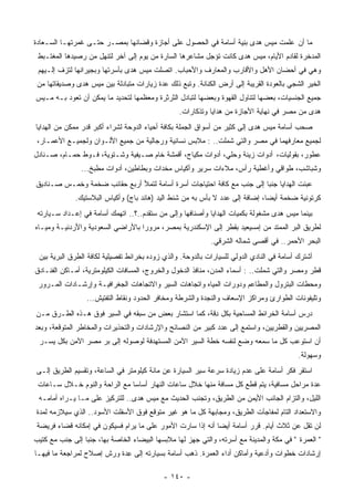 ‫ﻤﺎ ﺃﻥ ﻋﻠﻤﺕ ﻤﻴﺱ ﻫﺩﻯ ﺒ ِﻴﺔ ﺃﺴﺎﻤﺔ ﻓﻲ ﺍﻟﺤﺼﻭل ﻋﻠﻰ ﺃﺠﺎﺯﺓ ﻭﻗﻀﺎﺌﻬﺎ ﺒﻤﺼـﺭ ﺤﺘـﻰ ﻏﻤﺭﺘﻬـﺎ ﺍﻟﺴـﻌﺎﺩﺓ‬
                                                                ‫ﻨ‬
 ‫ﺍﻟﻤﺩﺨﺭﺓ ﻟﻘﺎﺩﻡ ﺍﻷﻴﺎﻡ، ﻤﻴﺱ ﻫﺩﻯ ﻜﺎﻨﺕ ﺘﺅﺠل ﻤﺸﺎﻋﺭﻫﺎ ﺍﻟﺴﺎﺭﺓ ﻤﻥ ﻴﻭﻡ ﺇﻟﻰ ﺁﺨﺭ ﻟﺘﻨﻬل ﻤﻥ ﺭﺼﻴﺩﻫﺎ ﺍﻟﻤﻐﺘـﺒﻁ‬
 ‫ﻭﻫﻲ ﻓﻲ ﺃﺤﻀﺎﻥ ﺍﻷﻫل ﻭﺍﻷﻗﺎﺭﺏ ﻭﺍﻟﻤﻌﺎﺭﻑ ﻭﺍﻷﺤﺒﺎﺏ. ﺍﺘﺼﻠﺕ ﻤﻴﺱ ﻫﺩﻯ ﺒﺄﺴﺭﺘﻬﺎ ﻭﺒﺠﻴﺭﺍﻨﻬﺎ ﻟ ﹸﺯﻑ ﺇﻟـﻴﻬﻡ‬
          ‫ﺘ‬
 ‫ﺍﻟﺨﻴﺭ ﺍﻟﺸﺠﻲ ﺒﺎﻟﻌﻭﺩﺓ ﺍﻟﻘﺭﻴﺒﺔ ﺇﻟﻰ ﺃﺭﺽ ﺍﻟﻜﻨﺎﻨﺔ. ﻭﺘﺒﻊ ﺫﻟﻙ ﻋﺩﺓ ﺯﻴﺎﺭﺍﺕ ﻤﺘﺒﺎﺩﻟﺔ ﺒﻴﻥ ﻤﻴﺱ ﻫﺩﻯ ﻭﺼﺩﻴﻘﺎﺘﻬﺎ ﻤﻥ‬
‫ﺠﻤﻴﻊ ﺍﻟﺠﻨﺴﻴﺎﺕ، ﺒﻌﻀﻬﺎ ﻟﺘﻨﺎﻭل ﺍﻟﻘﻬﻭﺓ ﻭﺒﻌﻀﻬﺎ ﻟﺘﺒﺎﺩل ﺍﻟﺜﺭﺜﺭﺓ ﻭﻤﻌﻅﻤﻬﺎ ﻟﺘﺤﺩﻴﺩ ﻤﺎ ﻴﻤﻜﻥ ﺃﻥ ﺘﻌﻭﺩ ﺒـﻪ ﻤـﻴﺱ‬
                                                  ‫ﻫﺩﻯ ﻤﻥ ﻤﺼﺭ ﻓﻲ ﻨﻬﺎﻴﺔ ﺍﻷﺠﺎﺯﺓ ﻤﻥ ﻫﺩﺍﻴﺎ ﻭﺘﺫﻜﺎﺭﺍﺕ.‬
‫ﺼﺤﺏ ﺃﺴﺎﻤﺔ ﻤﻴﺱ ﻫﺩﻯ ﺇﻟﻰ ﻜﺜﻴﺭ ﻤﻥ ﺃﺴﻭﺍﻕ ﺍﻟﺠﻤﻠﺔ ﺒﻜﺎﻓﺔ ﺃﺤﻴﺎﺀ ﺍﻟﺩﻭﺤﺔ ﻟﺸﺭﺍﺀ ﺃﻜﺒﺭ ﻗﺩﺭ ﻤﻤﻜﻥ ﻤﻥ ﺍﻟﻬﺩﺍﻴﺎ‬
 ‫ﻟﺠﻤﻴﻊ ﻤﻌﺎﺭﻓﻬﻤﺎ ﻓﻲ ﻤﺼﺭ ﻭﺍﻟﺘﻲ ﺸﻤﻠﺕ.. : ﻤﻼﺒﺱ ﻨﺴﺎﺌﻴﺔ ﻭﺭﺠﺎﻟﻴﺔ ﻤﻥ ﺠﻤﻴﻊ ﺍﻷﻟـﻭﺍﻥ ﻭﻟﺠﻤﻴـﻊ ﺍﻷﻋﻤـﺎﺭ،‬
‫ﻋﻁﻭﺭ، ﺒﻘﻭﻟﻴﺎﺕ، ﺃﺩﻭﺍﺕ ﺯﻴﻨﺔ ﻭﺤﻠﻲ، ﺃﺩﻭﺍﺕ ﻤﻜﻴﺎﺝ، ﺃﻗﻤﺸﺔ ﺨﺎﻡ ﺼـﻴﻔﻴﺔ ﻭﺸـﺘﻭﻴﺔ، ﻓـﻭﻁ ﺤﻤـﺎﻡ، ﺼـﻨﺎﺩل‬
                ‫ﻭﺸﺒﺎﺸﺏ، ﻁﻭﺍﻗﻲ ﻭﺃﻏﻁﻴﺔ ﺭﺃﺱ، ﻤﻼﺀﺍﺕ ﺴﺭﻴﺭ ﻭﺃﻜﻴﺎﺱ ﻤﺨﺩﺍﺕ ﻭﺒﻁﺎﻁﻴﻥ، ﺃﺩﻭﺍﺕ ﻤﻁﺒﺦ...‬
‫‪‬ﺒﺌﺕ ﺍﻟﻬﺩﺍﻴﺎ ﺠﻨﺒﺎ ﺇﻟﻰ ﺠﻨﺏ ﻤﻊ ﻜﺎﻓﺔ ﺍﺤﺘﻴﺎﺠﺎﺕ ﺃﺴﺭﺓ ﺃﺴﺎﻤﺔ ﻟﺘﻤﻸ ﺃﺭﺒﻊ ﺤﻘﺎﺌﺏ ﻀﺨﻤﺔ ﻭﺨﻤـﺱ ﺼـﻨﺎﺩﻴﻕ‬
                                                                       ‫ﹰ‬               ‫ﻋ‬
              ‫ﻜﺭﺘﻭﻨﻴﺔ ﻀﺨﻤﺔ ﺃﻴﻀﺎ، ﺇﻀﺎﻓﺔ ﺇﻟﻰ ﻋﺩﺩ ﻻ ﺒﺄﺱ ﺒﻪ ﻤﻥ ﹸﻨﻁ ﺍﻟﻴﺩ )ﻫﺎﻨﺩ ﺒﺎﺝ( ﻭﺃﻜﻴﺎﺱ ﺍﻟﺒﻼﺴﺘﻴﻙ.‬
                                                 ‫ﺸ‬                            ‫ﹰ‬
 ‫ﺒﻴﻨﻤﺎ ﻤﻴﺱ ﻫﺩﻯ ﻤﺸﻐﻭﻟﺔ ﺒﻜﻤﻴﺎﺕ ﺍﻟﻬﺩﺍﻴﺎ ﻭﺃﺼﻨﺎﻓﻬﺎ ﻭﺇﻟﻰ ﻤﻥ ﺴﺘﻘﺩﻡ..؟.. ﺍﺘﻬﻤﻙ ﺃﺴﺎﻤﺔ ﻓﻲ ﺇﻋـﺩﺍﺩ ﺴـﻴﺎﺭﺘﻪ‬
‫ﻟﻁﺭﻴﻕ ﺍﻟﺒﺭ ﺍﻟﻤﻤﺘﺩ ﻤﻥ ﺇﻤﺴﻴﻌﻴﺩ ﺒﻘﻁﺭ ﺇﻟﻰ ﺍﻹﺴﻜﻨﺩﺭﻴﺔ ﺒﻤﺼﺭ، ﻤﺭﻭﺭﺍ ﺒﺎﻷﺭﺍﻀﻲ ﺍﻟﺴﻌﻭﺩﻴﺔ ﻭﺍﻷﺭﺩﻨﻴـﺔ ﻭﻤﻴـﺎﻩ‬
                                  ‫ﹰ‬
                                                             ‫ﺍﻟﺒﺤﺭ ﺍﻷﺤﻤﺭ.. ﻓﻲ ﺃﻗﺼﻰ ﺸﻤﺎﻟﻪ ﺍﻟﺸﺭﻗﻲ.‬
 ‫ﺃﺸﺘﺭﻙ ﺃﺴﺎﻤﺔ ﻓﻲ ﺍﻟﻨﺎﺩﻱ ﺍﻟﺩﻭﻟﻲ ﻟﻠﺴﻴﺎﺭﺍﺕ ﺒﺎﻟﺩﻭﺤﺔ. ﻭﺍﻟﺫﻱ ﺯﻭﺩﻩ ﺒﺨﺭﺍﺌﻁ ﺘﻔﺼﻴﻠﻴﺔ ﻟﻜﺎﻓﺔ ﺍﻟﻁﺭﻕ ﺍﻟﺒﺭﻴﺔ ﺒﻴﻥ‬
‫ﻗﻁﺭ ﻭﻤﺼﺭ ﻭﺍﻟﺘﻲ ﺸﻤﻠﺕ.. : ﺃﺴﻤﺎﺀ ﺍﻟﻤﺩﻥ، ﻤﻨﺎﻓﺫ ﺍﻟﺩﺨﻭل ﻭﺍﻟﺨﺭﻭﺝ، ﺍﻟﻤﺴﺎﻓﺎﺕ ﺍﻟﻜﻴﻠﻭﻤﺘﺭﻴﺔ، ﺃﻤـﺎﻜﻥ ﺍﻟﻔﻨـﺎﺩﻕ‬
 ‫ﻭﻤﺤﻁﺎﺕ ﺍﻟﺒﺘﺭﻭل ﻭﺍﻟﻤﻁﺎﻋﻡ ﻭﺩﻭﺭﺍﺕ ﺍﻟﻤﻴﺎﻩ ﻭﺍﺘﺠﺎﻫﺎﺕ ﺍﻟﺴﻴﺭ ﻭﺍﻻﺘﺠﺎﻫﺎﺕ ﺍﻟﺠﻐﺭﺍﻓﻴـﺔ ﻭﺇﺭﺸـﺎﺩﺍﺕ ﺍﻟﻤـﺭﻭﺭ‬
                  ‫ﻭﺘﻠﻴﻔﻭﻨﺎﺕ ﺍﻟﻁﻭﺍﺭﺉ ﻭﻤﺭﺍﻜﺯ ﺍﻹﺴﻌﺎﻑ ﻭﺍﻟﻨﺠﺩﺓ ﻭﺍﻟﺸﺭﻁﺔ ﻭﻤﺨﺎﻓﺭ ﺍﻟﺤﺩﻭﺩ ﻭﻨﻘﺎﻁ ﺍﻟﺘﻔﺘﻴﺵ...‬
‫ﺩﺭﺱ ﺃﺴﺎﻤﺔ ﺍﻟﺨﺭﺍﺌﻁ ﺍﻟﻤﺴﺎﺤﻴﺔ ﺒﻜل ِﻗﺔ، ﻜﻤﺎ ﺍﺴﺘﺸﺎﺭ ﺒﻌﺽ ﻤﻥ ﺴﺒﻘﻪ ﻓﻲ ﺍﻟﺴﻴﺭ ﻓﻭﻕ ﻫـﺫﻩ ﺍﻟﻁـﺭﻕ ﻤـﻥ‬
                                                       ‫ﺩ‬
‫ﺍﻟﻤﺼﺭﻴﻴﻥ ﻭﺍﻟﻘﻁﺭﻴﻴﻥ، ﻭﺍﺴﺘﻤﻊ ﺇﻟﻰ ﻋﺩﺩ ﻜﺒﻴﺭ ﻤﻥ ﺍﻟﻨﺼﺎﺌﺢ ﻭﺍﻹﺭﺸﺎﺩﺍﺕ ﻭﺍﻟﺘﺤﺫﻴﺭﺍﺕ ﻭﺍﻟﻤﺨﺎﻁﺭ ﺍﻟﻤﺘﻭﻗﻌﺔ، ﻭﺒﻌﺩ‬
 ‫ﺃﻥ ﺍﺴﺘﻭﻋﺏ ﻜل ﻤﺎ ﺴﻤﻌﻪ ﻭﻀﻊ ﻟﻨﻔﺴﻪ ﺨﻁﺔ ﺍﻟﺴﻴﺭ ﺍﻵﻤﻥ ﺍﻟﻤﺴﺘﻬﺩﻓﺔ ﻟﻭﺼﻭﻟﻪ ﺇﻟﻰ ﺒﺭ ﻤﺼﺭ ﺍﻵﻤﻥ ﺒﻜل ‪‬ﺴـﺭ‬
    ‫ﻴ‬
                                                                                           ‫ﻭﺴﻬﻭﻟﺔ.‬
‫ﺍﺴﺘﻘﺭ ﻓﻜﺭ ﺃﺴﺎﻤﺔ ﻋﻠﻰ ﻋﺩﻡ ﺯﻴﺎﺩﺓ ﺴﺭﻋﺔ ﺴﻴﺭ ﺍﻟﺴﻴﺎﺭﺓ ﻋﻥ ﻤﺎﺌﺔ ﻜﻴﻠﻭﻤﺘﺭ ﻓﻲ ﺍﻟﺴﺎﻋﺔ، ﻭﺘﻘﺴﻴﻡ ﺍﻟﻁﺭﻴﻕ ﺇﻟـﻰ‬
 ‫ﻋﺩﺓ ﻤﺭﺍﺤل ﻤﺴﺎﻓﻴﺔ، ﻴﺘﻡ ﻗﻁﻊ ﻜل ﻤﺴﺎﻓﺔ ﻤﻨﻬﺎ ﺨﻼل ﺴﺎﻋﺎﺕ ﺍﻟﻨﻬﺎﺭ ﺃﺴﺎﺴﺎ ﻤﻊ ﺍﻟﺭﺍﺤﺔ ﻭﺍﻟﻨﻭﻡ ﺨـﻼل ﺴـﺎﻋﺎﺕ‬
                              ‫ﹰ‬
 ‫ﺍﻟﻠﻴل، ﻭﺍﻟﺘﺯﺍﻡ ﺍﻟﺠﺎﻨﺏ ﺍﻷﻴﻤﻥ ﻤﻥ ﺍﻟﻁﺭﻴﻕ، ﻭﺘﺠﻨﺏ ﺍﻟﺤﺩﻴﺙ ﻤﻊ ﻤﻴﺱ ﻫﺩﻯ.. ﻟﻠﺘﺭﻜﻴﺯ ﻋﻠﻰ ﻤـﺎ ﻴـﺭﺍﻩ ﺃﻤﺎﻤـﻪ‬
‫ﻭﺍﻻﺴﺘﻌﺩﺍﺩ ﺍﻟﺘﺎﻡ ﻟﻤﻔﺎﺠﺂﺕ ﺍﻟﻁﺭﻴﻕ، ﻭﻤﺠﺎﺒﻬﺔ ﻜل ﻤﺎ ﻫﻭ ﻏﻴﺭ ﻤﺘﻭﻗﻊ ﻓﻭﻕ ﺍﻷﺴﻔﻠﺕ ﺍﻷﺴﻭﺩ.. ﺍﻟﺫﻱ ﺴﻴﻼﺯﻤﻪ ﻟﻤﺩﺓ‬
‫ﻟﻥ ﺘﻘل ﻋﻥ ﺜﻼﺙ ﺃﻴﺎﻡ. ﻗﺭﺭ ﺃﺴﺎﻤﺔ ﺃﻴﻀﺎ ﺃﻨﻪ ﺇﺫﺍ ﺴﺎﺭﺕ ﺍﻷﻤﻭﺭ ﻋﻠﻰ ﻤﺎ ﻴﺭﺍﻡ ﻓﺴﻴﻜﻭﻥ ﻓﻲ ﺇﻤﻜﺎﻨﻪ ﻗﻀﺎﺀ ﻓﺭﻴﻀﺔ‬
                                                           ‫ﹰ‬
‫" ﺍﻟ ‪‬ﻤﺭﺓ " ﻓﻲ ﻤﻜﺔ ﻭﺍﻟﻤﺩﻴﻨﺔ ﻤﻊ ﺃﺴﺭﺘﻪ، ﻭﺍﻟﺘﻲ ﺠﻬﺯ ﻟﻬﺎ ﻤﻼﺒﺴﻬﺎ ﺍﻟﺒﻴﻀﺎﺀ ﺍﻟﺨﺎﺼﺔ ﺒﻬﺎ، ﺠﻨﺒﺎ ﺇﻟﻰ ﺠﻨﺏ ﻤﻊ ﻜﺘﻴﺏ‬
                ‫ﹰ‬                                                                            ‫ﻌ‬
‫ﺇﺭﺸﺎﺩﺍﺕ ﺨﻁﻭﺍﺕ ﻭﺃﺩﻋﻴﺔ ﻭﺃﻤﺎﻜﻥ ﺃﺩﺍﺀ ﺍﻟ ‪‬ﻤﺭﺓ. ﺫﻫﺏ ﺃﺴﺎﻤﺔ ﺒﺴﻴﺎﺭﺘﻪ ﺇﻟﻰ ِﺩﺓ ﻭﺭﺵ ﺇﺼﻼﺡ ﻟﻤﺭﺍﺠﻌﺔ ﻤﺎ ﻓﻴﻬـﺎ‬
                            ‫ﻋ‬                           ‫ﻌ‬

                                            ‫- ٠٤١ -‬
 