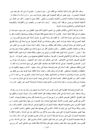 ‫ﻭﻋﻘﺏ ﺫﻟﻙ ﺘﻠﻘﻰ ﺇﺸﺎﺭﺓ ﺜﺎﻨﻴﺔ ﺒﺎﻻﺒﺘﻌﺎﺩ ﻤﻊ ﺍﻟﻜﻠﺏ ﺇﻟﻰ.. ﺴﻴﺎﺭﺓ ﻤﺠﺎﻭﺭﺓ.. ﺍﻟﺠﻨﺩﻱ ﺍﻟـﺫﻱ ﺍﻨﺸـﻐل ﺒﻔﺤـﺹ‬
‫ﺍﻟﻤﺠﻼﺕ ﺍﻟﻤﺼﻭﺭﺓ.. ﻤﺯﻕ ﺒﻌﺽ ﺃﻭﺭﺍﻗﻬﺎ ﺍﻟﻤﺤﺘﻭﻴﺔ ﻋﻠﻰ ﺴﻴﻘﺎﻥ ﻋﺎﺭﻴﺔ ﻭﺼـﺩﻭﺭ ﺒـﺎﺭﺯﺓ ﻭﺃﺜـﺩﺍﺀ ﻤﻤﺘﻠﺌـﺔ..‬
‫ﻭﺠﻤﻴﻌﻬﺎ ﺨﺎﺼﺔ ﺒﺈﻋﻼﻨﺎﺕ ﺍﻟﻤﻼﺒﺱ ﻭﺍﻷﺤﺫﻴﺔ ﻭﺍﻟﺠﻭﺍﺭﺏ ﻭﺍﻟ ‪‬ﻠﻲ.. ﻜﺫﻟﻙ ﻤﺯﻕ ﻤﺎ ﺘﺤﺘﻭﻴـﻪ ﺃﻜﻴـﺎﺱ ﺍﻟﻤﻼﺒـﺱ‬
                                       ‫ﺤ‬
‫ﺍﻟﺩﺍﺨﻠﻴﺔ ﺍﻟﻨﺴﺎﺌﻴﺔ ﻤﻥ ﺼﻭﺭ ﻤﺭﺍﻓﻘﺔ " ﻟﻠﺴـﻭﺘﻴﻨﺎﺕ " ﻭﻤﺸـﺩﺍﺕ ﺍﻟﺼـﺩﺭ ﻭﺍﻟﻘﻤﺼـﺎﻥ ﻭ"ﺍﻟﻜﻠﻭﺘﺎﺕ" ﻭﻜﺘﺎﻟﻭﺠﺎﺕ‬
                                                              ‫ﺍﻟﺩﻋﺎﻴﺔ ﻟﻠﻤﻼﺒﺱ ﻭﺍﻟﻤﺎﻜﻴﺎﺝ ﻭﺃﺩﻭﺍﺕ ﺍﻟﺯﻴﻨﺔ.‬
‫ﻋﺎﺩﺕ ﺸﺭﺍﺌﻁ ﺍﻷﻏﺎﻨﻲ ﻭﺍﻷﻓﻼﻡ ﻭﺍﻟﻔﻴﺩﻴﻭ ﻤﻥ ﺍﻟﺤﺠﺭﺓ ﺍﻟﻌﻠﻭﻴﺔ ﺘﺄﻜﺩ ﺠﻨﻭﺩ ﺍﻟﺘﻔﺘﻴﺵ ﻤﻥ ﻋﺩﻡ ﻭﺠﻭﺩ ﻤﻤﻨﻭﻋﺎﺕ ﺃﻭ‬
‫ﻤﺤﻅﻭﺭﺍﺕ ﻓﻲ ﻜﺎﻓﺔ ﺃﻤﺘﻌﺔ ﺃﺴﺎﻤﺔ.. ﻓﺄﺸﺎﺭﻭﺍ ﻟﻪ ﺒﺈﻋﺎﺩﺓ ﺘﺠﻤﻴﻊ ﻜﺎﻓﺔ ﻤﻨﻘﻭﻻﺘﻪ ﻭﺤﻘﺎﺌﺒﻪ ﻭﺼﻨﺎﺩﻴﻘﻪ ﻭﺃﻜﻴﺎﺴﻪ ﻭﻜل ﻤﺎ‬
 ‫ﻴﺨﺼﻪ ﻭﺭﺼﻪ ﻓﻲ ﺴﻴﺎﺭﺘﻪ ﻜﻤﺎ ﻜﺎﻥ.. ﺜﻡ ﺍﻟﺘﻘﺩﻡ ﻨﺤﻭ ﺒﻭﺍﺒﺔ ﺍﻟﺨﺭﻭﺝ. ﺤﺼل ﺃﺴﺎﻤﺔ ﻋﻠﻰ ﺘﺼﺭﻴﺢ ﺍﻟﺨﺭﻭﺝ ﻤـﻥ‬
‫ﺍﻟﻤﻨﻔﺫ ﺍﻟﺤﺩﻭﺩﻱ ﻜﻤﺎ ﺍﺴﺘﻌﺎﺩ ﺠﻭﺍﺯﺍﺕ ﺍﻟﺴﻔﺭ ﻭﺒﺎﻗﻲ ﻤﺴﺘﻨﺩﺍﺘﻪ ﻤﻥ ﺍﻟﻨﻭﺍﻓﺫ ﺍﻟﺤﺩﻴﺩﻴﺔ. ﺨﺭﺝ ﺃﺴﺎﻤﺔ ﺇﻟﻰ ﺒﺩﺍﻴﺔ ﺍﻟﻁﺭﻴﻕ‬
 ‫ﺍﻟﺒﺭﻱ ﺍﻟﻤﺘﺠﻪ ﺇﻟﻰ ﻤﺩﻴﻨﺔ ﺍﻟﺭﻴﺎﺽ، ﻭﻅﻼﻡ ﺍﻟﻠﻴل ﻴﺘﻜﺎﺜﻑ ﻤﻥ ﺤﻭﻟﻪ. ﺃﻭﻗﻑ ﺃﺴﺎﻤﺔ ﺴﻴﺎﺭﺘﻪ ﻋﻠﻰ ﻴﻤـﻴﻥ ﺍﻟﻁﺭﻴـﻕ‬
‫ﻤﺭﻫﻘﺎ ﻤﻥ ﺘﺘﺎﺒﻌﺎﺕ ﺍﻟﻔﺤﺹ ﻭﺍﻟﺘﻔﺘﻴﺵ.. ﻭﺍﻟﺫﻱ ﺍﺴﺘﻐﺭﻕ ﺃﻜﺜﺭ ﻤﻥ ﺃﺭﺒﻊ ﺴﺎﻋﺎﺕ ﺒﻴﻥ ﻟﺤﻅﺘﻲ ﺩﺨﻭﻟﻪ ﻭﺨﺭﻭﺠﻪ ﻤﻥ‬
                                                                                      ‫ﹰ‬
‫ﻤﻨﻔﺫ " ﺴﻠﻭﻯ ". ﺍﺴﺘﺭﺨﻰ ﺃﺴﺎﻤﺔ ﻓﻭﻕ ﻤﻘﻌﺩ ﺍﻟﻘﻴﺎﺩﺓ ﻭﺭﺍﺡ ﻓﻲ ﻨﻭﻡ ﻋﻤﻴﻕ، ﻭﻜﺫﻟﻙ ﻓﻌﻠﺕ ﺃﺴﺭﺘﻪ ﻓﻭﻕ ﺍﻟﻜﻨﺒﺔ ﺍﻟﺨﻠﻔﻴﺔ‬
‫ﻟﻠﺴﻴﺎﺭﺓ، ﻭﺴﻁ ﺍﻟﻔﺭﺍﻍ ﺍﻟﻼﻨﻬﺎﺌﻲ ﻟﻠﺼﺤﺭﺍﺀ ﺍﻟﻌﺭﺒﻴﺔ، ﻭﺴﻜﻭﻨﻬﺎ ﺍﻟﻤﺘﻘﻁﻊ ﺒﻀﺠﻴﺞ ﻤﺭﻭﺭ ﺒﻌﺽ ﺍﻟﺴﻴﺎﺭﺍﺕ.. ﻓـﻭﻕ‬
 ‫ﺍﻟﻁﺭﻴﻕ ﺍﻟﻌﺭﻴﺽ ﺍﻟﻤﻤﺘﺩ ﻓﻲ ﺍﻻﺘﺠﺎﻫﻴﻥ.. ﻜﺫﺭﺍﻋﻲ ﻋﻤﻼﻕ ﺃﺴﻭﺩ ﻴﻌﺩﻭﺍ ﻨﺤﻭ ﺍﻟﻤﺠﻬﻭل.. ﻭﺴﺘﺭﻕ ﺍﻟﺴـﻤﻊ ﺇﻟـﻰ‬
 ‫ﺃﺴﺭﺍﺭ ﺍﻟﺼﺤﺎﺭﻱ ﺍﻟﻐﺎﻤﻀﺔ. ﺤﻭﺍﻟﻲ ﺍﻟﺴﺎﻋﺔ ﺍﻟﺜﺎﻨﻴﺔ ﺒﻌﺩ ﻤﻨﺘﺼﻑ ﺍﻟﻠﻴل ﺘﻨﺎﻫﻰ ﺇﻟﻰ ﺴﻤﻊ ﺃﺴﺎﻤﺔ ﺼـﻭﺕ ﺍﻟﺒﻜـﺎﺀ‬
‫ﺍﻟﺠﺯﻉ ﻟﻁﻔﻠﻪ ﻤﺼﻁﻔﻰ. ﺘﻠﻔﺕ ﺃﺴﺎﻤﺔ ﺇﻟﻰ ‪‬ﺩﻯ ﻓﻭﺠﺩﻫﺎ ﺴﺎﺒﺤﺔ ﻓﻲ ﺴﺒﺎﺕ ﻋﻤﻴﻕ، ﻓﺩﺍﻋﺏ ﻭﺠﻬﻬﺎ ﻭﻜﺘﻔﻴﻬﺎ ﺤﺘـﻰ‬
                                                      ‫ﻫ‬
 ‫ﺍﺴﺘﻴﻘﻅﺕ ﻭﺍﺤﺘﻀﻨﺕ ﻤﺼﻁﻔﻰ.. ﻓﻘل ﻓﺯﻋﻪ ﻭﺴﻜﻥ ﺒﻜﺎﺅﻩ. ﻭﺍﺼل ﺃﺴﺎﻤﺔ ﺍﻟﺘﻠﻔﺕ ﺤﻭﻟﻪ ﻓﻭﺠﺩ ﺒﻌﻴـﺭﻴﻥ ﻁﻠﻴﻘـﻴﻥ‬
‫ﻴﻼﻤﺴﺎﻥ ﺴﻴﺎﺭﺘﻪ ﻭﻴﺘﺸﻤﻤﺎﻥ ﻤﺎ ﺘﺤﻤﻠﻪ ﻤﻥ ﺃﻤﺘﻌﺔ ﻓﻭﻕ ﺴﻘﻔﻬﺎ، ﺨﺭﺝ ﺃﺴﺎﻤﺔ ﻭﻁﺎﺭﺩ ﺍﻟﺒﻌﻴﺭﻴﻥ ﺤﺘـﻰ ﺍﺒﺘﻌـﺩﺍ ﺇﻟـﻰ‬
‫ﺍﻟﺠﺎﻨﺏ ﺍﻵﺨﺭ ﻤﻥ ﺍﻟﻁﺭﻴﻕ ﺍﻟﻤﻅﻠﻡ. ﺍﻨﻀﻡ ﺃﺴﺎﻤﺔ ﺇﻟﻰ ﺃﺴﺭﺘﻪ ﻓﻲ ﺠﻭﻑ ﺍﻟﺴﻴﺎﺭﺓ ﻭﺸﺭﻋﻭﺍ ﻓﻲ ﺘﻨﺎﻭل ﺒﻌـﺽ ﻤـﺎ‬
 ‫ﻴﺤﻤﻠﻭﻨﻪ ﻤﻥ ﻁﻌﺎﻡ ﻭﺸﺭﺍﺏ، ﻭﺍﻫﺘﻡ ﺃﺴﺎﻤﺔ ﺒ ﹸﺭﺏ ﺍﻟﺸﺎﻱ ﺘﻨﺒﻬﺎ ﻭﺍﺴﺘﻌﺩﺍﺩﺍ ﻟﻤﻭﺍﺼﻠﺔ ﺍﻟﻤﺴﻴﺭ ﻓﻭﺭ ﻅﻬﻭﺭ ﺃﻀـﻭﺍﺀ‬
                                ‫ﹰ‬         ‫ﹰ‬             ‫ﺸ‬
                                                                                              ‫ﺍﻟﻨﻬﺎﺭ.‬
 ‫ﺠﺎﺀ ﺍﻟﺼﺒﺎﺡ ﺒﻀﻴﺎﺀﺍﺘﻪ ﺍﻟﻔﻀﻴﺔ ﺍﻟﺘﻲ ﺃﻨﺎﺭﺕ ﻨﻔﻭﺱ ﺃﺴﺭﺓ ﺃﺴﺎﻤﺔ ﻭﻤﺎ ﺤﻭﻟﻬﻡ ﻤﻥ ﺭﻤﺎل ﺼـﻔﺭﺍﺀ ﻭﺴـﻤﺎﻭﺍﺕ‬
‫ﺯﺭﻗﺎﺀ ﺼﺎﻓﻴﺔ. ﺃﺤﺱ ﺃﺴﺎﻤﺔ ﺒﺄﻨﻪ ﻓﻲ ﻜﺎﻤل ﻨﺸﺎﻁﻪ ﻭﻴﻘﻅﺘﻪ، ﻓﻘﺭﺃ ﻓﺎﺘﺤﺔ ﺍﻟﻜﺘﺎﺏ ﻭﺃﺩﺍﺭ ﻤﺤﺭﻙ ﺍﻟﺴﻴﺎﺭﺓ ﻭﺍﻨﻁﻠﻕ ﺒﻬﺎ‬
‫ﻓﻭﻕ ﺍﻟﻁﺭﻴﻕ ﺍﻷﺴﻔﻠﺘﻲ ﺍﻟﻌﺭﻴﺽ ﺍﻟﻤﻜﻭﻥ ﻤﻥ ﺃﺭﺒﻊ ﺤﺎﺭﺍﺕ ﻤﺭﻭﺭﻴﺔ ﻤﻘﺴﻤﺔ ﺒﻜل ﻭﻀﻭﺡ ﺒﺨﻁﻭﻁ ﺒﻴﻀﺎﺀ. ﺍﻟﺤﺎﺭﺓ‬
‫ﺍﻷﻭﻟﻰ ﻓﻲ ﺃﻗﺼﻰ ﺍﻟﻴﻤﻴﻥ )ﺼﻭﺏ ﺍﻟﺸﻤﺎل ﺍﻟﺠﻐﺭﺍﻓﻲ( ﺘﺤﺩﻫﺎ ﺭﻤﺎل ﺍﻟﺼﺤﺭﺍﺀ ﻤﻥ ﺠﻬﺔ ﻭﺨﻁ ﺃﺒﻴﺽ ﻤﺘﺼل ﻤـﻥ‬
‫ﺍﻟﺠﻬﺔ ﺍﻷﺨﺭﻯ، ﻭﻫﻲ ﻤﺨﺼﺼﺔ ﻜﻤﻭﻗﻑ ﻤﺅﻗﺕ ﻟﻠﺴﻴﺎﺭﺍﺕ ﻭﻟﺭﺍﻜﺒﻴﻬﺎ ﺒﻐﺭﺽ ﺍﻟﺭﺍﺤﺔ ﻭﺘﻨﺎﻭل ﺍﻟﻁﻌﺎﻡ ﻭﺍﻟﺸـﺭﺍﺏ‬
 ‫ﻭﻟﻌﺩﻡ ﻋﺭﻗﻠﺔ ﺤﺭﻜﺔ ﺍﻟﺴﻴﺭ ﻓﻲ ﺍﻟﺤﺎﺭﺍﺕ ﺍﻟﺜﻼﺙ ﺍﻷﺨﺭﻯ ﺍﻟﺘﻲ ﻴﻔﺼﻠﻬﺎ ﺨﻁ ﺃﺒﻴﺽ ﻤﺘﻘﻁﻊ. ﻭﺍﻟﺤﺎﺭﺓ ﺍﻟﺜﺎﻨﻴﺔ ﻤـﻥ‬
‫ﺠﻬﺔ ﺍﻟﻴﻤﻴﻥ ‪‬ﺨﺼﺼﺔ ﻟﻠﺴﻴﺎﺭﺍﺕ ﺍﻟﺘﻲ ﺘﺴﻴﺭ ﺒﺒﻁﺀ ﻭﺒﺴﺭﻋﺔ ﺃﻗل ﻤﻥ ﻤﺎﺌﺔ ﻜﻴﻠﻭ ﻤﺘﺭ ﻓﻲ ﺍﻟﺴﺎﻋﺔ. ﻭﺍﻟﺤﺎﺭﺓ ﺍﻟﺜﺎﻟﺜـﺔ‬
                                                                                    ‫ﻤ‬
‫ﻤﺨﺼﺼﺔ ﻟﻠﺴﻴﺎﺭﺍﺕ ﺍﻟﺘﻲ ﺘﺴﻴﺭ ﺒﺴﺭﻋﺔ ﻤﺘﻭﺴﻁﺔ ﻻ ﺘﺯﻴﺩ ﻋﻥ ﻤﺎﺌﺔ ﻭﻋﺸﺭﻴﻥ ﻜﻴﻠﻭﻤﺘﺭﺍ ﻓﻲ ﺍﻟﺴـﺎﻋﺔ. ﻭﺍﻟﺤـﺎﺭﺓ‬
                     ‫ﹰ‬
‫ﺍﻟﺭﺍﺒﻌﺔ ﻤﺨﺼﺼﺔ ﻟﻠﺴﻴﺎﺭﺍﺕ ﺍﻟﺘﻲ ﺘﺴﻴﺭ ﺒﺴﺭﻋﺎﺕ ﻜﺒﻴﺭﺓ ﺘﺘﺠﺎﻭﺯ ﺍﻟﻤﺎﺌﺔ ﻭﻋﺸﺭﻴﻥ ﻜﻴﻠﻭ ﻤﺘﺭﺍ ﻓﻲ ﺍﻟﺴﺎﻋﺔ. ﻭﻓـﻲ‬
                ‫ﹰ‬
‫ﺃﻗﺼﻰ ﻴﺴﺎﺭ ﺍﻟﻁﺭﻴﻕ ﻴﻭﺠﺩ ﺨﻁ ﺃﺒﻴﺽ ﻤﺘﺼل، ﻴﻘﻊ ﻋﻠﻰ ﻀﻔﺔ ﻗﻨﺎﺓ ﺠﺎﻓﺔ ﺘﻔﺼل ﺒﻴﻥ ﺍﺘﺠﺎﻫﻲ ﺍﻟﺴﻴﺭ ﺍﻟﻤـﺭﻭﺭﻱ.‬

                                             ‫- ٣٤١ -‬
 