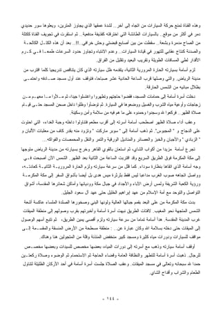 ‫ﻭﻫﺫﻩ ﺍﻟﻘﻨﺎﺓ ﺘﻤﻨﻊ ﺤﺭﻜﺔ ﺍﻟﺴﻴﺎﺭﺍﺕ ﻤﻥ ﺍﺘﺠﺎﻩ ﺇﻟﻰ ﺁﺨﺭ.. ﻟﺸﺩﺓ ﻋﻤﻘﻬﺎ ﺍﻟﺫﻱ ﻴﺠﺎﻭﺯ ﺍﻟﻤﺘﺭﻴﻥ، ﻭﻴﻌﻠﻭﻫﺎ ﺴﻭﺭ ﺤﺩﻴﺩﻱ‬
‫‪‬ﻤﺭ ﻓﻲ ﺃﻜﺜﺭ ﻤﻥ ﻤﻭﻗﻊ.. ﺒﺎﻟﺴﻴﺎﺭﺍﺕ ﺍﻟﻁﺎﺌﺸﺔ ﺍﻟﺘﻲ ﺍﺨﺘﺭﻗﺘﻪ ﻜﻘﺫﻴﻔﺔ ﻤﺩﻓﻌﻴﺔ.. ﺜﻡ ﺍﺴﺘﻘﺭﺕ ﻓﻲ ﺘﺠﻭﻴﻑ ﺍﻟﻘﻨﺎﺓ ﻜﻜﺘﻠﺔ‬
                                                                                                   ‫ﺩ‬
 ‫ﻤﻥ ﺍﻟﺼﺎﺝ ﻤﺩﻤﺭﺓ ﻭﺒﺸﻌﺔ.. ﺴﻘﻁﺕ ﻤﻥ ﺒﻴﻥ ﺃﺼﺎﺒﻊ ﻗﺒﻀﺘﻲ ﻭﺤﺵ ﺨﺭﺍﻓﻲ..!!.. ﺒﻌﺩ ﺃﻥ ﻫﺫﻩ ﺍﻟﻜﺘـل ﺍﻟﻜﺎﻟﺤـﺔ‬
                                  ‫‪‬‬     ‫ﹰ‬
‫ﻭﺍﻟﺼﺩﺌﺔ ﻜﻨﺘﺎﺝ ﻋﻘﺎﺒﻲ ﻟﻠﺘﻬﻭﺭ ﻓﻲ ﻗﻴﺎﺩﺓ ﺍﻟﺴﻴﺎﺭﺍﺕ.. ﻭﻋﺩﻡ ﺍﻻﻨﺘﺒﺎﻩ ﻭﺘﺠﺎﻭﺯ ﺤﺩﻭﺩ ﺍﻟﺴﺭﻋﺎﺕ ﻁﻤﻌـﺎ ﻓـﻲ ﻜـﺭﻡ‬
         ‫ﹰ‬
                                         ‫ﺍﻷﻗﺩﺍﺭ ﻟﻁﻲ ﺍﻟﻤﺴﺎﻓﺎﺕ ﺍﻟﻁﻭﻴﻠﺔ ﻭﺘﻘﺭﻴﺏ ﺍﻟﺒﻌﻴﺩ ﻭﺘﻘﻠﻴل ﻤﻥ ﺍﻟﻔﺭﺍﻕ.‬
 ‫ﻟﺯﻡ ﺃﺴﺎﻤﺔ ﺒﺴﻴﺎﺭﺘﻪ ﺍﻟﺤﺎﺭﺓ ﺍﻟﻤﺭﻭﺭﻴﺔ ﺍﻟﺜﺎﻨﻴﺔ، ﻴﺘﻘﺩﻤﻪ ﻅل ﺴﻴﺎﺭﺘﻪ ﺍﻟﺫﻱ ﻜﺎﻥ ﻴﺘﻨﺎﻗﺹ ﺘﺩﺭﻴﺠﻴﺎ ﻜﻠﻤﺎ ﺍﻗﺘﺭﺏ ﻤﻥ‬
               ‫ﹰ‬
 ‫ﻤﺩﻴﻨﺔ ﺍﻟﺭﻴﺎﺽ. ﻭﺍﻟﺘﻲ ﻭﺼﻠﻬﺎ ﹸﺭﺏ ﺍﻟﺴﺎﻋﺔ ﺍﻟﺤﺎﺩﻴﺔ ﻋﺸﺭ ﺼﺒﺎﺤﺎ، ﻓﺘﻭﻗﻑ ﻋﻨﺩ ﺃﻭل ﻤﺴﺠﺩ ﺼـﺎﺩﻓﻪ ﻭﺍﺤﺘﻤـﻰ‬
                                    ‫ﹰ‬                          ‫ﻗ‬
                                                                     ‫ﺒﻅﻼل ﻤﺒﺎﻨﻴﻪ ﻤﻥ ﺍﻟﺸﻤﺱ ﺍﻟﺤﺎﺭﻗﺔ.‬
‫ﺩﺨﻠﺕ ﺃﺴﺭﺓ ﺃﺴﺎﻤﺔ ﺇﻟﻰ ﺤﻤﺎﻤﺎﺕ ﺍﻟﻤﺴﺠﺩ، ﻓﻘﻀﻭﺍ ﺤﺎﺠﺘﻬﻡ ﻭﺘﻁﻬﺭﻭﺍ ﻭﺍﻏﺘﺴﻠﻭﺍ ﺠﻴﺩﺍ، ﺜﻡ ﻤـﻸﻭﺍ ﻤـﺎ ﻤﻌﻬـﻡ ﻤـﻥ‬
                        ‫ﹰ‬
‫ﺯﺠﺎﺠﺎﺕ ﻭﺃﻭﻋﻴﺔ ﻤﻴﺎﻩ ﺍﻟﺸﺭﺏ ﻭﺍﻟﻐﺴﻴل ﻭﻭﻀﻌﻭﻫﺎ ﻓﻲ ﺍﻟﺴﻴﺎﺭﺓ. ﺜﻡ ﺘﻭﻀﺄﻭﺍ ﻭﻅﻠﻭﺍ ﺩﺍﺨل ﺼﺤﻥ ﺍﻟﻤﺴﺠﺩ ﺤﺘـﻰ ﻗﻴـﺎﻡ‬
                           ‫ﺼﻼﺓ ﺍﻟ ﹸﻬﺭ.. ﻓﺭﻜﻌﻭﺍ ﷲ ﻭﺴﺠﺩﻭﺍ ﻭﺤﻤﺩﻭﻩ ﻋﻠﻰ ﻤﺎ ‪‬ﻡ ﻓﻴﻪ ﻤﻥ ﺴﻼﻤﺔ ﻭﺃﻤﻥ ﻭﺴﻜﻴﻨﺔ.‬
                                                     ‫ﻫ‬                                   ‫ﻅ‬
‫ﻭﻋﻘﺏ ﺃﺩﺍﺀ ﺼﻼﺓ ﺍﻟﻅﻬﺭ ﺍﺼﻁﺤﺏ ﺃﺴﺎﻤﺔ ﺃﺴﺭﺘﻪ ﺇﻟﻰ ﺃﻗﺭﺏ ﻤﻁﻌﻡ ﻓﺘﻨﺎﻭﻟﻭﺍ ﺩﺍﺨﻠﻪ ﻭﺠﺒﺔ ﺍﻟﻐﺩﺍﺀ، ﺍﻟﺘﻲ ﺍﺤﺘﻭﺕ‬
‫ﻋﻠﻰ ﺍﻟﺩﺠﺎﺝ ﻭ " ﺍﻟﻤﺠﺒﻭﺱ". ﺜﻡ ﺫﻫﺏ ﺃﺴﺎﻤﺔ ﺇﻟﻰ " ﺴﻭﺒﺭ ﻤﺎﺭﻜﺕ " ﻭﺘﺯﻭﺩ ﻤﻨﻪ ﺒﻘﺩﺭ ﻜﺎﻑ ﻤﻥ ﻤﻌﻠﺒﺎﺕ ﺍﻷﻟﺒﺎﻥ ﻭ‬
           ‫" ﺍﻟﺯﺒﺎﺩﻱ " ﻭﺍﻷﺠﺒﺎﻥ ﻭﺍﻟﺨﺒﺯ ﻭﺍﻟﻌﺼﺎﺌﺭ ﻭﺍﻟﻤﻨﺎﺩﻴل ﺍﻟﻭﺭﻗﻴﺔ ﻭﺍﻟﺘﻤﺭ ﻭﺍﻟ ﹸﻘل ﻭﺍﻟﻤﺤﻤﺼﺎﺕ ﻭﺍﻟﻔﻭﺍﻜﻪ...‬
                                   ‫ﻨ‬
‫ﺘﺠﺭﻉ ﺃﺴﺎﻤﺔ ﻤﺯﻴﺩﺍ ﻤﻥ ﺃﻜﻭﺍﺏ ﺍﻟﺸﺎﻱ، ﺜﻡ ﺍﺴﺘﻌﺎﻥ ﺒﺎﻟﻘﻭﻱ ﺍﻟﻘﺎﻫﺭ ﻭﺨﺭﺝ ﺒﺴﻴﺎﺭﺘﻪ ﻤﻥ ﻤﺩﻴﻨﺔ ﺍﻟﺭﻴﺎﺽ ﻤﺘﻭﺠﻬﺎ‬
‫ﹰ‬                                                                           ‫ﹰ‬
 ‫ﺇﻟﻰ ﻤﻜﺔ ﺍﻟﻤﻜﺭﻤﺔ ﻓﻭﻕ ﺍﻟﻁﺭﻴﻕ ﺍﻟﺴﺭﻴﻊ ﻭﻗﺩ ﺍﻗﺘﺭﺒﺕ ﺍﻟﺴﺎﻋﺔ ﻤﻥ ﺍﻟﺜﺎﻨﻴﺔ ﺒﻌﺩ ﺍﻟﻅﻬﺭ. ﺍﻟﺸﻤﺱ ﺍﻵﻥ ﺃﺼﺒﺤﺕ ﻓـﻲ‬
‫ﻭﺠﻪ ﺃﺴﺎﻤﺔ ﺍﻟﺫﻱ ﺍﺘﻘﺎﻫﺎ ﺒﻨﻅﺎﺭﺓ ﺴﻭﺩﺍﺀ. ﻜﻤﺎ ﻗﻠل ﻤﻥ ﺴﺭﻋﺔ ﺴﻴﺎﺭﺘﻪ ﻭﻟﺯﻡ ﺍﻟﺤﺎﺭﺓ ﺍﻟﻤﺭﻭﺭﻴـﺔ ﺍﻟﺜﺎﻨﻴـﺔ ﻜﻌﺎﺩﺘـﻪ،‬
‫ﻭﻭﺍﺼل ﺍﺘﺠﺎﻫﻪ ﺼﻭﺏ ﺍﻟﻐﺭﺏ ‪‬ﺩﺍﻋﺒﺎ ﻟﻴﺱ ﻓﻘﻁ ﺒﺜﺭﺜﺭﺓ ﻤﻴﺱ ﻫﺩﻯ ﺒل ﺃﻴﻀﺎ ﺒﺄﺸﻭﺍﻕ ﺍﻟﺴﻔﺭ ﺇﻟﻰ ﻤﻜﺔ ﺍﻟﻤﻜﺭﻤـﺔ‬
                              ‫ﹰ‬                              ‫ﻤ ﹰ‬
 ‫ﻭﺭﺅﻴﺔ ﺍﻟﻜﻌﺒﺔ ﺍﻟﺸﺭﻴﻔﺔ ﻭﻟﻤﺱ ﺃﺭﺽ ﺍﻵﺒﺎﺀ ﻭﺍﻷﺠﺩﺍﺩ ﻓﻲ ﺠﺒﺎل ﻤﻜﺔ ﻭﻭﺩﻴﺎﻨﻬﺎ ﻭﺃﻤﺎﻜﻥ ﺸﻌﺎﺌﺭﻫﺎ ﺍﻟ ‪‬ﻘﺩﺴﺔ، ﺃﺸﻭﺍﻕ‬
            ‫ﻤ‬
                      ‫ﺍﻟﺘﻭﺍﺼل ﻭﺍﻟﺘﻭﺤﺩ ﻤﻊ ﺃﻤﺔ ﺍﻹﺴﻼﻡ ﻤﻥ ﻋﻬﺩ ﺇﺒﺭﺍﻫﻴﻡ ﺍﻟﺨﻠﻴل ﺤﺘﻰ ﻋﻬﺩ ﺁل ﺴﻌﻭﺩ ﺍﻟﺠﻠﻴل.‬
 ‫ﺒﺩﺕ ﻤﻜﺔ ﺍﻟﻤﻜﺭﻤﺔ ﻤﻥ ﻋﻠﻰ ﺍﻟ ‪‬ﻌﺩ ﺒﻘﻤﻡ ﺠﺒﺎﻟﻬﺎ ﺍﻟﻌﺎﻟﻴﺔ ﻭﻟﻭﻨﻬﺎ ﺍﻟ ‪‬ﻨﻲ ﻭﺼﺨﻭﺭﻫﺎ ﺍﻟﺼﻠﺩﺓ ﺍﻟﻤﻠﺴﺎﺀ ﻋﺎﻜﺴﺔ ﺃﺸﻌﺔ‬
                                     ‫ﺒ‬                                 ‫ﺒ‬
‫ﺍﻟﺸﻤﺱ ﺍﻟ ‪‬ﺘﺠﻬﺔ ﻨﺤﻭ ﺍﻟﻤﻐﻴﺏ. ﻻﻓﺘﺎﺕ ﺍﻟﻁﺭﻴﻕ ﻨﺒﻬﺕ ﺃﺴﺭﺓ ﺃﺴﺎﻤﺔ ﻭﺃﺨﺒﺭﺘﻬﻡ ﺒﻘﺭﺏ ﻭﺼﻭﻟﻬﻡ ﺇﻟﻰ ﻤﻨﻁﻘﺔ ﺍﻟﻤﻴﻘﺎﺕ‬
                                                                                    ‫ﻤ‬
‫ﻏﺭﺏ ﺍﻟﻤﺩﻴﻨﺔ ﺍﻟﻤﻘﺩﺴﺔ. ﻫﺩﺃ ﺃﺴﺎﻤﺔ ﺘﻤﺎﻤﺎ ﻤﻥ ﺴﺭﻋﺔ ﺴﻴﺎﺭﺘﻪ ﻭﻟﺯﻡ ﺃﻗﺼﻰ ﻴﻤﻴﻥ ﺍﻟﻁﺭﻴﻕ، ﺜﻡ ﺘﺘﺒﻊ ﺃﺴﻬﻡ ﺍﻟﻭﺼﻭل‬
                                                          ‫ﹰ‬
‫ﺇﻟﻰ ﺍﻟﻤﻴﻘﺎﺕ ﺤﺘﻰ ﺩﺨﻠﻪ ﺒﺴﻼﻤﺔ ﺍﷲ ﻭﻜﺎﻥ ﻋﺒﺎﺭﺓ ﻋﻥ.. : ﻤﻨﻁﻘﺔ ﻤﺴﻁﺤﺔ ﻤﻥ ﺍﻷﺭﺽ ﺍﻟ ‪‬ﻨﺴﻘﺔ ﻭﺍﻟﻤﻘﺴـﻤﺔ ﺇﻟـﻰ‬
                   ‫ﻤ‬
         ‫ﻤﻭﺍﻗﻑ ﻟﻠﺴﻴﺎﺭﺍﺕ ﻭﺩﻭﺭﺍﺕ ﻤﻴﺎﻩ ﻜﺜﻴﺭﺓ ﻭﻤﺴﺠﺩ ﻜﺒﻴﺭ ﻤﻨﺨﻔﺽ ﺍﻟﻤﺌﺫﻨﺔ ﻭﻗﻠﺔ ﻤﻥ ﺍﻟﻤﺘﺠﻭﻟﻴﻥ ﻫﻨﺎ ﻭﻫﻨﺎﻙ.‬
 ‫ﺃﻭﻗﻑ ﺃﺴﺎﻤﺔ ﺴﻴﺎﺭﺘﻪ ﻭﺫﻫﺏ ﻤﻊ ﺃﺴﺭﺘﻪ ﺇﻟﻰ ﺩﻭﺭﺍﺕ ﺍﻟﻤﻴﺎﻩ، ﺒﻌﻀﻬﺎ ﻤﺨﺼﺹ ﻟﻠﺴﻴﺩﺍﺕ ﻭﺒﻌﻀﻬﺎ ﻤﺨﺼـﺹ‬
‫ﻟﻠﺭﺠﺎل. ﺫﻫﺒﺕ ﺃﺴﺭﺓ ﺃﺴﺎﻤﺔ ﻟﻠﺘﻁﻬﺭ ﻭﺍﻟﻨﻅﺎﻓﺔ ﺍﻟﻌﺎﻤﺔ ﻭﻗﻀﺎﺀ ﺍﻟﺤﺎﺠﺔ ﺜﻡ ﺍﻻﺴﺘﺤﻤﺎﻡ ﺜﻡ ﺍﻟﻭﻀﻭﺀ ﻭﺼﻼﺓ ﺭﻜﻌﺘـﻴﻥ‬
‫ﺤﻤﺩﺍ ﷲ ﺴﺒﺤﺎﻨﻪ ﻭﺘﻌﺎﻟﻰ ﻓﻲ ﻤﺴﺠﺩ ﺍﻟﻤﻴﻘﺎﺕ. ﻭﻋﻘﺏ ﺍﻟﺼﻼﺓ ﺠﻠﺴﺕ ﺃﺴﺭﺓ ﺃﺴﺎﻤﺔ ﻓﻲ ﺃﺤﺩ ﺍﻷﺭﻜﺎﻥ ﺍﻟﻅﻠﻴﻠﺔ ﻟﺘﻨﺎﻭل‬
                                                                                         ‫ﹰ‬
                                                                        ‫ﺍﻟﻁﻌﺎﻡ ﻭﺍﻟﺸﺭﺍﺏ ﻭﺃﻗﺩﺍﺡ ﺍﻟﺸﺎﻱ.‬




                                             ‫- ٤٤١ -‬
 