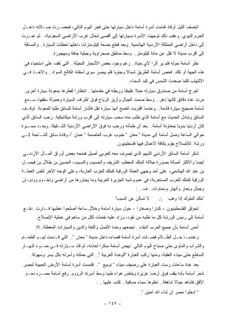 ‫ﺍﻨﺘﺼﻑ ﺍﻟﻠﻴل ﺃﻭﻜﺎﺩ ﻓﻨﺎﻤﺕ ﺃﺴﺭﺓ ﺃﺴﺎﻤﺔ ﺩﺍﺨل ﺴﻴﺎﺭﺘﻬﺎ ﺤﺘﻰ ﻓﺠﺭ ﺍﻟﻴﻭﻡ ﺍﻟﺘﺎﻟﻲ، ﻓﺤﻀـﺭﺕ ﺼـﻼﺘﻪ ﺩﺍﺨـل‬
‫ﺍﻟﺤﺭﻡ ﺍﻟﻨﺒﻭﻱ. ﻭﻋﻘﺏ ﺫﻟﻙ ﺘﻭﺠﻬﺕ ﺍﻷﺴﺭﺓ ﺒﺴﻴﺎﺭﺘﻬﺎ ﺇﻟﻰ ﺃﻗﺼﻰ ﺸﻤﺎل ﻏﺭﺏ ﺍﻷﺭﺍﻀﻲ ﺍﻟﺴﻌﻭﺩﻴﺔ، ﺜﻡ ﻋﺒـﺭﺕ‬
 ‫ﺇﻟﻰ ﺩﺍﺨل ﺃﺭﺍﻀﻲ ﺍﻟﻤﻤﻠﻜﺔ ﺍﻷﺭﺩﻨﻴﺔ ﺍﻟﻬﺎﺸﻤﻴﺔ. ﻭﺒﻌﺩ ﻗﻁﻊ ﺒﻀﻌﺔ ﻜﻴﻠﻭﻤﺘﺭﺍﺕ ﺩﺍﺨﻠﻬﺎ ﺘﻌﻁﻠﺕ ﺍﻟﺴﻴﺎﺭﺓ.. ﻭﺍﻟﻤﺴﺎﻓﺔ‬
                ‫ﺇﻟﻰ ﺃﻗﺭﺏ ﻤﺩﻴﻨﺔ ﻻ ﺘﻘل ﻋﻥ ﻤﺎﺌﺔ ﻜﻴﻠﻭﻤﺘﺭ.. ﻭﺴﻁ ﻤﻨﺎﻁﻕ ﺼﺤﺭﺍﻭﻴﺔ ﻭﺠﺒﻠﻴﺔ ﺠﺎﻓﺔ ﻭﻤﻬﺠﻭﺭﺓ.‬
 ‫ﻨﻅﺭ ﺃﺴﺎﻤﺔ ﺤﻭﻟﻪ ﻓﻠﻡ ﻴﺭ ﺃﺜﺭﺍ ﻷﻱ ﺤﻴﺎﺓ.. ﺭﻏﻡ ﻭﺠﻭﺩ ﺒﻌﺽ ﺍﻷﺸﺠﺎﺭ ﺍﻟﻨﺤﻴﻠﺔ.. ﺍﻟﺘﻲ ﺘﻘﻑ ﻋﻠﻰ ﺍﺴﺘﺤﻴﺎﺀ ﻓﻲ‬
                                                                 ‫ﹰ‬
‫ﻫﺫﻩ ﺍﻟﺠﻬﺔ ﺃﻭ ﺘﻠﻙ. ﻓﺤﺹ ﺃﺴﺎﻤﺔ ﺍﻟﻁﺭﻴﻕ ﺸﻤﺎﻻ ﻭﺠﻨﻭﺒﺎ ﻓﻠﻡ ‪‬ﺒﺼﺭ ﺴﻭﻯ ﺃﺴﻔﻠﺘﻪ ﺍﻟﻜﺎﻟﺢ ﺍﻟﺴﻭﺍﺩ.. ﻭﺍﻵﺨـﺫ ﻓـﻲ‬
                                         ‫ﹰ ﻴ‬          ‫ﹰ‬
                                                          ‫ﺍﻻﻟﺘﻬﺎﺏ ﻜﻠﻤﺎ ﺼﻌﺩﺕ ﺍﻟﺸﻤﺱ ﻓﻲ ﻜﺒﺩ ﺍﻟﺴﻤﺎﺀ.‬
 ‫ﺃﺨﺭﺝ ﺃﺴﺎﻤﺔ ﻤﻥ ﺼﻨﺩﻭﻕ ﺴﻴﺎﺭﺘﻪ ﺤﺒﻼ ﻏﻠﻴﻅﺎ ﻭﺭﺒﻁﻪ ﻓﻲ ‪‬ﻘﺩﻤﺘﻬﺎ.. ﺍﻨﺘﻅﺎﺭﺍ ﻟﻘ ﹶﺭﻫﺎ ﺒﻤﻌﻭﻨﺔ ﺴﻴﺎﺭﺓ ﺃﺨﺭﻯ.‬
                       ‫ﹰ ﹶﻁ‬                 ‫ﻤ‬          ‫ﹰ‬     ‫ﹰ‬
 ‫ﻤﺭﺕ ﻋﺩﺓ ﺩﻗﺎﺌﻕ ﻜﺄﻨﻬﺎ ﺩﻫﺭ.. ﻭﺴﻁ ﺼﻤﺕ ﺍﻟﺠﺒﺎل ﻭﺃﺯﻴﺯ ﺍﻟﺭﻴﺎﺡ ﻓﻭﻕ ﺃﻁﺭﺍﻑ ﺍﻟﺴﻴﺎﺭﺓ ﻭﺤﻤﻭﻟﺔ ﺴﻘﻔﻬﺎ، ﺴـﻤﻊ‬
‫ﺃﺴﺎﻤﺔ ﻀﺠﻴﺞ ﺴﻴﺎﺭﺓ ﻗﺎﺩﻤﺔ.. ﻭﻋﻨﺩﻤﺎ ﺍﻗﺘﺭﺒﺕ ﺍﺘﻀﺢ ﺃﻨﻬﺎ ﺴﻴﺎﺭﺓ ﻨﻘل ﻓﺄﺸﺎﺭ ﺃﺴﺎﻤﺔ ﻟﻠﺴﺎﺌﻕ ﻁﻠﺒﺎ ﻟﻠﻤﻌﻭﻨﺔ. ﺘﻭﻗـﻑ‬
               ‫ﹰ‬
‫ﺍﻟﺴﺎﺌﻕ ﻭﺘﺒﺎﺩل ﺍﻟﺤﺩﻴﺙ ﻤﻊ ﺃﺴﺎﻤﺔ ﺍﻟﺫﻱ ﻁﻠﺏ ﻤﻨﻪ ﺴﺤﺏ ﺴﻴﺎﺭﺘﻪ ﺇﻟﻰ ﺃﻗﺭﺏ ﻭﺭﺸﺔ ﻤﻴﻜﺎﻨﻴﻜﻴﺔ. ﺭﺤﺏ ﺍﻟﺴﺎﺌﻕ ﺍﻟﺫﻱ‬
‫ﻜﺎﻥ ﺃﺭﺩﻨﻴﺎ ﺒﺩﻭﻴﺎ ﺒﻤﻌﺎﻭﻨﺔ ﺃﺴﺎﻤﺔ.. ﺒﻌﺩ ﺃﻥ ﻁﻤﺄﻨﻪ ﻭﺭﺤﺏ ﺒﻪ ﻓﻭﻕ ﺍﻷﺭﺍﻀﻲ ﺍﻷﺭﺩﻨﻴﺔ ﺍﻟﺸـﻘﻴﻘﺔ. ﻭﺒﻌـﺩ ﻤﺴـﻴﺭﺓ‬
                                                                               ‫ﹰ‬     ‫ﹰ‬
‫ﺤﻭﺍﻟﻲ ﺍﻟﺴﺎﻋﺔ ﻭﺼل ﺃﺴﺎﻤﺔ ﺇﻟﻰ ﻤﺩﻴﻨﺔ " ﻤﻌﺎﻥ " ﺠﻨﻭﺏ ﻏﺭﺏ ﺍﻟﻌﺎﺼﻤﺔ " ﻋﻤﺎﻥ "، ﻭﻗﺎﺩﺓ ﺴﺎﺌﻕ ﺍﻟﺸـﺎﺤﻨﺔ ﺇﻟـﻰ‬
                                                   ‫ﻭﺭﺸﺔ. ﻟﻺﺼﻼﺡ ﻴﻘﻭﻡ ﺒﻜﺎﻓﺔ ﻷﻋﻤﺎل ﻓﻴﻬﺎ ﻓﻠﺴﻁﻴﻨﻴﻭﻥ.‬
‫ﺸﻜﺭ ﺃﺴﺎﻤﺔ ﺍﻟﺴﺎﺌﻕ ﺍﻷﺭﺩﻨﻲ ﺍﻟﺸﻬﻡ ﺍﻟﺫﻱ ﺘﺼﺭﻑ ﻤﻌﻪ ﻜﻌﺭﺒﻲ ﺃﺼﻴل ﻓﻤﻨﺤﻪ ﺒﻌﺽ ﺃﻭﺭﺍﻕ ﺍﻟﻤـﺎل ﺍﻷﺭﺩﻨـﻲ‬
                         ‫‪‬‬
‫ﺃﻴﻀﺎ ﻭﺍﻷﻜﺜﺭ ﺃﺼﺎﻟﺔ ﺒﺼﻭﺭﺓ ﺠﻼﻟﺔ ﺍﻟﻤﻠﻙ ﺍﻟﻤﻌﻅﻡ، ﺍﻟﺸﺭﻴﻑ ﻭﺍﻟﺤﺴﻴﺏ ﻭﺍﻟﻨﺴﻴﺏ، ﺍﻟﺤﺴﻴﻥ ﺒﻥ ﻁﻼل ﺒﻥ ﻓﻴﺼـل‬
                                                                                     ‫ﹰ‬
‫ﺒﻥ ﻋﺒﺩ ﺍﷲ ﺍﻟﻬﺎﺸﻤﻲ، ﻋﻠﻰ ﺃﺤﺩ ﻭﺠﻬﻲ ﺍﻟﻌﻤﻠﺔ ﺍﻟﻭﺭﻗﻴﺔ ﻜﻤﻠﻙ ﻟﻠﻌﺭﺏ ﺍﻟﻌﺎﺭﺒﺔ، ﻭﻋﻠﻰ ﺍﻟﻭﺠﻪ ﺍﻵﺨﺭ ﻟﻨﻔﺱ ﺍﻟﻌﻤﻠـﺔ‬
‫ﺍﻟﻭﺭﻗﻴﺔ ﻜﻤﻠﻙ ﻟﻠﻌﺭﺏ ﺍﻟﻤﺴﺘﻌﺭﺒﺔ، ﻓﻲ ﻋﻤﻭﻡ ﺸﺒﻪ ﺍﻟﺠﺯﻴﺭﺓ ﺍﻟﻌﺭﺒﻴﺔ ﻭﻤﺎ ﻴﺠﺎﻭﺭﻫﺎ ﻤﻥ ﺃﺭﺍﻀﻲ ﻭﺘﺨـﻭﻡ ﻭﻭﺩﻴـﺎﻥ‬
                                                               ‫ﻭﺠﺒﺎل ﻭﺒﺤﺎﺭ ﻭﺃﻨﻬﺎﺭ ﻭﺴﻤﺎﻭﺍﺕ.. ﻑ.. :‬
                                                   ‫ﻻ ﺘﺴﺄﻟﻥ ﻋﻥ ﺍﻟﺴﺒﺏ"‬       ‫"ﻤﻠﻙ ﺍﻟﻤﻠﻭﻙ ﺇﺫﺍ ﻭﻫﺏ ∴‬
‫ﺘﺤﻭﻟﻕ ﺍﻟﻔﻠﺴﻁﻴﻨﻴﻭﻥ - ﻜﺒﺎﺭﺍ ﻭﺼﻐﺎﺭﺍ - ﺤﻭل ﺴﻴﺎﺭﺓ ﺃﺴﺎﻤﺔ ﻭﺨﻼل ﺴﺎﻋﺔ ﺃﺼﻠﺤﻭﺍ ﻋﻁﺒﻬﺎ ﻓـﺩﺍﺭﺕ. ﺩﻓـﻊ‬
                                                      ‫ﹰ‬      ‫ﹰ‬
       ‫ﺃﺴﺎﻤﺔ ﺇﻟﻰ ﺭﺌﻴﺱ ﺍﻟﻭﺭﺸﺔ ﻜل ﻤﺎ ﻁﻠﺒﻪ ﻤﻥ ﻨﻘﻭﺩ، ﻭﺯﺍﺩ ﻋﻠﻴﻪ ﻨﻔﺤﺎﺕ ﻟﻜل ﻤﻥ ﺴﺎﻫﻡ ﻓﻲ ﻋﻤﻠﻴﺔ ﺍﻹﺼﻼﺡ.‬
      ‫ﺃﺤﺱ ﺃﺴﺎﻤﺔ ﺒﺄﻥ ﺠﻤﻴﻊ ﺍﻟﻌﺭﺏ ﺃﺸﻘﺎﺀ.. ﺘﺠﻤﻌﻬﻡ ﻭﺤﺩﺓ ﺍﻷﺼل ﻭﺍﻟﻠﻐﺔ ﻭﺍﻟﺩﻴﻥ ﻭﺍﻟﺴﻴﺎﺭﺍﺕ ﺍﻟ ‪‬ﻌﻁﻠﺔ..!!.‬
               ‫ﻤ‬
‫ﻭﻋﻨﺩﻤـﺎ ﺤـل ﺍﻟﻅـﻼﻡ ﻓﻀـﻠﺕ ﺃﺴﺭﺓ ﺃﺴﺎﻤﺔ ﻗﻀﺎﺀﻩ ﺩﺍﺨل ﻤﺩﻴﻨﺔ " ﻤﻌﺎﻥ ".. ﺍﻟﺘﻲ ﻗـﺩﻤﺕ ﻟﻬـﻡ ﺍﻟﻁﻌـﺎﻡ‬
‫ﻭﺍﻟﺸﺭﺍﺏ ﻭﺍﻟﻤﺄﻭﻯ ﺤﺘﻰ ﺼﺒﺎﺡ ﺍﻟﻴﻭﻡ ﺍﻟﺘﺎﻟﻲ. ﻨﻬﺽ ﺃﺴﺎﻤﺔ ﻤﺒﻜﺭﺍ ﻟﻌﺎﺩﺘﻪ، ﺜﻡ ﻗﺎﺩ ﺴـﻴﺎﺭﺘﻪ ﻓـﻲ ﻀـﻭﺀ ﺍﻟﻨﻬـﺎﺭ‬
                                        ‫ﹰ‬
    ‫ﺍﻟﺴﺎﻁﻊ ﺤﺘﻰ ﻤﻴﻨﺎﺀ ﺍﻟﻌﻘﺒﺔ، ﻭﻤﻨﻬﺎ ﺭﻜﺏ ﺍﻟ ‪‬ﺒﺎﺭﺓ "ﺍﻟﻭﺤﺩﺓ ﺍﻟﻌﺭﺒﻴﺔ ".. ﺍﻟﺘﻲ ﺤﻤﻠﺘﻪ ﻭﺃﺴﺭﺘﻪ ﺒﻜل ‪‬ﺴﺭ ﻭﺴﻬﻭﻟﺔ.‬
              ‫ﻴ‬                                               ‫ﻌ‬
‫ﺒﻌﺩ ِﺩﺓ ﺴﺎﻋﺎﺕ ﺭﺴﺕ ﺍﻟﻌﺒﺎﺭﺓ ﻋﻠﻰ ﺭﺼﻴﻑ ﻤﻴﻨﺎﺀ " ﻨﻭﺒﻴﻊ ".. ﻓﻠﻤﺴﺕ ﺃﺴﺭﺓ ﺃﺴﺎﻤﺔ ﺍﻷﺭﺽ ﺍﻟﺤﺒﻴﺒﺔ ﻟﻤﺼﺭ.‬
                                                                                   ‫ﻋ‬
 ‫ﺸﻌﺭ ﺃﺴﺎﻤﺔ ﺒﺄﻨﻪ ﻴﻘﻑ ﻓﻭﻕ ﺃﺭﻀﺎ ﻋﺯﻴﺯﺓ ﻭﻴﺘﻨﻔﺱ ﻫﻭﺍﺀ ﻁﻴﺒﺎ ﻭﺴﻁ ﺃﺴﺭﺘﻪ ﺍﻟﺭﺅﻭﻡ. ﺭﻓﻊ ﺃﺴﺎﻤﺔ ﺒﺼـﺭﻩ ﻨﺤـﻭ‬
                                        ‫‪ ‬ﹰ‬                    ‫ﹰ‬
                                        ‫ﺍﻷﻓﻕ ﻓﺸﺎﻫﺩ ﺠﺒﺎﻻ ﺸﺎﻫﻘﺔ.. ﺘﻌﻠﻭﻫﺎ ﺴﻤﺎﺀ ﺼﺎﻓﻴﺔ.. ﻜﺘﺏ ﻋﻠﻴﻬﺎ.. :‬
                                                                                  ‫ﹰ‬
                                                                 ‫" ﺍﺩﺨﻠﻭﺍ ﻤﺼﺭ ﺇﻥ ﺸﺎﺀ ﺍﷲ ﺁﻤﻨﻴﻥ ".‬

                                             ‫- ٧٤١ -‬
 