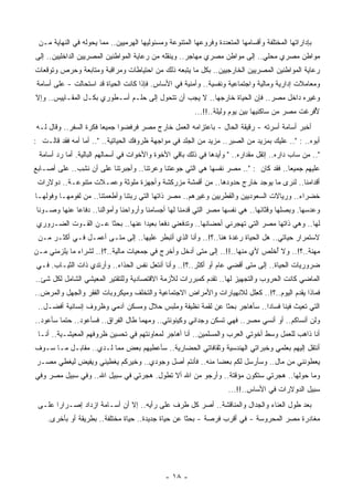 ‫ﺒﺈﺩﺍﺭﺍﺘﻬﺎ ﺍﻟﻤﺨﺘﻠﻔﺔ ﻭﺃﻗﺴﺎﻤﻬﺎ ﺍﻟ ‪‬ﺘﻌﺩﺩﺓ ﻭﻓﺭﻭﻋﻬﺎ ﺍﻟﻤﺘﻨﻭﻋﺔ ﻭﻤﺴﺌﻭﻟﻴﻬﺎ ﺍﻟﻬﺭﻤﻴﻴﻥ.. ﻤﻤﺎ ﻴﺤﻭﻟﻪ ﻓﻲ ﺍﻟﻨﻬﺎﻴﺔ ﻤـﻥ‬
                                                                     ‫ﻤ‬
‫ﻤﻭﺍﻁﻥ ﻤﺼﺭﻱ ﻤﺤﻠﻲ.. ﺇﻟﻰ ﻤﻭﺍﻁﻥ ﻤﺼﺭﻱ ‪‬ﻬﺎﺠﺭ.. ﻭﻴﻨﻘﻠﻪ ﻤﻥ ﺭﻋﺎﻴﺔ ﺍﻟﻤﻭﺍﻁﻨﻴﻥ ﺍﻟﻤﺼﺭﻴﻴﻥ ﺍﻟﺩﺍﺨﻠﻴﻴﻥ.. ﺇﻟﻰ‬
                                                         ‫ﻤ‬
‫ﺭﻋﺎﻴﺔ ﺍﻟﻤﻭﺍﻁﻨﻴﻥ ﺍﻟﻤﺼﺭﻴﻴﻥ ﺍﻟﺨﺎﺭﺠﻴﻴﻥ.. ﺒﻜل ﻤﺎ ﻴﺘﺒﻌﻪ ﺫﻟﻙ ﻤﻥ ﺍﺤﺘﻴﺎﻁﺎﺕ ﻭﻤﺭﺍﻗﺒﺔ ﻭﻤﺘﺎﺒﻌﺔ ﻭﺤﺭﺹ ﻭﺘﻭﻗﻌﺎﺕ‬
‫ﻭﻤﻌﺎﻤﻼﺕ ﺇﺩﺍﺭﻴﺔ ﻭﻤﺎﻟﻴﺔ ﻭﺍﺠﺘﻤﺎﻋﻴﺔ ﻭﻨﻔﺴﻴﺔ.. ﻭﺃﻤﻨﻴﺔ ﻓﻲ ﺍﻷﺴﺎﺱ. ﻓﺈﺫﺍ ﻜﺎﻨﺕ ﺍﻟﺤﻴﺎﺓ ﻗﺩ ﺍﺴﺘﺤﺎﻟﺕ - ﻋﻠﻰ ﺃﺴﺎﻤﺔ‬
‫ﻭﻏﻴﺭﻩ ﺩﺍﺨل ﻤﺼﺭ.. ﻓﺈﻥ ﺍﻟﺤﻴﺎﺓ ﺨﺎﺭﺠﻬﺎ.. ﻻ ﻴﺠﺏ ﺃﻥ ﺘﺘﺤﻭل ﺇﻟﻰ ﺤﻠـﻡ ﺃﺴـﻁﻭﺭﻱ ﺒﻜـل ﺍﻟﻤﻘـﺎﻴﻴﺱ.. ﻭﺇﻻ‬
                                                          ‫ﻷ ﹸﺭﻏﺕ ﻤﺼﺭ ﻤﻥ ﺴﺎﻜﻨﻴﻬﺎ ﺒﻴﻥ ﻴﻭﻡ ﻭﻟﻴﻠﺔ..!!...‬
                                                                                                 ‫ُﻓ‬
‫ﺃﺨﺒﺭ ﺃﺴﺎﻤﺔ ﺃﺴﺭﺘﻪ - ﺭﻗﻴﻘﺔ ﺍﻟﺤﺎل - ﺒﺎﻋﺘﺯﺍﻤﻪ ﺍﻟﻌﻤل ﺨﺎﺭﺝ ﻤﺼﺭ ﻓﺭﻓﻀﻭﺍ ﺠﻤﻴﻌﺎ ﻓﻜﺭﺓ ﺍﻟﺴﻔﺭ.. ﻭﻗﺎل ﻟـﻪ‬
                      ‫ﹰ‬
‫ﺃﺒﻭﻩ.. : ".. ﻋﻠﻴﻙ ﺒﻤﺯﻴﺩ ﻤﻥ ﺍﻟﺼﺒﺭ.. ﻤﺯﻴﺩ ﻤﻥ ﺍﻟﺠﻠﺩ ﻓﻲ ﻤﻭﺍﺠﻬﺔ ﻅﺭﻭﻓﻙ ﺍﻟﺤﻴﺎﺘﻴﺔ.. ".. ﺃﻤﺎ ﺃﻤﻪ ﻓﻘﺩ ﻗﺎﻟـﺕ :‬
            ‫‪‬‬
 ‫".. ﻤﻥ ﺴﺎﺏ ﺩﺍﺭﻩ.. ﺇﺘﻘل ﻤﻘﺩﺍﺭﻩ.. " ﻭﺃﻴﺩﻫﺎ ﻓﻲ ﺫﻟﻙ ﺒﺎﻗﻲ ﺍﻷﺨﻭﺓ ﻭﺍﻷﺨﻭﺍﺕ ﻓﻲ ﺃﺴﻤﺎﻟﻬﻡ ﺍﻟﺒﺎﻟﻴﺔ. ﺃﻤﺎ ﺭﺩ ﺃﺴﺎﻤﺔ‬
‫ﻋﻠﻴﻬﻡ ﺠﻤﻴﻌﺎ.. ﻓﻘﺩ ﻜﺎﻥ : ".. ﻤﺼﺭ ﻨﻔﺴﻬﺎ ﻫﻲ ﺍﻟﺘﻲ ﺠﻭﻋﺘﻨﺎ ﻭ ‪‬ﺭﺘﻨﺎ.. ﻭﺃﺠﺒﺭﺘﻨﺎ ﻋﻠﻰ ﺃﻥ ﻨﺸﺏ.. ﻋﻠﻰ ﺃﺼـﺎﺒﻊ‬
             ‫ﹶِ ‪‬‬                      ‫ﻋ‬                                            ‫ﹰ‬
 ‫ﺃﻗﺩﺍﻤﻨﺎ.. ﻟﻨﺭﻯ ﻤﺎ ﻴﻭﺠﺩ ﺨﺎﺭﺝ ﺤﺩﻭﺩﻫﺎ.. ﻤﻥ ﺃﻗﻤﺸﺔ ‪‬ﺯﺭﻜﺸﺔ ﻭﺃﺠﻬﺯﺓ ﻤﻠﻭﺜﺔ ﻭﻋﻤـﻼﺕ ﻤﺘﻨﻭﻋـﺔ.. ﺩﻭﻻﺭﺍﺕ‬
                                           ‫ﻤ‬
‫ﺨﻀﺭﺍﺀ.. ﻭﺭﻴﺎﻻﺕ ﺍﻟﺴﻌﻭﺩﻴﻴﻥ ﻭﺍﻟﻘﻁﺭﻴﻴﻥ ﻭﻏﻴﺭﻫﻡ.. ﻤﺼﺭ ﺫﺍﺘﻬﺎ ﺍﻟﺘﻲ ﺭﺒﺘﻨﺎ ﻭﺃﻁﻌﻤﺘﻨﺎ.. ﻤﻥ ﻟﻔﻭﻤﻬـﺎ ﻭﻓﻭﻟﻬـﺎ‬
‫ﻭﻋﺩﺴﻬﺎ. ﻭﺒﺼﻠﻬﺎ ﻭﻗﺜﺎﺌﻬﺎ.. ﻫﻲ ﻨﻔﺴﻬﺎ ﻤﺼﺭ ﺍﻟﺘﻲ ﻗﺩﻤﻨﺎ ﻟﻬﺎ ﺃﺠﺴﺎﻤﻨﺎ ﻭﺃﺭﻭﺍﺤﻨﺎ ﻭﺃﻤﻭﺍﻟﻨﺎ.. ﺩﻓﺎﻋﺎ ﻋﻨﻬﺎ ﻭﺼـﻭﻨﺎ‬
‫ﹰ‬           ‫ﹰ‬
 ‫ﻟﻬﺎ.. ﻭﻫﻲ ﺫﺍﺘﻬﺎ ﻤﺼﺭ ﺍﻟﺘﻲ ﺘﻬﺠﺭﻨﻲ ﺃﺤﻀﺎﻨﻬﺎ.. ﻭﺘﺩﻓﻌﻨﻲ ﺩﻓﻌﺎ ﺒﻌﻴﺩﺍ ﻋﻨﻬﺎ.. ﺒﺤﺜﺎ ﻋـﻥ ﺍﻟﻘـﻭﺕ ﺍﻟﻀـﺭﻭﺭﻱ‬
                     ‫ﹰ‬           ‫ﹰ‬     ‫ﹰ‬
 ‫ﻻﺴﺘﻤﺭﺍﺭ ﺤﻴﺎﺘﻲ.. ﻫل ﺍﻟﺤﻴﺎﺓ ﺭﻏﺩﺓ ﻫﻨﺎ..؟!.. ﻭﺃﻨﺎ ﺍﻟﺫﻱ ﺃﺘﺒﻁﺭ ﻋﻠﻴﻬﺎ.. ﺇﻟﻰ ﻤﺘـﻰ ﺃﻋﻤـل ﻓـﻲ ﺃﻜﺜـﺭ ﻤـﻥ‬
‫ﻤﻬﻨﺔ..؟!.. ﻭﻻ ُﺨﻠﺹ ﻷﻱ ﻤﻨﻬﺎ..!!.. ﺇﻟﻰ ﻤﺘﻰ ﺃﺩﺨل ﻭﺃﺨﺭﺝ ﻓﻲ ﺠﻤﻌﻴﺎﺕ ﻤﺎﻟﻴﺔ..؟!.. ﻟﺸﺭﺍﺀ ﻤﺎ ﻴﻠﺯﻤﻨﻲ ﻤـﻥ‬
                                                                              ‫ﺃ‬
‫ﻀﺭﻭﺭﻴﺎﺕ ﺍﻟﺤﻴﺎﺓ.. ﺇﻟﻰ ﻤﺘﻰ ﺃﻗﻀﻲ ﻋﺎﻡ ﺃﻭ ﺃﻜﺜﺭ..؟!.. ﻭﺃﻨﺎ ﺃﻨﺘﻌل ﻨﻔﺱ ﺍﻟﺤﺫﺍﺀ.. ﻭﺃﺭﺘﺩﻱ ﺫﺍﺕ ﺍﻟﺜﻴـﺎﺏ. ﻓـﻲ‬
‫ﺍﻟﻤﺎﻀﻲ ﻜﺎﻨﺕ ﺍﻟﺤﺭﻭﺏ ﻭﺍﻟﺘﺠﻬﻴﺯ ﻟﻬﺎ.. ﺘﻘﺩﻡ ﻜﻤﺒﺭﺭﺍﺕ ﻟﻸﺯﻤﺔ ﺍﻻﻗﺘﺼﺎﺩﻴﺔ ﻭﻟﻠﺘﻘﺘﻴﺭ ﺍﻟﻤﻌﻴﺸﻲ ﺍﻟﺸﺎﻤل ﻟﻜل ﺸﺊ..‬
‫ﻓﻤﺎﺫﺍ ﻴﻘﺩﻡ ﺍﻟﻴﻭﻡ..؟!.. ﻜ ِﻠل ﻟﻼﻨﻬﻴﺎﺭﺍﺕ ﻭﺍﻷﻤﺭﺍﺽ ﺍﻻﺠﺘﻤﺎﻋﻴﺔ ﻭﺍﻟﺘﺨﻠﻑ ﻭﻤﻴﻜﺭﻭﺒﺎﺕ ﺍﻟﻔﻘﺭ ﻭﺍﻟﺠﻬل ﻭﺍﻟﻤﺭﺽ..‬
                                                                      ‫ﻌ‬
 ‫ﺍﻟﺘﻲ ﺘﻌﻴﺙ ﻓﻴﻨﺎ ﻓﺴﺎﺩﺍ.. ﺴﺄﻫﺎﺠﺭ ﺒﺤﺜﺎ ﻋﻥ ﹸﻘﻤﺔ ﻨﻅﻴﻔﺔ ﻭﻤﻠﺒﺱ ﺤﻼل ﻭﻤﺴﻜﻥ ﺁﺩﻤﻲ ﻭﻅﺭﻭﻑ ﺇﻨﺴﺎﻨﻴﺔ ﺃﻓﻀـل..‬
                                                     ‫ﻟ‬    ‫ﹰ‬             ‫ﹰ‬
‫ﻭﻟﻥ ﺃﻨﺴﺎ ﹸﻡ.. ﺃﻭ ﺃﻨﺴﻲ ﻤﺼﺭ.. ﻓﻬﻲ ﺘﺴﻜﻥ ﻭﺠﺩﺍﻨﻲ ﻭﻜﻴﻨﻭﻨﺘﻲ.. ﻭﻤﻬﻤﺎ ﻁﺎل ﺍﻟﻔﺭﺍﻕ.. ﻓﺴﺄﻋﻭﺩ.. ﺤﺘﻤﺎ ﺴﺄﻋﻭﺩ..‬
        ‫ﹰ‬                                                                            ‫ﻜ‬
 ‫ﺃﻨﺎ ﺫﺍﻫﺏ ﻟﻠﻌﻤل ﻭﺴﻁ ﺃﺨﻭﺘﻲ ﺍﻟﻌﺭﺏ ﻭﺍﻟﻤﺴﻠﻤﻴﻥ.. ﺃﻨﺎ ﺃﻫﺎﺠﺭ ﻟﻤﻌﺎﻭﻨﺘﻬﻡ ﻓﻲ ﺘﺤﺴﻴﻥ ﻅﺭﻭﻓﻬﻡ ﺍﻟﻤﻌﻴﺸـﻴﺔ.. ﺃﻨـﺎ‬
‫ﺃﻨﺘﻘل ﺇﻟﻴﻬﻡ ﺒﻌﻠﻤﻲ ﻭﺨﺒﺭﺍﺘﻲ ﺍﻟﻬﻨﺩﺴﻴﺔ ﻭﺜﻘﺎﻓﺎﺘﻲ ﺍﻟﺤﻀﺎﺭﻴﺔ.. ﺴﺄﻋﻁﻴﻬﻡ ﺒﻌﺽ ﻤﻤﺎ ﻟـﺩﻱ.. ﻤﻘﺎﺒـل ﻤـﺎ ﺴـﻭﻑ‬
                                                                            ‫ِ‬
‫ﻴﻌﻁﻭﻨﻨﻲ ﻤﻥ ﻤﺎل.. ﻭﺴﺄﺭﺴل ﻟﻜﻡ ﺒﻌﻀﺎ ﻤﻨﻪ.. ﻓﺄﻨﺘﻡ ﺃﺼل ﻭﺠﻭﺩﻱ.. ﻭﺨﻴﺭﻜﻡ ﻴﻐﻁﻴﻨﻲ ﻭﻴﻔﻴﺽ ﻟ ‪‬ﻐﻁﻲ ﻤﺼـﺭ‬
        ‫ﻴ‬                                           ‫ﹰ ‪‬‬
‫ﻭﻤﺎ ﺤﻭﻟﻬﺎ.. ﻫﺠﺭﺘﻲ ﺴﺘﻜﻭﻥ ﻤﺅﻗﺘﺔ.. ﻭﺃﺭﺠﻭ ﻤﻥ ﺍﷲ ﺃﻻ ﺘﻁﻭل. ﻫﺠﺭﺘﻲ ﻓﻲ ﺴﺒﻴل ﺍﷲ.. ﻭﻓﻲ ﺴﺒﻴل ﻤﺼﺭ ﻭﻓﻲ‬
                                                                      ‫ﺴﺒﻴل ﺍﻟﺩﻭﻻﺭﺍﺕ ﻓﻲ ﺍﻷﺴﺎﺱ..!!...‬
 ‫ﺒﻌﺩ ﻁﻭل ﺍﻟﻌﻨﺎﺀ ﻭﺍﻟﺠﺩﺍل ﻭﺍﻟﻤﻨﺎﻗﺸﺔ.. ﺃﺼﺭ ﻜل ﻁﺭﻑ ﻋﻠﻰ ﺭﺃﻴﻪ.. ﺇﻻ ﺃﻥ ﺃﺴـﺎﻤﺔ ﺍﺯﺩﺍﺩ ﺇﺼـﺭﺍﺭﺍ ﻋﻠـﻰ‬
      ‫ﹰ‬
    ‫ﻤﻐﺎﺩﺭﺓ ﻤﺼﺭ ﺍﻟﻤﺤﺭﻭﺴﺔ - ﻓﻲ ﺃﻗﺭﺏ ﻓﺭﺼﺔ - ﺒﺤﺜﺎ ﻋﻥ ﺤﻴﺎﺓ ﺠﺩﻴﺩﺓ.. ﺤﻴﺎﺓ ﻤﺨﺘﻠﻔﺔ.. ﺒﻁﺭﻴﻘﺔ ﺃﻭ ﺒﺄﺨﺭﻯ.‬
                                                   ‫ﹰ‬




                                               ‫- ٨١ -‬
 