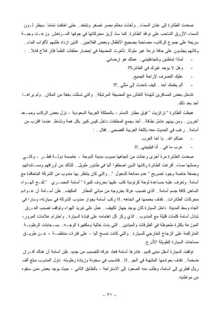 ‫ﺼﻌﺩﺕ ﺍﻟﻁﺎﺌﺭﺓ ﺇﻟﻰ ﻋﻨﺎﻥ ﺍﻟﺴﻤﺎﺀ.. ﻭﺃﺨﺫﺕ ﻤﻌﺎﻟﻡ ﻤﺼﺭ ﺘﺼ ﹸﺭ ﻭﺘﺒﺘﻌﺩ.. ﺤﺘﻰ ﺍﺨﺘﻔﺕ ﺘﻤﺎﻤﺎ. ﺴﻴﻁﺭ ﻟـﻭﻥ‬
            ‫ﹰ‬                         ‫ﻐ‬
‫ﺍﻟﺴﻤﺎﺀ ﺍﻷﺯﺭﻕ ﺍﻟﺸﺎﺤﺏ ﻋﻠﻰ ﻨﻭﺍﻓﺫ ﺍﻟﻁﺎﺌﺭﺓ. ﻜﻤﺎ ﺴﺎﺩ ﺃﺯﻴﺯ ﻤﺤﺭﻜﺎﺘﻬﺎ ﻓﻲ ﺠﻭﻓﻬﺎ ﺍﻟ ‪‬ـﺭﺘﻌﺵ. ‪‬ﺯﻋـﺕ ﻭﺠﺒـﺔ‬
          ‫ﻭ‬       ‫ﻤ‬
 ‫ﺴﺭﻴﻌﺔ ﻋﻠﻰ ﺠﻤﻭﻉ ﺍﻟﺭﻜﺎﺏ، ﻤﺼﺎﺤﺒﺔ ﺒﻀﺠﻴﺞ ﺍﻷﻁﻔﺎل ﻭﺒﻌﺽ ﺍﻟﻔﻼﺤﻴﻥ.. ﺍﻟﺫﻴﻥ ﺍﺯﺩﺍﺩ ﻁﻠﺒﻬﻡ ﻷﻜﻭﺍﺏ ﺍﻟﻤﺎﺀ..‬
 ‫ﻭﻜﺄﻨﻬﻡ ﻴﺠﻠﺴﻭﻥ ﻋﻠﻰ ﺤﺎﻓﺔ ﺘﺭﻋﺔ ﻏﻴﺭ ﻤﻠﻭﺜﺔ. ﺘﺄﺨﺭﺕ ﺍﻟﻤﻀﻴﻔﺔ ﻓﻲ ﺇﺤﻀﺎﺭ ‪‬ﻁﻔﺂﺕ ﺍﻟﻅﻤﺄ ﻓﺜﺎﺭ ﻓﻼﺡ ﻗﺎﺌﻼ.. :‬
     ‫ﹰ‬                       ‫ﻤ‬
                                              ‫ﻟﻤﺎﺫﺍ ﺘﺒﺎﻁﺌﻴﻥ ﻭﺘﺘﺠﺎﻫﻠﻴﻨﻨﻲ.. ﻋﻤﻠﻙ ﻫﻭ ﺇﺭﻀﺎﺌﻲ.‬     ‫-‬
                                                           ‫ﻭﻫل ﻻ ﻴﻭﺠﺩ ﻏﻴﺭﻙ ﻓﻲ ﺍﻟﻁﺎﺌﺭﺓ؟!‬       ‫-‬
                                                             ‫ﻋﻠﻴﻙ ﺍﻟﺘﺼﺭﻑ ﻹﺭﺍﺤﺔ ﺍﻟﺠﻤﻴﻊ.‬        ‫-‬
                                                   ‫ﺃﻟﻡ ﻴﻌﻠﻤﻙ ﺃﺤﺩ.. ﻜﻴﻑ ﺘﺘﺤﺩﺙ ﺇﻟﻰ ﻤﺜﻠﻲ..؟!‬     ‫-‬
‫ﺘﺘﺩﺨل ﺒﻌﺽ ﺍﻟﻤﺴﺎﻓﺭﻴﻥ ﻟﺘﻬﺩﺌﺔ ﺍﻟﻨﻘﺎﺵ ﻤﻊ ﺍﻟﻤﻀﻴﻔﺔ ﺍﻟﻤﺭﺘﺒﻜﺔ.. ﻭﺍﻟﺘﻲ ﺘﺴﻠﻠﺕ ﺒ ِﻔﺔ ﻤﻥ ﺍﻟﻤﻜﺎﻥ.. ﻭﻟﻡ ﻴﺭﺍﻫـﺎ‬
                         ‫ﺨ‬
                                                                                       ‫ﺃﺤﺩ ﺒﻌﺩ ﺫﻟﻙ.‬
‫ﻫﺒﻁﺕ ﺍﻟﻁﺎﺌﺭﺓ " ﺘﺭﺍﻨﺯﻴﺕ " ﻓﻭﻕ ﻤﻁﺎﺭ ﺍﻟﺩﻤﺎﻡ - ﺒﺎﻟﻤﻤﻠﻜﺔ ﺍﻟﻌﺭﺒﻴﺔ ﺍﻟﺴﻌﻭﺩﻴﺔ - ﻨﺯل ﺒﻌﺽ ﺍﻟﺭﻜﺎﺏ ﻭﺼـﻌﺩ‬
 ‫ﺁﺨﺭﻭﻥ.. ﻭﻤﻥ ﺒﻴﻨﻬﻡ ﻋﺎﻤل ﻨﻅﺎﻓﺔ.. ﺃﺨﺫ ﺒﺠﻤﻊ ﺍﻟﻤﺨﻠﻔﺎﺕ ﺩﺍﺨل ﻜﻴﺱ ﻜﺒﻴﺭ ﺒﻜل ﻫﻤﺔ ﻭﻨﺸﺎﻁ. ﻋﻨﺩﻤﺎ ﺍﻗﺘﺭﺏ ﻤﻥ‬
                                       ‫ﺃﺴﺎﻤﺔ.. ﺭﻏﺏ ﻓﻲ ﺍﻟﺤﺩﻴﺙ ﻤﻌﻪ ﺒﺎﻟﻠﻐﺔ ﺍﻟﻌﺭﺒﻴﺔ ﺍﻟﻔﺼﺤﻰ.. ﻓﻘﺎل.. :‬
                                                                  ‫ﺤﻴﺎﻜﻡ ﺍﷲ.. ﻴﺎ ﺃﺨﺎ ﺍﻟﻌﺭﺏ.‬    ‫-‬
                                                               ‫ﻋﺭﺏ ﻤﺎ ﻓﻲ.. ﺃﻨﺎ ﻓﻴﻠﻴﺒﻴﻨﻲ..!!‬   ‫-‬
‫ﺼﻌﺩﺕ ﺍﻟﻁﺎﺌﺭﺓ ﻤﺭﺓ ﺃﺨﺭﻯ ﻭﻋﺩﻟﺕ ﻤﻥ ﺍﺘﺠﺎﻫﻬﺎ ﺼﻭﺏ ﻤﺩﻴﻨﺔ ﺍﻟﺩﻭﺤﺔ - ﻋﺎﺼﻤﺔ ﺩﻭﻟـﺔ ﻗﻁـﺭ - ﻭﺍﻟﺘـﻲ‬
‫ﻭﺼﻠﺘﻬﺎ ﻤﺴﺎﺀ. ﺃﻓﺭﻏﺕ ﺍﻟﻁﺎﺌﺭﺓ ﺭﻜﺎﺒﻬﺎ ﺍﻟﺫﻴﻥ ﺍﺼﻁﻔﻭﺍ ﺁﻟﻴﺎ ﻓﻲ ﻁﺎﺒﻭﺭ ﻁﻭﻴل.. ﻟﻠﺘﺄﻜﺩ ﻤﻥ ﺃﻭﺭﺍﻗﻬﻡ ﻭﻤﺴـﺘﻨﺩﺍﺘﻬﻡ‬
                                                                                      ‫‪‬‬
‫ﻭﺒﺼﻔﺔ ﺨﺎﺼﺔ ﻭﺠﻭﺩ ﺘﺼﺭﻴﺢ " ﻋﺩﻡ ﻤﻤﺎﻨﻌﺔ ﻟﻠﺩﺨﻭل ".. ﻭﺍﻟﺘﻲ ﻜﺎﻥ ﻴﻨﺘﻅﺭ ﺒﻬﺎ ﻤﻨﺩﻭﺏ ﻤﻥ ﺍﻟﺸﺭﻜﺔ ﺍﻟﻤﺘﻌﺎﻗﺩﺓ ﻤﻊ‬
‫ﺃﺴﺎﻤﺔ. ﻭﺘﻌﺭﻑ ﻋﻠﻴﻪ ﺒﻤﺴﺎﻋﺩﺓ ﻟﻭﺤﺔ ﻜﺭﺘﻭﻨﻴﺔ ﹸﺘﺏ ﻋﻠﻴﻬﺎ ﺒﺤﺭﻭﻑ ﻜﺒﻴﺭﺓ " ﺃﺴﺎﻤﺔ ﺍﻟﻤﺼـﺭﻱ ".ﻟﻔـﺢ ﺍﻟﻬـﻭﺍﺀ‬
                                                   ‫ﻜ‬
‫ﺍﻟﺴﺎﺨﻥ ﻜﺎﻓﺔ ﺠﺴﻡ ﺃﺴﺎﻤﺔ.. ﺍﻟﺫﻱ ﺘﺼﺒﺏ ﻋﺭﻗﺎ ﺒﺨﺭﻭﺠﻪ ﻤﻥ ﻤﺒﺎﻨﻲ ﺍﻟﻤﻁﺎﺭ ﺍﻟﻤﻜﻴﻑ.. ﻅﻥ ﺃﺴـﺎﻤﺔ ﺃﻥ ﻋـﻭﺍﺩﻡ‬
                                                    ‫ﹰ‬
‫ﻤﺤﺭﻜﺎﺕ ﺍﻟﻁﺎﺌﺭﺍﺕ.. ﺘﻘﺫﻑ ﺒﺤﻤﻤﻬﺎ ﻓﻲ ﺍﺘﺠﺎﻫﻪ..!! ﺭﻜﺏ ﺃﺴﺎﻤﺔ ﺒﺠﻭﺍﺭ ﻤﻨﺩﻭﺏ ﺍﻟﺸﺭﻜﺔ ﻓﻲ ﺴﻴﺎﺭﺘﻪ، ﻭﺴﺎﺭﺍ ﻓﻲ‬
 ‫ﺍﺘﺠﺎﻩ ﻭﺴﻁ ﺍﻟﻤﺩﻴﻨﺔ. ﺩﺍﺨل ﺍﻟﺴﻴﺎﺭﺓ ﻜﺎﻥ ﻴﻭﺠﺩ ﺠﻬﺎﺯ ﺘﻜﻴﻴﻑ.. ﻋﻤل ﻋﻠﻰ ﺘﺒﺭﻴﺩ ﺍﻟﻬﻭﺍﺀ ﻭﺘﻭﻗﻑ ﺘﺼﺒﺏ ﺍﻟﻌـﺭﻕ.‬
‫ﺘﺒﺎﺩل ﺃﺴﺎﻤﺔ ﻜﻠﻤﺎﺕ ﻗﻠﻴﻠﺔ ﻤﻊ ﺍﻟﻤﻨﺩﻭﺏ.. ﺍﻟﺫﻱ ﺭﻜﺯ ﻜل ﺍﻫﺘﻤﺎﻤﻪ ﻋﻠﻰ ﻗﻴﺎﺩﺓ ﺍﻟﺴﻴﺎﺭﺓ.. ﻭﺍﺤﺘﺭﺍﻡ ﻋﻼﻤﺎﺕ ﺍﻟﻤﺭﻭﺭ،‬
 ‫ﺍﻟﻤﻭﺯﻋﺔ ﺒﻜﺜﺭﺓ ﻤﻠﺤﻭﻅﺔ ﻓﻲ ﺍﻟﻁﺭﻗﺎﺕ ﻭﺍﻟﻤﻴﺎﺩﻴﻥ.. ﺍﻟﺘﻲ ﺒﺩﺕ ﺨﺎﻟﻴﺔ ﻭﻤﻜﻔﻬﺭﺓ ﺍﻟﻭﺠـﻪ.. ﺒﺴـﺤﺎﺒﺎﺕ ﺍﻟﺭﻁﻭﺒـﺔ‬
 ‫ﺍﻟﻤﺘﺭﺍﻜﻤﺔ ﻋﻠﻰ ﺍﻟﺯﺠﺎﺝ ﺍﻟﺨﺎﺭﺠﻲ ﻟﻠﺴﻴﺎﺭﺓ.. ﻭﺍﻟﺘﻲ ﻜﺎﻨﺕ ﹸﻤﺴﺢ ﺁﻟﻴﺎ - ﻋﻠﻰ ﻓﺘﺭﺍﺕ ‪‬ﻨﺘﻅﻤـﺔ - ﻋـﻥ ﻁﺭﻴـﻕ‬
                   ‫ﻤ‬             ‫ﹰ‬       ‫ﺘ‬
                                                                    ‫ﻤ ‪‬ﺎﺤﺎﺕ ﺍﻟﺴﻴﺎﺭﺓ ﺍﻟﻁﻭﻴﻠﺔ ﺍﻷﺫﺭﻉ.‬
                                                                                               ‫ﺴ‬
‫ﺘﻭﻗﻔﺕ ﺍﻟﺴﻴﺎﺭﺓ ﺃﺴﻔل ﻤﺒﻨﻰ ﻗﺩﻴﻡ. ﻏﺎﺩﺭﻫﺎ ﺃﺴﺎﻤﺔ ﻓﻌﺎﺩ ﻋﺭﻗﻪ ﻟﻠﺘﺼﺒﺏ ﻤﻥ ﺠﺩﻴﺩ. ﻅﻥ ﺃﺴﺎﻤﺔ ﺃﻥ ﻫﻨﺎﻙ ﺃﻓـﺭﺍﻥ‬
‫‪‬ﺨﻤﺔ.. ﺘﻘﺫﻑ ﺒﻌﻭﺍﺩﻤﻬﺎ ﺍﻟﻤﻠﺘﻬﺒﺔ ﻓﻲ ﺍﻟﺠﻭ..!!.. ﻓﺘﺘﺴﺒﺏ ﻓﻲ ﺴﺨﻭﻨﺔ ﻭﺯﻴﺎﺩﺓ ﺭﻁﻭﺒﺘﻪ. ﻨﺎﻭل ﺍﻟﻤﻨﺩﻭﺏ ﻤﺒﻠﻎ ﺃﻟﻑ‬
                                                                                               ‫ﻀ‬
‫ﺭﻴﺎل ﻗﻁﺭﻱ ﺇﻟﻰ ﺃﺴﺎﻤﺔ، ﻭﻁﻠﺏ ﻤﻨﻪ ﺍﻟﺼﻌﻭﺩ ﺇﻟﻰ ﺍﻻﺴﺘﺭﺍﺤﺔ - ﺒﺎﻟﻁﺎﺒﻕ ﺍﻟﺜﺎﻨﻲ - ﺤﻴﺙ ﻴﻭﺠﺩ ﺒﻌﺽ ﻤﻤﻥ ﺴﺒﻘﻭﻩ‬
                                                                                        ‫ﻤﻥ ﻤﻭﺍﻁﻨﻴﻪ.‬


                                             ‫- ١٢ -‬
 