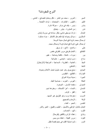 ‫"ﺸﺭﺡ ﺍﻟﻤﻔﺭﺩﺍﺕ"‬
‫: ﺍﻟﻤﺭﻭﺭ - ﺼﻑ ﻤﻥ ﺍﻟﺒﺸﺭ - ﻨﺎﻗل ﻭﺤﺎﻤل ﻟﻠﺒﻀﺎﺌﻊ - ﺍﻟﻤﺸﻲ...‬           ‫ﺍﻟ ِﻴﺭ‬
                                                                   ‫ﺴ‬
       ‫: ﺍﻟﻁﻴﻭﺭ - ﺍﻟﻁﺎﺌﺭﺍﺕ - ﺍﻟ ‪‬ﺠﻨﺤﺎﺕ - ﺫﻭﺍﺕ ﺍﻷﺠﻨﺤﺔ...‬
                             ‫ﻤ‬                                   ‫ﺍﻟﻁﻴﺭ‬
                    ‫: ﻴﺩﻭﺭ - ﻴﻠﻑ ﻓﻲ ﺩﻭﺍﺌﺭ - ﺤﺭﻜﺔ ﺩﺍﺌﺭﺓ.‬          ‫ﻴﺩﺍﻭﺭ‬
                            ‫: ﻤﻥ ﺍﻟﻤﻨﺎﻭﺭﺓ - ﻴﻨﺎﻭﺭ - ﻴﺘﺤﺎﻴل‬        ‫ﻨﺎﻭﺭ‬
       ‫: ﺘﺭﺍﺙ ﻤﻭﺴﻴﻘﻰ ﺸﺎﻤﻲ، ﻴﻜﺜﺭ ﺴﻤﺎﻋﻪ ﻓﻲ ﺴﻭﺭﻴﺔ ﻭﻟﺒﻨﺎﻥ.‬          ‫ﺍﻟﻴﺎﻤﺎل‬
        ‫: ﺴﻭﺍﺌل ﻭﺠﻭﺍﻤﺩ ﻟﻬﺎ ﻁﻌﻡ ﺤﻠﻭ ﻜﺎﻟﺴﻜﺭ - ﻤﻭﺍﺩ ﻤ ‪‬ﻜﺭﺓ.‬
            ‫‪‬ﺴ‬                                                ‫ﺍﻟﺴﻜﺎﺭﻴﻥ‬
                           ‫ﺃﻡ ﺼﻼل ﻤﺤﻤﺩ: ﻗﺭﻴﺔ ﺘﻘﻊ ﺸﻤﺎل ﻤﺩﻴﻨﺔ ﺍﻟﺩﻭﺤﺔ.‬
                     ‫ﺃﻡ ﺼﻼل ﻋﻠﻲ: ﻗﺭﻴﺔ ﺘﻘﻊ ﺸﻤﺎل ﻗﺭﻴﺔ ﺃﻡ ﺼﻼل ﻤﺤﻤﺩ.‬
                              ‫: ﻭﺍﻀﺢ - ﻻﻤﻊ - ﺫﻭ ﺒﺭﻴﻕ.‬             ‫ﺠﻠﻲ‬
                       ‫: ﺍﻟﺘﺤﺎﻡ ﻁﺭﻴﻘﻲ ﻤﺭﻭﺭ ﻜﻁﺭﻓﻲ ﻤﻘﺹ.‬          ‫ﺍﻟﺘﻘﺎﻁﻊ‬
                  ‫: ﺠﺭﺩﺍﺀ - ﻗﺎﺤﻠﺔ - ﻓﺎﻗﻌﺔ ﻭﻀﺎﺌﻌﺔ - ﻋﻘﻴﻡ.‬           ‫ﺒﻭﺭ‬
                        ‫: ﺩﻭﻥ ﺘﺭﺘﻴﺏ - ﻓﻭﻀﻰ - ﻋﺸﻭﺍﺌﻴﺔ.‬            ‫ﺴﺩﺍﺡ‬
      ‫: ﺍﻟﻌﺎﻤﻴﺔ - ﺍﻟﻔﻁﺭﻴﺔ - ﺍﻟﺴﻤﺎﻋﻴﺔ - ﺍﻟﻤﺭﺘﺠﻠﺔ )ﺍﻻﺭﺘﺠﺎل(.‬       ‫ﺍﻟﻨﺒﻁ‬
                                                ‫: ﺍﻟﺸﺎﻁﺊ.‬        ‫ﺍﻟﺸﻁ‬
         ‫: ﺠﻤﻊ ﺒﻴﺭﻕ ﻭﻫﻭ ﻋﻤﻭﺩ ﻁﻭﻴل ﻟﺤﻤل ﺍﻷﻋﻼﻡ ﻭﻨﺤﻭﻫﺎ.‬           ‫ﺍﻟﺒﻴﺎﺭﻕ‬
                                      ‫: ﺍﻟﺘﻘﺎﻟﻴﻊ - ﺍﻟﻁﻘﻭﺱ.‬    ‫ﺍﻟﻔﻭﺍﺭﺍﺕ‬
                                      ‫: ﻤﺩﻴﻨﺔ ﺒﺩﻭﻟﺔ ﺍﻟﻌﺭﺍﻕ.‬     ‫ﺍﻟ ِﻴﺭﺓ‬
                                                                   ‫ﺤ‬
                        ‫: ﺍﻟﻬﺭﺱ - ﺍﻟﺠﺭﺏ - ﺤﺴﺎﺴﻴﺔ ﺍﻟﺠﻠﺩ.‬          ‫ﺍﻟﺤﻜﺔ‬
                                ‫: ﻤﻘﻌﺩﺓ ﺍﻹﻨﺴﺎﻥ - ﺍﻟﻤﺅﺨﺭﺓ.‬     ‫ﺍﻟﻤﻌﺭﺵ‬
                  ‫: ﺍﻟﻨﺩﻤﺎﺀ - ﺃﻋﺯ ﺍﻷﺼﺩﻗﺎﺀ - ﻭ ‪‬ﻔﺭﺩﻫﺎ ﻨﺩﻴﻡ.‬
                             ‫ﻤ‬                                 ‫ﺍﻟﻨﺩﻤﺎﻥ‬
                                          ‫: ﺍﻟﻘﻔﺯ - ﺍﻟﻭﺜﺏ.‬        ‫ﺍﻟﻨﻁ‬
                   ‫: ﻤﻔﺭﺩﻫﺎ ﺩﺭﺏ، ﻭﻫﻭ ﺍﻟﻁﺭﻴﻕ ﻏﻴﺭ ﺍﻟﻤﻤﻬﺩ.‬        ‫ﺍﻟﺩﺭﻭﺏ‬
                                       ‫: ﺍﻟﺯﺤﺎﻡ ﻭﺍﻟﻀﺠﻴﺞ.‬         ‫ﺍﻟﺯﻓﺔ‬
                                         ‫: ﺍﻟﻤﺤﻭ - ﺍﻟﻐﻨﺎﺀ.‬     ‫ﺍﻟﻁﻤﺱ‬
         ‫ﺍﻟﺤﺎﺒل ﺒﺎﻟﻨﺎﺒل: ﺍﻟﻭﺍﻁﻲ ﺒﺎﻷﺼﻴل - ﺍﻟﻁﻴﺏ ﻭﺍﻟﻘﺒﻴﺢ - ﺍﻟﺨﻴﺭ ﻭﺍﻟﺸﺭ.‬
                                        ‫: ﺍﻟﻬﻡ - ﺍﻟﻤﺼﺎﺌﺏ.‬       ‫ﺍﻟﻜﺭﺏ‬
                          ‫: ﻏﻁﺎﺀ ﺍﻟﺭﺃﺱ ﻭﺍﻟﻜﺘﻔﻴﻥ ) ﹶﺭﺤﺔ(.‬
                               ‫ﻁ‬                                ‫ﻭ ِﺎﺡ‬
                                                                  ‫ﺸ‬
                          ‫: ﻤﺭﻭﺭ ﺍﻟﻘﺒﻴﻠﺔ - ﺍﺨﺘﻔﺎﺀ ﻤﻥ ﻴﺴﻴﺭ.‬      ‫ﺍﻟﻔﻭﺕ‬
                    ‫: ﺜﻤﺭﺓ ﺼﻠﺒﺔ ﺍﻟﻘﻠﺏ ﻓﻲ ﺤﺠﻡ ﻗﺒﻀﺔ ﻁﻔل.‬           ‫ﺍﻟ ‪‬ﻭﻡ‬
                                                                   ‫ﺩ‬

               ‫- ٠٤ -‬
 