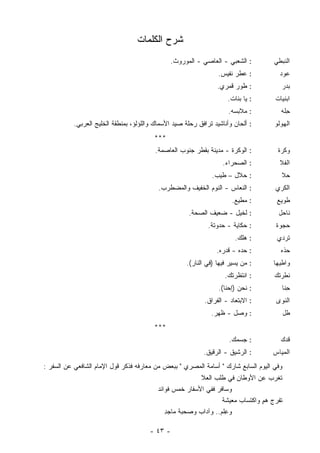 ‫ﺸﺭﺡ ﺍﻟﻜﻠﻤﺎﺕ‬
                                                 ‫: ﺍﻟﺸﻌﺒﻲ - ﺍﻟﻌﺎﺼﻲ - ﺍﻟﻤﻭﺭﻭﺙ.‬         ‫ﺍﻟﻨﺒﻁﻲ‬
                                                                  ‫: ﻋﻁﺭ ﻨﻔﻴﺱ.‬            ‫ﻋﻭﺩ‬
                                                                  ‫: ﻁﻭﺭ ﻗﻤﺭﻱ.‬            ‫ﺒﺩﺭ‬
                                                                      ‫: ﻴﺎ ﺒﻨﺎﺕ.‬       ‫ﺍﺒﻨﻴﺎﺕ‬
                                                                      ‫: ﻤﻼﺒﺴﻪ.‬           ‫ِﻠﻪ‬
                                                                                           ‫ﺤ‬
           ‫: ﺃﻟﺤﺎﻥ ﻭﺃﻨﺎﺸﻴﺩ ﺘﺭﺍﻓﻕ ﺭﺤﻠﺔ ﺼﻴﺩ ﺍﻷﺴﻤﺎﻙ ﻭﺍﻟﻠﺅﻟﺅ، ﺒﻤﻨﻁﻘﺔ ﺍﻟﺨﻠﻴﺞ ﺍﻟﻌﺭﺒﻲ.‬        ‫ﺍﻟﻬﻭﻟﻭ‬
                                         ‫***‬
                                          ‫: ﺍﻟﻭﻜﺭﺓ - ﻤﺩﻴﻨﺔ ﺒﻘﻁﺭ ﺠﻨﻭﺏ ﺍﻟﻌﺎﺼﻤﺔ.‬           ‫ﻭﻜﺭﺓ‬
                                                                    ‫: ﺍﻟﺼﺤﺭﺍﺀ.‬           ‫ﺍﻟﻔﻼ‬
                                                                ‫: ﺤﻼل – ﻁﻴﺏ.‬             ‫ﺤﻼ‬
                                           ‫: ﺍﻟﻨﻌﺎﺱ - ﺍﻟﻨﻭﻡ ﺍﻟﺨﻔﻴﻑ ﻭﺍﻟﻤﻀﻁﺭﺏ.‬           ‫ﺍﻟﻜﺭﻱ‬
                                                                        ‫: ‪‬ﻁﻴﻊ.‬
                                                                            ‫ﻤ‬           ‫ﻁﻭﻴﻊ‬
                                                       ‫: ﻟﺨﻴل - ﻀﻌﻴﻑ ﺍﻟﺼﺤﺔ.‬             ‫ﻨﺎﺤل‬
                                                              ‫: ﺤﻜﺎﻴﺔ - ﺤﺩﻭﺘﺔ.‬         ‫ﺤﺠﻭﺓ‬
                                                                         ‫: ﻫﻠﻙ.‬         ‫ﺘﺭﺩﻱ‬
                                                                  ‫: ﺤﺩﻩ - ﻗﺩﺭﻩ.‬          ‫ﺤﺫﻩ‬
                                                      ‫: ﻤﻥ ﻴﺴﻴﺭ ﻓﻴﻬﺎ )ﻓﻲ ﺍﻟﻨﺎﺭ(.‬      ‫ﻭﺍﻁﻴﻬﺎ‬
                                                                     ‫: ﺍﻨﺘﻅﺭﺘﻙ.‬        ‫ﻨﻁﺭﺘﻙ‬
                                                                  ‫: ﻨﺤﻥ )ﺇﺤﻨﺎ(.‬          ‫ِﻨﺎ‬
                                                                                           ‫ﺤ‬
                                                             ‫: ﺍﻻﺒﺘﻌﺎﺩ - ﺍﻟﻔﺭﺍﻕ.‬       ‫ﺍﻟﻨﻭﻯ‬
                                                               ‫: ﻭﺼل - ﻅﻬﺭ.‬                  ‫ﻁل‬
                                         ‫***‬
                                                                      ‫: ﺠﺴﻤﻙ.‬            ‫ﻗﺩﻙ‬
                                                            ‫: ﺍﻟﺭﺸﻴﻕ - ﺍﻟﺭﻗﻴﻕ.‬        ‫ﺍﻟﻤﻴﺎﺱ‬
‫ﻭﻓﻲ ﺍﻟﻴﻭﻡ ﺍﻟﺴﺎﺒﻊ ﺸﺎﺭﻙ " ﺃﺴﺎﻤﺔ ﺍﻟﻤﺼﺭﻱ " ﺒﺒﻌﺽ ﻤﻥ ﻤﻌﺎﺭﻓﻪ ﻓﺫﻜﺭ ﻗﻭل ﺍﻹﻤﺎﻡ ﺍﻟﺸﺎﻓﻌﻲ ﻋﻥ ﺍﻟﺴﻔﺭ :‬
                                                           ‫ﺘﻐﺭﺏ ﻋﻥ ﺍﻷﻭﻁﺎﻥ ﻓﻲ ﻁﻠﺏ ﺍﻟ ‪‬ﻼ‬
                                                             ‫ﻌ‬
                                           ‫ﻭﺴﺎﻓﺭ ﻓﻔﻲ ﺍﻷﺴﻔﺎﺭ ﺨﻤﺱ ﻓﻭﺍﺌﺩ‬
                                                                    ‫ﺘﻔ ‪‬ﺝ ﻫﻡ ﻭﺍﻜﺘﺴﺎﺏ ﻤﻌﻴﺸﺔ‬
                                                                          ‫‪‬‬       ‫ﺭ ‪ٍ ‬‬
                                              ‫ﻭ ِﻠﻡ.. ﻭﺁﺩﺍﺏ ﻭ ‪‬ﺤﺒ ﹸ ﻤﺎﺠﺩ‬
                                              ‫ِ‬    ‫‪ ‬ﺼ ﺔ‬             ‫ﻋ‬

                                        ‫- ٣٤ -‬
 