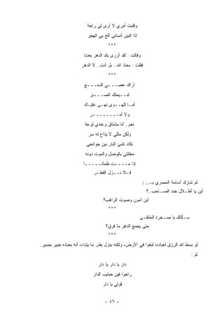 ‫ﻭﻗﻠﺒﺕ ﺃﻤﺭﻱ ﻻ ﺃﺭﻯ ﻟﻲ ﺭﺍﺤﺔ‬
                         ‫ﹰ‬                  ‫ﹸ‬
                         ‫ﺇﺫﺍ ﺍﻟﺒﻴﻥ ﺃﻨﺴﺎﻨﻲ ﺃﹶﺢ ﺒﻲ ﺍﻟﻬﺠﺭ‬
                         ‫‪‬‬         ‫ﻟ‬         ‫‪‬‬
                                     ‫***‬
                       ‫ﻭﻗﺎﻟﺕ : ﻟﻘﺩ ﺃﺯﺭﻯ ﺒﻙ ﺍﻟﺩﻫﺭ ﺒﻌﺩﻨﺎ‬
                             ‫‪‬‬
                      ‫ﻓﻘﻠﺕ : ﻤﻌﺎﺫ ﺍﷲ.. ﺒل ﺃﻨﺕ.. ﻻ ﺍﻟﺩﻫﺭ‬
                                ‫ِ‬           ‫ﹶ‬      ‫ﹸ‬
                                     ‫***‬
                       ‫ﺃﺭﺍﻙ ﻋﺼـــﻲ ﺍﻟﺩﻤـــﻊ‬
                          ‫ﺸــﻴﻤ ﹸﻙ ﺍﻟﺼـــﺒﺭ‬
                          ‫‪‬‬         ‫ﺘ‬
                       ‫ﺃﻤـﺎ ﻟﻠﻬــﻭﻯ ﻨﻬـﻰ ﻋﻠﻴـﻙ‬
                       ‫‪‬‬
                          ‫ﻭﻻ ﺃﻤــــــــﺭ‬
                          ‫‪‬‬
                        ‫ﻨﻌﻡ.. ﺃﻨﺎ ﻤﺸﺘﺎﻕ ﻭﻋﻨﺩﻱ ﻟﻭﻋﺔ‬
                        ‫ﹰ‬          ‫ﹲ‬
                          ‫ﻭﻟﻜﻥ ﻤﺜﻠﻲ ﻻ ‪‬ﺫﺍﻉ ﻟﻪ ﺴﺭ‬
                          ‫‪‬‬        ‫ﻴ‬
                         ‫ﺘﻜﺎﺩ ﺘﺸﺊ ﺍﻟﻨﺎﺭ ﺒﻴﻥ ﺠﻭﺍﻨﺤﻲ‬
                        ‫ﻤﻌﻠﻠﺘﻲ ﺒﺎﻟﻭﺼل ﻭﺍﻟﻤﻭﺕ ﺩﻭﻨﻪ‬
                        ‫ﹸ ‪‬‬         ‫ِ‬
                       ‫ﺇﺫﺍ ﻤــــﺕ ﻅﻤﺂﻨـــــﺎ‬
                       ‫ﹰ‬          ‫ﹸ‬
                            ‫ﻓـﻼ ﻨــﺯل ﺍﻟﻘﻁـﺭ‬
                            ‫‪‬‬
                                                          ‫ﺜﻡ ﺸﺎﺭﻙ ﺃﺴﺎﻤﺔ ﺍﻟﻤﺼﺭﻱ ﺒـ.. :‬
                                                            ‫ﺃﻴﻥ ﻴﺎ ﺃﻁـﻼل ‪‬ﻨﺩ ﺍﻟﺼـﺎﺤﺏ..؟‬
                                                                         ‫ﺠ‬
                                  ‫ﺃﻴﻥ ﺁﻤﻭﻥ ﻭﺼﻭﺕ ﺍﻟﺭﺍﻫﺏ؟‬
                                     ‫***‬
                                                         ‫ﺴـﺄﻟﺘﻙ ﻴﺎ ﺼـﺨﺭﺓ ﺍﻟ ‪‬ﻠﺘﻘـﻰ‬
                                                              ‫ﻤ‬
                                   ‫ﻤﺘﻰ ﻴﺠﻤﻊ ﺍﻟﺩﻫﺭ ﻤﺎ ﻓﺭﻕ؟‬
                                     ‫***‬
‫ﻟﻭ ﺒﺴﻁ ﺍﷲ ﺍﻟﺭﺯﻕ ﻟﻌﺒﺎﺩﻩ، ﻟﺒﻐﻭﺍ ﻓﻲ ﺍﻷﺭﺽ، ﻭﻟﻜﻨﻪ ﻴﻨﺯل ﺒﻘﺩﺭ ﻤﺎ ﻴﺸﺎﺀ، ﺃﻨﻪ ﺒﻌﺒﺎﺩﻩ ﺨﺒﻴﺭ ﺒﺼﻴﺭ.‬
                                                                                     ‫ﺜﻡ :‬
                               ‫ﺩﺍﺭ ﻴﺎ ﺩﺍﺭ ﻴﺎ ﺩﺍﺭ‬
                            ‫ﺭﺍﺤﻭﺍ ﻓﻴﻥ ﺤﺒﺎﻴﺏ ﺍﻟﺩﺍﺭ‬
                                 ‫ﻗﻭﻟﻲ ﻴﺎ ﺩﺍﺭ‬


                                   ‫- ٦٤ -‬
 