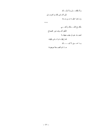 ‫ﻭﻻ ﺒﻜﺘﻤــﺎﻥ ﻭﻻ ﺒﺄﺒــﻙ‬
                        ‫ِ‬
   ‫ﻹﻥ ﺍﻟﻨـﺎﺱ ﻜﺎﻨـﻭﺍ ﻓﺭﺴـﺎﻥ‬
                        ‫ﻭﻨـﺎﺩﻭﺍ ﻋﻠﻴـﻪ ﻤـﻥ ‪‬ـﺩﺓ‬
                           ‫ﻤ‬
 ‫***‬
                      ‫ﺒﺄﻓﺘـﺢ ﺍﻟﺸــﺒﺎﻙ ﻭﺃﻏﻨــﻲ‬
       ‫ﻷﺠل ﺃﺸـﻭﻑ ﻨﻭﺭ ﺍﻟﺼﺒﺎﺡ‬
                       ‫ﻟﻤﺤـﺕ ﻋﻴـل ﺠﻨﺏ ﺤﻴﻁـﺔ‬
       ‫ﻟﻤﺎ ﺭﻗﻴﺘـﻪ ﻴﺎ ﻨـﺎﺱ ﺒﻜﻴﺕ‬
                        ‫ﻴـﺎ ﻋــﻴﻥ ﻻ ﺘﺒــــﻙ‬
                        ‫ِ‬
       ‫ﻤـﺎ ﺩﺍﻡ ﺍﻟ ِـﺤﺔ ﻤﻭﺠﻭﺩﺓ‬
                 ‫ﺼ‬




‫- ٨٤ -‬
 