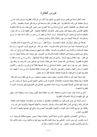 ‫ﻋﺭﻭﺱ ﺍﻟﻁﺎﺌﺭﺓ‬
 ‫ﻋﻨﺩﻤﺎ ﺍﻨﺘﻅﻡ ﺃﺴﺎﻤﺔ ﻓﻲ ﻗﺒﺽ ﻤﺭﺘﺒﻪ ﺍﻟﺸﻬﺭﻱ، ﺍﻟﺒﺎﻟﻎ ِﺩﺓ ﺁﻻﻑ ﻤﻥ ﺍﻟﺭﻴﺎﻻﺕ ﺍﻟﻘﻁﺭﻴﺔ، ‪‬ﺭﺹ ﺒﺸﺩﺓ ﻋﻠـﻰ‬
           ‫ﺤ ‪‬‬                           ‫ﻋ‬
 ‫ﺇﺭﺴﺎل ﻤﻌﻅﻤﻪ ﺇﻟﻰ ﻭﺍﻟﺩﻩ ﺒﺎﻹﺴﻜﻨﺩﺭﻴﺔ.. ﻟﻴﺱ ﻓﻘﻁ ﻤﻥ ﺃﺠل ﻤﺴﺎﻋﺩﺘﻪ ﻓﻲ ﺘﺭﺒﻴﺔ ﺒﺎﻗﻲ ﺃﺨﻭﺘﻪ ﻭﺘﻌﻠﻴﻤﻬﻡ.. ﻭﻟﻜـﻥ‬
‫ﺃﻴﻀﺎ ﻟﻴﺘﻤﻜﻥ ﻤﻥ ﺍﻟﺘﺨﻁﻴﻁ ﻭﺍﻟﺘﺩﺒﻴﺭ ﻟﺯﻭﺍﺝ ﺃﺴﺎﻤﺔ ﻤﻥ ﺍﺒﻨﺔ ﺍﻟﺠﻴﺭﺍﻥ ﻤﻴﺱ ﻫﺩﻯ، ﺍﻟﺘﻲ ﺘﻌﻤل ‪‬ﺩﺭﺴﺔ ﻟﻐﺔ ﺇﻨﺠﻠﻴﺯﻴﺔ‬
                 ‫ﻤ‬                                                                           ‫ﹰ‬
 ‫ﺒﺎﻟﺘﻌﻠﻴﻡ ﺍﻟﺜﺎﻨﻭﻱ، ﻭﻜﺎﻥ ﺒﻴﻨﻬﻤﺎ ﻓﻴﻤﺎ ﻤﻀﻰ ﺒﻌﺽ ﺍﻟﺫﻜﺭﻴﺎﺕ ﺍﻟﻌﺎﻁﻔﻴﺔ ﺍﻟﻤﻠﺘﻬﺒﺔ.. ﺍﻟﺘﻲ ﻏﻠﻔﺘﻬﺎ ﺍﻟﻭﻋـﻭﺩ ﺍﻟﻌـﺎﺠﺯﺓ‬
 ‫ﺒﺎﻟﺨﻁﻭﺒﺔ ﻭﺍﻟﺯﻭﺍﺝ ﻭﺇﻨﺠﺎﺏ ﺍﻟ ﹸﺭﻴﺔ ﺍﻟﺼﺎﻟﺤﺔ. ﺃﺭﺴل ﺃﺴﺎﻤﺔ ﻤﻥ ﻗﻁﺭ ﺇﻟـﻰ ﻤﺼـﺭ، ﻜﺎﻓـﺔ ﺘﻜـﺎﻟﻴﻑ ﺍﻟـﺯﻭﺍﺝ‬
                                                                ‫ﺫ‬
                                 ‫ﻭﻤﺴﺘﻠﺯﻤﺎﺕ ﺍﻻﺭﺘﺒﺎﻁ ﺍﻟﺴﻌﻴﺩ، ﻤﻥ ﻤﻬﺭ ﻭﺸﺒﻜﺔ ﻭﺃﺜﺎﺙ ﻭﻤﻼﺒﺱ ﻭﻫﺩﺍﻴﺎ ﻭ...‬
 ‫ﺇﻀﺎﻓﺔ ﺇﻟﻰ ﺘﻭﻜﻴل ﻤﻭﺜﻕ ﻤﻥ ﺍﻟﺴﻔﺎﺭﺓ ﺍﻟﻤﺼﺭﻴﺔ - ﺒﺩﻭﻟﺔ ﻗﻁﺭ - ﻤﻥ ﺃﺴﺎﻤﺔ ﺇﻟﻰ ﻭﺍﻟﺩﻩ ﻴﺘﻴﺢ ﻟﻪ ﺇﺘﻤﺎﻡ ﺨﻁﻭﺍﺕ‬
‫ﺍﻟﺯﻭﺍﺝ ﺍﻟ ‪‬ﺴﺘﻨﺩﻴﺔ، ﻨﻴﺎﺒﺔ ﻋﻥ ﺃﺴﺎﻤﺔ ﺍﻟﺫﻱ ﺤﺎﻟﺕ ﻅﺭﻭﻑ ﻋﻤﻠﻪ ﻋﻥ ﺫﻟﻙ. ﻋﻥ ﻁﺭﻴﻕ ﺍﻟﺒﺭﻴﺩ ﺍﻟﺴﺭﻴﻊ ﺘـﻡ ﺘﺒـﺎﺩل‬
                                                                                   ‫ﻤ‬
 ‫ﻤﻌﻅﻡ ﺍﻟﻤﺴﺘﻨﺩﺍﺕ ﻭﺍﻷﻤﻭﺍل ﺒﻴﻥ ﺍﻹﺴﻜﻨﺩﺭﻴﺔ ﻭﺍﻟﺩﻭﺤﺔ. ﻭﺘﻜﻠﻠﺕ ﻫﺫﻩ ﺍﻟﺠﻬﻭﺩ ﺒﻭﺼﻭل ﻭﺜﻴﻘﺔ ﺍﻟﺯﻭﺍﺝ ﺇﻟﻰ ﺃﺴـﺎﻤﺔ،‬
‫ﻭﺘﻤﻜﻥ ﺒﻤﺴﺎﻋﺩﺘﻬﺎ ﻭﺒﻤﻌﻭﻨﺔ ﻗﺴﻡ ﺍﻟﻌﻼﻗﺎﺕ ﺍﻟﻌﺎﻤﺔ ﺒﺎﻟﺸﺭﻜﺔ ﻤﻥ ﺍﻟﺤﺼﻭل ﻋﻠﻰ ﺸﻬﺎﺩﺓ ﻋﺩﻡ ﻤﻤﺎﻨﻌﺔ ﻟﺩﺨﻭل ‪‬ـﺩﻯ‬
   ‫ﻫ‬
‫ﺇﻟﻰ ﻗﻁﺭ.. ﺘﺤﺕ ﻜﻔﺎﻟﺔ ﺯﻭﺠﻬﺎ ﺃﺴﺎﻤﺔ.. ﻭﺍﻟﺫﻱ ﻫﻭ ﺘﺤﺕ ﻜﻔﺎﻟﺔ ﺸﺭﻜﺔ ﺍﻟﺒﻼﺴﺘﻴﻙ.. ﻭﺍﻟﺘـﻲ ﻫـﻲ ﺘﺤـﺕ ﻜﻔﺎﻟـﺔ‬
 ‫ﺍﻟﺤﻜﻭﻤﺔ ﺍﻟﻘﻁﺭﻴﺔ. ﻭﺇﻀﺎﻓﺔ ﺇﻟﻰ ﺫﻟﻙ ﺤﺼل ﺃﺴﺎﻤﺔ ﻋﻠﻰ ﻓﻴﻠﻼ، ﻤﻜﻭﻨﺔ ﻤﻥ ﻏﺭﻓﺘﻴﻥ ﻭﺼـﺎﻟﺔ ﻭﺤﻤـﺎﻡ ﻭﻤﻁـﺒﺦ‬
‫ﻭﺤﺩﻴﻘﺔ.. ﻟﻴﺱ ﺒﻬﺎ ﻋﻭﺩ ﻭﺍﺤﺩ ﺃﺨﻀﺭ. ﻓﻨﺸﻁ ﺃﺴﺎﻤﺔ ﻓﻲ ﺯﺭﺍﻋﺔ ﺍﻟﺤﺩﻴﻘﺔ ﺒﻜﺎﻓﺔ ﺃﻨﻭﺍﻉ ﺍﻟﻭﺭﻭﺩ ﻭﺍﻟﺯﻫﻭﺭ ﻭﺍﻷﺸﺠﺎﺭ‬
‫ﺍﻟﺨﻀﺭﺍﺀ ﻭﺒﺫﻭﺭ ﺍﻟﻔﺠل ﻭﺍﻟﺒﺼل ﻭﺍﻟﺠﺭﺠﻴﺭ ﻭﺍﻟﺭﺠﻠﺔ.. ﺍﻟﺘﻲ ﺼﻤﺩﺕ ﺒﻜﺜﺎﻓﺔ ﻤﻠﺤﻭﻅـﺔ ﻓـﻲ ﻭﺠـﻪ ﺍﻟﻬﺠﻤـﺎﺕ‬
                                 ‫ﺍﻟﺘﺨﺭﻴﺒﻴﺔ ﻟﻠﺤﺭﺍﺭﺓ ﺍﻟﻤﺭﺘﻔﻌﺔ ﻭﺍﻟﺭﻁﻭﺒﺔ ﺍﻟﺨﺎﻨﻘﺔ ﻭﺍﻟ ‪‬ﺫﺒﻠﺔ ﻟﻜل ﻤﺎ ﻫﻭ ﺃﺨﻀﺭ.‬
                                                     ‫ﻤ‬
 ‫ﺍﻫﺘﻡ ﺃﺴﺎﻤﺔ ﺃﻴﻀﺎ ﺒﺸﺭﺍﺀ ﺍﻷﺜﺎﺙ ﺍﻟﻤﻨﺎﺴﺏ، ﺒﻌﻀﻪ ﺠﺩﻴﺩ ﻭﺒﻌﻀﻪ ﻤﺴﺘﻌﻤل، ﻭﻭﺯﻋﻪ ﻓﻲ ﻜﺎﻓﺔ ﺃﺭﺠﺎﺀ ﺍﻟﻔـﻴﻠﻼ،‬
                                                                           ‫ﹰ‬
‫ﺍﻟﻘﺎﺒﻌﺔ ﻭﺴﻁ ﻤﻨﻁﻘﺔ ﺴﻜﻨﻴﺔ ﹸﺼﺼﺕ ﻟﻠﻌﻼﺌﻼﺕ ﺍﻟﻤﻐﺘﺭﺒﺔ، ﻗﺭﺏ ﺸﺎﻁﺊ ﺍﻟﺨﻠﻴﺞ ﺍﻟﻌﺭﺒﻲ ﺒﻤﺩﻴﻨﺔ ﺍﻟـﻭﻜﺭﺓ. ﺍﻟﺘـﻲ‬
                                                                  ‫ﺨ‬
 ‫ﺘﺯﺍﻴﺩﺕ ﻓﻴﻬﺎ ﺍﻟﻤﺒﺎﻨﻲ ﺍﻟﺤﺩﻴﺜﺔ ﺍﻟﻌﺼﺭﻴﺔ، ﺒﺯﻴﺎﺩﺓ ﺃﻋﺩﺍﺩ ﺍﻟﻤﻐﺘﺭﺒﻴﻥ ﺍﻟﻌﺎﻤﻠﻴﻥ ﻓﻲ ﺍﻟﻤﺼﺎﻨﻊ ﻭﺒﺎﻗﻲ ﻤﺅﺴﺴﺎﺕ ﺍﻟﺩﻭﻟـﺔ‬
                                                                                     ‫ﺍﻟﻘﻁﺭﻴﺔ ﺍﻟﻨﺎﻫﻀﺔ.‬
‫ﺍﺸﺘﺭﻯ ﺃﺴﺎﻤﺔ ﺃﻴﻀﺎ ﺴﻴﺎﺭﺓ ﺩﺍﺘﺴﻭﻥ ﻤﺴﺘﻌﻤﻠﺔ. ﻜﻤﺎ ﺯﻭﺩ ﺍﻟﻔﻴﻠﻼ ﺒﺨﻁ ﺘﻠﻴﻔﻭﻥ ﻴﺤﻤل ﺍﺴﻤﻪ ﻭﻭﻅﻴﻔﺘﻪ ﺍﻟ ‪‬ﺴـﺠﻠﻴﻥ‬
      ‫ﻤ‬                                                                      ‫ﹰ‬
                                                           ‫ﻓﻲ ﺩﻟﻴل ﺘﻠﻴﻔﻭﻨﺎﺕ ﺸﺭﻜﺔ ﺍﻻﺘﺼﺎﻻﺕ ﺍﻟﻘﻁﺭﻴﺔ.‬
 ‫ﺃﺭﺴل ﺃﺴﺎﻤﺔ ﺇﻟﻰ ﻤﻴﺱ ﻫﺩﻯ ﻜﺜﻴﺭ ﻤﻥ ﺍﻟﺨﻁﺎﺒﺎﺕ، ﺒﺘﻔﺎﺼﻴل ﻤﺎ ﻴﺸﺘﺭﻴﻪ ﻤﻥ ﻤﺴﺘﻠﺯﻤﺎﺕ ﺤﻴﺎﺘﻬﻤﺎ ﺍﻟ ‪‬ﺴـﺘﻘﺒﻠﻴﺔ،‬
          ‫ﻤ‬
 ‫ﻜﻤﺎ ﻜﺎﻥ ﻴﺄﺨﺫ ﺭﺃﻴﻬﺎ ﻓﻲ ﺃﻟﻭﺍﻥ ﻜﺎﻓﺔ ﺍﻟﻤﻔﺭﻭﺸﺎﺕ ﻭﺍﻟﺴﺘﺎﺌﺭ ﻭﺍﻟﺴﺠﺎﺩ ﻭﺍﻷﻏﻁﻴﺔ ﺍﻟﺼﻴﻔﻴﺔ ﻭﺍﻟﺸﺘﻭﻴﺔ ﻋﻠﻰ ﺍﻟﺴـﻭﺍﺀ.‬
 ‫ﻭﻜﺫﻟﻙ ﻋﻥ ﺘﻭﺯﻴﻊ ﺍﻷﺜﺎﺙ ﺩﺍﺨل ﺍﻟ ﹸﺭﻑ ﻭﺍﻷﺠﻬﺯﺓ ﺍﻟﻜﻬﺭﺒﺎﺌﻴﺔ ﺍﻟﻀﺭﻭﺭﻴﺔ، ﻭﺍﻟﺘﻲ ﻓﻲ ﻤﻘﺩﻤﺘﻬﺎ ﺒﻁﺒﻴﻌـﺔ ﺍﻟﺤـﺎل‬
                                                                ‫ﻐ‬
                                                                                     ‫ﺍﻟﺘﻠﻔﺯﻴﻭﻥ ﺍﻟﻤﻠﻭﻥ.‬
‫ﻭﺯﻴﺎﺩﺓ ﻓﻲ ﺍﻻﻁﻤﺌﻨﺎﻥ ﻭﺍﻟﺘﻭﺜﻴﻕ، ﺍﺸﺘﺭﻯ ﺃﺴﺎﻤﺔ ﻜﺎﻤﻴﺭﺍ ﻴﺎﺒﺎﻨﻴﺔ ﺒﺴﻴﻁﺔ، ﻭﺼﻭﺭ ﺠﻤﻴﻊ ﻤﻤﺘﻠﻜﺎﺘﻪ ﺍﻟﺯﻭﺠﻴﺔ. ﺜـﻡ‬
‫ﺃﺭﺴل ﺒﺎﻟﺼﻭﺭ ﺇﻟﻰ ﻤﻴﺱ ﻫﺩﻯ.. ﻟﺘﺘﺒﺎﻫﻰ ﺒﻬﺎ ﻭﺴﻁ ﺃﻫﻠﻬﺎ ﻭﺃﻗﺎﺭﺒﻬﺎ ﻭﺠﻴﺭﺍﻨﻬﺎ ﻭﺯﻤﻼﺌﻬﺎ ﻭﺭﺅﺴـﺎﺌﻬﺎ ﻭﺘﻼﻤﻴـﺫﻫﺎ‬
                                        ‫ﻭﺍﻟﺭﺍﺌﺢ ﻭﺍﻟﻐﺎﺩﻱ ﻭﺍﻟﻘﺭﻴﺏ ﻭﺍﻟﺒﻌﻴﺩ.. ﻤﻥ ﺍﻷﺤﺒﺔ ﻭﺍﻷﻭﻓﻴﺎﺀ ﻭﺍﻟﻌﺯﺍل.‬

                                              ‫- ٠٥ -‬
 