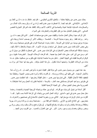 ‫ﺍﻟﺫﺭﻴﺔ ﺍﻟﺼﺎﻟﺤﺔ‬
                                                   ‫ﹸ‬
‫ﺒﺤﺜﺕ ﻤﻴﺱ ﻫﺩﻯ ﻋﻥ ﻭﻅﻴﻔﺔ ‪‬ﻌﻠﻤﺔ - ﺒﺎﻟﺘﻌﻠﻴﻡ ﺍﻟﺜﺎﻨﻭﻱ ﺍﻟﺤﻜﻭﻤﻲ - ﻓﻠﻡ ﺘﺠﺩ. ﻓﺎﻨﺘﻘﻠـﺕ ﻤﻨـﻪ ﺇﻟـﻰ ﺍﻟﺘﻌﻠـﻴﻡ‬
                                                                      ‫ﻤ‬
 ‫ﺍﻹﻋﺩﺍﺩﻱ.. ﻓﺎﻹﺒﺘﺩﺍﺌﻲ.. ﻓﻠﻡ ﺘﺠﺩ ﺃﻴﻀﺎ..!! ﺍﻀﻁﺭﺕ ﻤﻴﺱ ﻫﺩﻯ ﻟﻠﻌﻤـل ﻓـﻲ ﺃﺴـﻭﺍﻕ ﻭﻤﺤـﻼﺕ ﺍﻟﻤﻼﺒـﺱ‬
                                                    ‫ﹰ‬
‫ﻭﺍﻟﻤﺴﺘﻠﺯﻤﺎﺕ ﺍﻟﻨﺴﺎﺌﻴﺔ، ﻜﺒﺎﺌﻌﺔ ﺃﺤﻴﺎﻨﺎ ﻭﻜﻤﺤﺎﺴﺒﺔ ﻓﻲ ﺍﻷﻏﻠﺏ ﺍﻷﻋﻡ، ﻭﺫﻟﻙ ﻻﻓﺘﻘﺎﺩ ﻫﺫﻩ ﺍﻟﻤﺭﺍﻜﺯ ﺍﻟﺘﺠﺎﺭﻴﺔ ﻟﻠﻌﻨﺼﺭ‬
                                                                ‫ﹰ‬
                            ‫ﺍﻟﻨﺴﺎﺌﻲ.. ﺍﻟﺫﻱ ﻴﻔﻀل ﺍﻟﺘﻌﺎﻤل ﻤﻌﻪ ﻤﻥ ﻗﺒل ﺍﻟﻘﻁﺭﻴﺎﺕ ﻭﺍﻟﻤﻐﺘﺭﺒﺎﺕ ﻋﻠﻰ ﺍﻟﺴﻭﺍﺀ.‬
 ‫ﻜﺎﻥ ﺍﻟﺭﺍﺘﺏ ﺠﻴﺩﺍ ﻭﻤﻜﺎﻥ ﺍﻟﻌﻤل ﻤﻨﺎﺴﺒﺎ، ﻭﺘﻜﻴﻔﺕ ﻤﻴﺱ ﻫﺩﻯ ﻤﻊ ﻤﺴﺘﺠﺩﺍﺕ ﺍﻟﻌﻤل.. ﺍﻟﺫﻱ ﻜﺎﻥ ﻴﻌﻴﺒـﻪ ﺸـﺊ‬
                                                        ‫ﹰ‬                  ‫ﹰ‬
 ‫ﻭﺍﺤﺩ.. ﻭﻭﺍﺤﺩ ﻓﻘﻁ.. ﻭﻫﻭ ﻭﺠﻭﺩﻩ ﺒﻤﺩﻴﻨﺔ ﺍﻟﺩﻭﺤﺔ - ﺍﻟﻌﺎﺼﻤﺔ - ﻭﻴﺘﻁﻠﺏ ﺍﻷﻤﺭ ﺃﻥ ﻴﺼﺤﺏ ﺃﺴﺎﻤﺔ ﺯﻭﺠﺘﻪ، ﻓﻲ‬
‫ﺴﻴﺎﺭﺘﻪ ﻤﺭﺘﻴﻥ ﻴﻭﻤﻴﺎ، ﻤﻥ ﺍﻟﻭﻜﺭﺓ ﺇﻟﻰ ﺍﻟﺩﻭﺤﺔ.. ﺫﻫﺎﺒﺎ ﻭﻋﻭﺩﺓ. ﻟﻤﻭﺍﺼﻠﺔ ﺍﻟﺩﻭﺍﻡ ﻋﻠﻰ ﻓﺘﺭﺘﻴﻥ ﺼﺒﺎﺤﻴﺔ ﻭﻤﺴـﺎﺌﻴﺔ.‬
                                                  ‫ﹰ‬                             ‫ﹰ‬
‫ﻭﻓﻲ ﺒﻌﺽ ﺍﻷﻴﺎﻡ ﻜﺎﻨﺕ ﻤﻴﺱ ﻫﺩﻯ، ﺘﻀﻁﺭ ﺇﻟﻰ ﺍﺴﺘﺨﺩﺍﻡ ﺴﻴﺎﺭﺍﺕ ﺍﻷﺠﺭﺓ.. ﺍﻟﺸـﺤﻴﺤﺔ ﻭﺍﻟﺒﺎﻫﻅـﺔ ﺍﻟﺘﻜـﺎﻟﻴﻑ.‬
‫ﻭﺴﺒﺒﺕ ﻤﺸﻜﻠﺔ ﺍﻟﻤﻭﺍﺼﻼﺕ ﺒﻌﺽ ﺍﻻﻀﻁﺭﺍﺏ ﻓﻲ ﺍﻟﺘﺯﺍﻤﺎﺕ ﻤﻴﺱ ﻫﺩﻯ.. ﺍﻟﺘﻲ ﺍﻀﻁﺭﺕ ﻟﻠﺘﻨﻘل ﻤﻥ ﺴﻭﻕ ﺇﻟـﻰ‬
‫ﺁﺨﺭ، ﻭﻤﻥ ﺤﻲ ﺇﻟﻰ ﺁﺨﺭ، ﺤﺘﻰ ﻤﻠﺕ ﺍﻟﻌﻤل ﺒﻬﺎ ﺠﻤﻴﻌﺎ.. ﻜﻤﺎ ﻜﺭﻫﺕ ﺍﻟﺭﺤﻼﺕ ﺍﻟﻴﻭﻤﻴﺔ.. ﺍﻟﻤﻔﺭﻭﻀﺔ ﻋﻠﻴﻬﺎ ﺒـﻴﻥ‬
                                                ‫ﹰ‬
‫ﺍﻟﻭﻜﺭﺓ ﻭﺍﻟﺩﻭﺤﺔ ﻓﻘﺒﻠﺕ ﻓﻲ ﺍﻟﻨﻬﺎﻴﺔ ﺍﻟﻌﻤل.. ﺩﺍﺨل ﻤﺩﺭﺴﺔ ﺨﺎﺼﺔ ﺍﺒﺘﺩﺍﺌﻴﺔ، ﺘﻘﻊ ﺒﺎﻟﻘﺭﺏ ﻤﻥ ﻤﺴﻜﻨﻬﺎ، ﻤﻘﺎﺒل ِـﺩﺓ‬
   ‫ﻋ‬
‫ﻤﺌﺎﺕ ﻤﻥ ﺍﻟﺭﻴﺎﻻﺕ ﺍﻟﻘﻁﺭﻴﺔ. ﻭﺸﺠﻌﻬﺎ ﺃﺴﺎﻤﺔ ﺒﺎﻟﻘﻭل.. ﺒﺄﻥ ﻫﺫﺍ ﺍﻟﻌﻤل ﻤﺅﻗﺕ.. ﺤﺘﻰ ﻴﺠﺩ ﻟﻬﺎ ﻋﻤﻼ ﺁﺨﺭ ﺒﺭﺍﺘـﺏ‬
           ‫ﹰ‬
                                                                                                ‫ﺃﻋﻠﻰ.‬
 ‫ﺒﻌﺩ ِﺩﺓ ﺸﻬﻭﺭ ﻤﻥ ﻭﺼﻭل ﻤﻴﺱ ﻫﺩﻯ، ﺇﻟﻰ ﺩﻭﻟﺔ ﻗﻁﺭ ﺍﻟﻔﺘﻴﺔ، ﺸﻌﺭﺕ ﺒﺄﻋﺭﺍﺽ ﺍﻟﺤﻤـل.. ﻓـﺭﺡ ﺃﺴـﺎﻤﺔ‬
                                                                               ‫ﻋ‬
‫ﺒﺎﻷﺨﺒﺎﺭ ﺍﻟﺴﻌﻴﺩﺓ.. ﺍﻟﺘﻲ ﻨﻘﻠﻬﺎ ﺇﻟﻰ ﺯﻤﻼﺌﻪ ﻭﺭﺅﺴﺎﺌﻪ.. ﺜﻡ ﺃﻗﺎﺭﺒﻪ ﻭﺃﻫﻠﻪ ﻭﺃﺴﺭﺓ ﻫﺩﻯ ﺒﻤﺼﺭ ﺍﻟﺤﺒﻴﺒﺔ. ﻭﺨﻁﻁﺎ ﻤﻌﺎ‬
‫ﹰ‬
‫ﻟﺘﺨﻔﻴﻑ ﻜﺎﻓﺔ ﺍﻷﻋﻤﺎل ﺍﻟﺜﻘﻴﻠﺔ.. ﺍﻟﺘﻲ ﺘﻤﺎﺭﺴﻬﺎ ﻤﻴﺱ ﻫﺩﻯ - ﺩﺍﺨل ﺍﻟﻔﻴﻠﻼ ﻭﺨﺎﺭﺠﻬﺎ - ﻜﻤﺎ ﺍﻨﺘﻅﻤﺕ ﻤﻴﺱ ﻫﺩﻯ..‬
 ‫ﻓﻲ ﻁﻭﺍﺒﻴﺭ ﻭﻤﻭﺍﻋﻴﺩ ﺍﻟﺤﻭﺍﻤل ﺒﻤﺴﺘﺸﻔﻰ ﺤﻤﺩ ﺍﻟﻌﺎﻡ - ﺒﺎﻟﺩﻭﺤﺔ - ﻟ ‪‬ﺘﺎﺒﻌﺔ ﺘﻁﻭﺭﺍﺕ ﺍﻟﺤﻤل ﻭﻤﺭﺍﻋﺎﺓ ﺍﺤﺘﻴﺎﻁﺎﺘـﻪ‬
                                      ‫ﻤ‬
                                        ‫ﺍﻟﻀﺭﻭﺭﻴﺔ ﺤﺘﻰ ﻴﺼل ﺍﻟﺠﻨﻴﻥ ﺒﺴﻼﻡ.. ﺇﻟﻰ ﺍﻟﺤﻴﺎﺓ ﺍﻷﺭﻀﻴﺔ ﺍﻟﻔﺎﻨﻴﺔ.‬
‫ﺃﻜﺜﺭ ﺃﺴﺎﻤﺔ ﻤﻥ ﺘﺒﺩﻴل ﺍﻟﻭﺭﺩﻴﺎﺕ ﻤﻊ ﺃﻗﺭﺍﻨﻪ.. ﻟﻴﻭﺍﺌﻡ ﺒﻴﻥ ﻋﻤﻠﻪ ﻭﻭﺍﺠﺒﺎﺘﻪ ﺍﻟﺯﻭﺠﻴﺔ ﺍﻟﺠﺩﻴﺩﺓ ﻭﺍﻟﻤﺘﺠﺩﺩﺓ. ﻭﻋﻨﺩﻤﺎ‬
 ‫ﺩﺨل ﺤﻤل ﻤﻴﺱ ﻫﺩﻯ ﻓﻲ ﺸﻬﺭﻩ ﺍﻟﺴﺎﺒﻊ.. ﺘﺭﻜﺕ ﺍﻟﻌﻤل ﺍﻟﻤﺩﺭﺴﻲ ﻭﻟﺠﺄﺕ ﺇﻟﻰ ﺍﻟﺭﺍﺤﺔ ﺍﻟﺘﺎﻤﺔ ﺒﻤﺴـﻜﻨﻬﺎ.. ﻜﻤـﺎ‬
‫ﺃﻜﺜﺭﺕ ﻤﻥ ﺘﺒﺎﺩل ﺍﻟﺯﻴﺎﺭﺍﺕ ﻤﻊ ﺠﺎﺭﺍﺘﻬﺎ.. ﺍﻟﻼﺘﻲ ﻤﺭﺭﻥ ﺒﺘﺠﺭﺒﺔ ﺍﻟﺤﻤل، ﻟﻼﺴﺘﻤﺎﻉ ﺇﻟﻰ ﻨﺼﺎﺌﺤﻬﻥ ﻭﺍﻻﺴﺘﺭﺸـﺎﺩ‬
‫ﺒﺘﺠﺎﺭﺒﻬﻥ.. ﻓﻲ ﺍﻹﻨﺘﺎﺝ ﺍﻟﺒﺸﺭﻱ ﺍﻷﺯﻟﻲ.. ﻭﺃﻨﺸﻁﺘﻪ ﺍﻟ ‪‬ﺭﺍﻓﻘﺔ ﻤﻥ.. : ‪‬ﻀﺎﺠﻌﺔ ﻭﺤﻤـل ﻭﻭﻻﺩﺓ ﻭﺩﻭﺭﺓ ﺸـﻬﺭﻴﺔ‬
                              ‫ﻤ‬             ‫ﻤ‬
‫ﻭﻨﻅﺎﻓﺔ ﻭﺭﻀﺎﻋﺔ ﻭﻁﻌﺎﻡ ﻭﺸﺭﺍﺏ ﻭﻤﺜﻴﺭﺍﺕ ﻭﻓﻭﺍﺘﺢ ﻟﻠﺸﻬﻴﺔ ﻭ )ﺯﻭﺍﻕ( ﻭﻏﻨﺞ ﻭﺩﻻل ﻭﻁﺏ ﻭﺘﻤـﺭﻴﺽ ﻭﺭﻗـﻲ‬
    ‫ﻭﺒﺨﻭﺭ ﻭﻭﻓﺎﻕ ﻭﺨﺼﺎﻡ ﻭﻨﻭﻡ ﻭﺴﻬﺭ ﻭﻏﺭﺯ ﺍﻹﺒﺭ.. ﻓﻲ ﻋﻴﻥ ﺍﻟﻌﺫﻭل ﻭﺍﻟﺤﺴﻭﺩ.. ﻤﻥ ﺍﻟﻘﺭﻴﺏ ﻭﻤﻥ ﺍﻟﺒﻌﻴﺩ...‬




                                              ‫- ٢٦ -‬
 