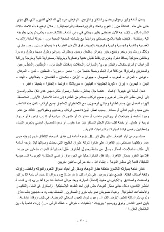 ‫ﺒﺴﻤل ﺃﺴﺎﻤﺔ ﻭﻜﺒﺭ ﻭﺤﻭﻗل ﻭﺤﻤﺩل ﻭﺍﺴﺘﺨﺎﺭ ﻭﺍﺴﺘﺭﺠﻊ.. ﺜﻡ ﻓﻭﺽ ﺃﻤﺭﻩ ﺇﻟﻰ ﺍﷲ ﺍﻟﻌﻠﻲ ﺍﻟﻘﺩﻴﺭ.. ﺍﻟﺫﻱ ﺨﻠﻕ ﻤﻴﺱ‬
‫ﻫﺩﻯ ﻋﻠﻰ ﻫﺫﻩ ﺍﻟﺸﺎﻜﻠﺔ ﻤﻥ.. : ﺍﻟﻌﻭﺝ ﻭﺍﻟﻌﻨﺎﺩ ﻭﺍﻟﻠﻭﻉ ﻭﺍﻟﺤﻤﺎﻗﺔ ﻭﺍﻟﺒﺭﺍﺠﻤﺎﺘﻴﺔ..!!. ﺨﻼل ﺘﻭﻫﺞ ﻫـﺫﻩ ﺍﻻﺤﺘﻤـﺎﻻﺕ‬
 ‫ﺍﻟ ‪‬ﻨﺫﺭﺓ ﺒﺎﻟﺸﺭ.. ﻜﺎﻥ ﻭﺠﻪ ﺍﻻﺒﻥ ﻤﺼﻁﻔﻰ ﻴﻅﻬﺭ ﻭﻴﺨﺘﻔﻲ ﻓﻲ ﻭﻋﻲ ﺃﺴﺎﻤﺔ.. ﻜﻜﺸﺎﻑ ﻀﻭﺀ ﻴﻁﻔﺊ ﺜﻡ ﻴﻀﺊ ﺒﻁﺭﻴﻘﺔ‬
                                                                                        ‫ﻤ‬
‫ﺁﻟﻴﺔ ﻭﻤﻨﺘﻅﻤﺔ.. ﻓﺘﺨﻔﻑ ﻁﻴﺒﺔ ﻤﻼﻤﺢ ﻤﺼﻁﻔﻰ ﻭﺒﺭﺍﺀﺘﻬﺎ ﻤﻊ ﺍﺒﺘﺴﺎﻤﺘﻪ ﺍﻟﺴﻤﺤﺔ ﺍﻟﻤﺤﺒﺒﺔ ﻤﻥ.. : ‪‬ﺭﻗﺔ ﺃﺴﺎﻤﺔ ﻭﺁﻻﻤـﻪ‬
                ‫ﺤ‬
 ‫ﺍﻟﻌﺼﺒﻴﺔ ﻭﺍﻟﻨﻔﺴﻴﺔ ﻭﺍﻟﺠﺴﺩﻴﺔ ﻭﺍﻟﺒﺭﻴﺔ ﻭﺍﻟﺒﺤﺭﻴﺔ ﻭﺍﻟﺠﻭﻴﺔ.. ﻓﻭﻕ ﺍﻷﺭﺽ ﺍﻟﻘﻁﺭﻴﺔ ﻭﻤﺎ ﻴﺤﻴﻁﻬﺎ ﻤـﻥ.. : ﺼـﺤﺎﺭﻱ‬
‫ﻭﺘﻼل ﻭﺭﻤﺎل ﻭﺒﺭ ﻭﺒﺤﺭ ﻭﺨﻠﻴﺞ ﻭﺨﻭﺭ ﻭﺠﺯﺍﺌﺭ ﻭﺨﻠﺠﺎﻥ ﻭﺤﺩﻭﺩ ﻭﻤﻁﺎﺭﺍﺕ ﻭﻤﻭﺍﻨﺊ ﻭﻁﺭﻕ ﻤﻤﻬﺩﺓ ﻭﻁﺭﻕ ﻭﻋـﺭﺓ‬
‫ﻭﻤﻨﺎﻁﻕ ﺠﻤﺭﻜﻴﺔ ﻭﻤﻨﺎﻓﺫ ﺩﺨﻭل ﻭﺨﺭﻭﺝ ﻭﻨﻘﺎﻁ ﺘﻔﺘﻴﺵ ﻤﺩﻨﻴﺔ ﻭﻋﺴﻜﺭﻴﺔ ﻭﺒﺘﺭﻭﻟﻴﺔ ﻭﺼﺤﺭﺍﻭﻴﺔ ﺜﺎﺒﺘﺔ ﻭﻤﺘﺭﺠﻠﺔ ﻭﺭﺍﻜﺒﺔ‬
 ‫ﻟﻠﺩﺭﺍﺠﺎﺕ "ﻭﺍﻟﻤﻭﺘﻭﺴﻴﻜﻼﺕ ﻭﺍﻟﺒﻴﺘﺵ ﺒﻭﺩﻱ" ﻭﺍﻟﺴﻴﺎﺭﺍﺕ ﻭﺍﻟﺤﺎﻓﻼﺕ ﻭﻨﺎﻗﻼﺕ ﺍﻟﺠﻨﺩ ﻤﻥ.. : ﺍﻟﻭﻁﻨﻴﻴﻥ ﻭﺍﻟﻤﺘﻁـﻭﻋﻴﻥ‬
 ‫ﻭﺍﻟﻤﻐﺘﺭﺒﻴﻥ ﻭﺍﻟﻤﺭﺘﺯﻗﺔ ﻤﻥ ﻜﺎﻓﺔ ﺩﻭل ﺍﻟﻌﺎﻟﻡ ﻭﺒﺼﻔﺔ ﺨﺎﺼﺔ ﻤﻥ.. : ﻤﺼﺭ - ﺴﻭﺭﻴﺎ - ﻓﻠﺴﻁﻴﻥ - ﻟﺒﻨﺎﻥ - ﺍﻟﺴﻭﺩﺍﻥ‬
‫- ﺘﻭﻨﺱ - ﺍﻟﺠﺯﺍﺌﺭ - ﺍﻟﻤﻐﺭﺏ - ﺍﻟﺼﻭﻤﺎل - ﺠﻴﺒﻭﺘﻲ - ﺍﻷﺭﺩﻥ - ﺒﺎﻜﺴﺘﺎﻥ - ﺃﻓﻐﺎﻨﺴﺘﺎﻥ - ﺒﻨﺠﻼﺩﻴﺵ - ﺍﻟﻬﻨﺩ -‬
  ‫ﺍﻟﻴﻤﻥ - ﺍﻟﺒﺤﺭﻴﻥ - ﺇﻴﺭﺍﻥ - ﻜﻭﺭﻴﺎ ﺍﻟﺠﻨﻭﺒﻴﺔ - ﺍﻟﻔﻴﻠﻴﺒﻴﻥ - ﺴﻴﺭﻴﻼﻨﻜﺎ - ﻓﺭﻨﺴﺎ - ﺇﻨﺠﻠﺘﺭﺍ - ﺒﻠﺠﻴﻜﺎ - ﻗﻁﺭ -...‬
‫ﺩﺨل ﺃﺴﺎﻤﺔ ﻓﻲ ﻏﻴﺒﻭﺒﺔ ﺍﻹﻏﻤﺎﺀ.. ﻋﻨﺩﻤﺎ ﺠﺎل ﺒﺨﺎﻁﺭﻩ ﺍﺤﺘﻤﺎل ﻭﺼﻭل ﻁﺎﺌﺭﺓ ﻤﻴﺱ ﻫﺩﻯ ﺒﻜل ﺴﻼﻡ ﻭﺃﻤـﺎﻥ‬
 ‫ﺇﻟﻰ ﺃﺭﺽ ﻤﻁﺎﺭ ﺍﻟﺩﻭﺤﺔ.. ﺜﻡ ﺨﺭﻭﺝ ﺠﻤﻴﻊ ﺍﻟﺭﻜﺎﺏ ﺒﺴﻼﻡ ﻤﻥ ﺍﻟﻁﺎﺌﺭﺓ ﺇﻟﻰ ﻗﺎﻋﺔ ﺍﻻﺴﺘﻘﺒﺎل ﺍﻷﻭﻟﻰ.. ﺍﻟﻤﻼﺼﻘﺔ‬
‫ﻟﻠﻬﻭﺍﺀ ﺍﻟﻔﺎﺼل ﺒﻴﻥ ﺠﺴﻡ ﺍﻟﻁﺎﺌﺭﺓ ﻭﻤﺒﺎﻨﻲ ﺍﻟﻭﺼﻭل.. ﻤﻊ ﺍﻻﻀﻁﺭﺍﺭ ﻻﺤﺘﺠﺎﺯ ﺠﻤﻴﻊ ﺍﻟﺭﻜﺎﺏ ﺩﺍﺨل ﻫﺫﻩ ﺍﻟﻘﺎﻋﺔ..‬
 ‫ﺤﺘﻰ ﺼﺒﺎﺡ ﺍﻟﻴﻭﻡ ﺍﻟﺘﺎﻟﻲ ﺃﻭ ﻤﺴﺎﺌﻪ.. ﺒﺴﺒﺏ ﺘﻌﻁل ﺃﺠﻬﺯﺓ ﻓﺤﺹ ﺍﻟﺭﻜﺎﺏ ﻭﺤﻘﺎﺌﺒﻬﻡ ﻭﻤﻨﻘﻭﻻﺘﻬﻡ.. ﻟﻠﺘﺄﻜﺩ ﻤﻥ ﻋﺩﻡ‬
‫ﻭﺠﻭﺩ ﺃﺴﻠﺤﺔ ﺃﻭ ﻤﻔﺭﻗﻌﺎﺕ ﺃﻭ ﻴﻭﺭﺍﻨﻴﻭﻡ ‪‬ﻨﻀﺏ ﺃﻭ ﻤﺨﺩﺭﺍﺕ ﺃﻭ ﻤﻨﺸﻭﺭﺍﺕ ﺴﻴﺎﺴﻴﺔ ﺃﻭ ﻜﺘـﺏ ﺇﺒﺎﺤﻴـﺔ ﺃﻭ ﻤـﻭﺍﺩ‬
                                                        ‫ﻤ‬
‫ﻨﻭﻭﻴﺔ ﺃﻭ ﻁﻌﺎﻡ.. ﺃﻭ ﺨﻁﺔ ﻟﻘﻠﺏ ﻨﻅﺎﻡ ﺍﻟ ‪‬ﻜﻡ ﺍﻟ ‪‬ﺴﺘﻘﺭ ‪‬ﻨﺫ ِﺩﺓ ﻋﻘﻭﺩ.. ﺃﻭ ﺩﻋﻭﺓ ﻟﻠﻌﺼﻴﺎﻥ ﺍﻟﻤﺩﻨﻲ ﻭﺘﺤﺭﻴﺭ ﺍﻟﻨﺴﺎﺀ‬
                                              ‫ﻤ ﻋ‬       ‫ﺤ ﻤ‬
                                                   ‫ﻭﺇﻋﻁﺎﺌﻬﻥ ﺭﺨﺹ ﻗﻴﺎﺩﺓ ﺍﻟﺴﻴﺎﺭﺍﺕ ﻭﺍﻟﺩﺭﺍﺠﺎﺕ ﺍﻟﻨﺎﺭﻴﺔ..‬
‫ﻤﺴﺎﺀ ﻴﻭﻡ ﻤﻥ ﺃﻴﺎﻡ ﺍﻟﻘﻴﺎﻤﺔ.. ‪‬ﻨﺫﺭ ﺒﻜل ﺸﺭ..!!.. ﺘﻭﺠﻪ ﺃﺴﺎﻤﺔ ﺇﻟﻰ ﻤﻁﺎﺭ ﺍﻟﺩﻭﺤﺔ، ﻻﻨﺘﻅﺎﺭ ﻗﺩﻭﻡ ﺯﻭﺠﺘﻪ ﻤﻴﺱ‬
                                                                  ‫ﻤ‬
‫ﻫﺩﻯ ﻭﻁﻔﻠﻬﻤﺎ ﻤﺼﻁﻔﻰ ﻤﻥ ﺍﻟﻘﺎﻫﺭﺓ، ﻋﻠﻰ ﻁﺎﺌﺭﺓ ﺸﺭﻜﺔ ﻁﻴﺭﺍﻥ ﺍﻟﺨﻠﻴﺞ، ﺍﻟﺘﻲ ﻴﺤﺘﻤل ﻭﺼﻭﻟﻬﺎ ﻟﻴﻼ. ﺘﻭﺠﻪ ﺃﺴﺎﻤﺔ‬
            ‫ﹰ‬
 ‫ﺇﻟﻰ ﻤﻜﺘﺏ ﺍﺴﺘﻌﻼﻤﺎﺕ ﺍﻟﻤﻁﺎﺭ، ﻭﺴﺄل ﻋﻥ ﺴﺎﻋﺔ ﻭﺼﻭل ﺍﻟﻁﺎﺌﺭﺓ.. ﻓﻘﻴل ﻟﻪ ﺒﺄﻨﻬﺎ ﻗﺩ ﺘﺄﺨﺭﺕ ﺴﺎﻋﺘﻴﻥ ﻋﻥ ﻤﻭﻋﺩ‬
‫ﺇﻗﻼﻋﻬﺎ ﺍﻟﻤﻘﺭﺭ ﺒﻤﻁﺎﺭ ﺍﻟﻘﺎﻫﺭﺓ.. ﻭﻟﺫﺍ ﻓﺈﻥ ﺍﻟﻁﺎﺌﺭﺓ ﺤﺎﻟﻴﺎ ﻓﻲ ﺍﻟﺠﻭ، ﻓﻭﻕ ﺃﺭﺍﻀﻲ ﺍﻟﻤﻤﻠﻜـﺔ ﺍﻟﻌﺭﺒﻴـﺔ ﺍﻟﺴـﻌﻭﺩﻴﺔ‬
                                               ‫ﹰ‬
                               ‫ﺍﻟﺸﻘﻴﻘﺔ، ﻗﺎﺩﻤﺔ ﺇﻟﻰ ﻤﻁﺎﺭ ﺍﻟﺩﻭﺤﺔ - ﺇﻨﺸﺎﺀ ﺍﷲ - ﺒﻌﺩ ﺤﻭﺍﻟﻲ ﺴﺎﻋﺘﻴﻥ ﺃﺨﺭﻴﻴﻥ.‬
‫ﻏﺎﺩﺭ ﺃﺴﺎﻤﺔ ﺒﺴﻴﺎﺭﺘﻪ ﺍﻟﺩﺍﺘﺴﻭﻥ ﻤﻨﻁﻘﺔ ﻤﻁﺎﺭ ﺍﻟﺩﻭﺤﺔ، ﻭﺩﺨل ﺇﻟﻰ ﺃﺤﻴﺎﺀ ﺃﺴﻭﺍﻕ ﺍﻟﻠﺤﻭﻡ ﻭﺍﻟﻔﻭﺍﻜﻪ ﻭﺍﻟﺨﻀـﺭﺍﻭﺍﺕ‬
‫ﻭﻜﺎﻓﺔ ﺃﺼﻨﺎﻑ ﺍﻟﺒﻘﺎﻟﺔ. ﻓﺘﺒﻀﻊ ﻤﻨﻬﺎ ﻭﺤﺭﺹ ﻋﻠﻰ ﺸﺭﺍﺀ ﻜل ﻤﺎ ﻫﻭ ﻁـﺎﺯﺝ ﻭﺒـﺭﺍﻕ، ﻜـﺩﺱ ﺃﺴـﺎﻤﺔ ﺍﻟﻜـﺭﺍﺘﻴﻥ‬
‫ﻭﺍﻟ ‪‬ﻐﻠﻔﺎﺕ ﻭﺍﻟﺼﻨﺎﺩﻴﻕ ﻭﺍﻷﻜﻴﺎﺱ ﻓﻲ ﺤﻘﻴﺒﺔ )ﺸﻨﻁﺔ( ﺍﻟﺴﻴﺎﺭﺓ، ﻭﺒﻌﺩ ﺤﻭﺍﻟﻲ ﺍﻟﺴﺎﻋﺔ ﻋﺎﺩ ﻤﺭﺓ ﺃﺨـﺭﻯ، ﺇﻟـﻰ ﻗﺎﻋـﺔ‬‫ﻤ‬
‫ﺍﻨﺘﻅﺎﺭ ﺍﻟﻘﺎﺩﻤﻴﻥ، ﺩﺍﺨل ﻤﺒﺎﻨﻲ ﻤﻁﺎﺭ ﺍﻟﺩﻭﺤﺔ، ﺠﻠﺱ ﻓﻭﻕ ﺃﺤﺩ ﺍﻟﻤﻘﺎﻋﺩ ﺍﻟﺒﻼﺴﺘﻴﻜﻴﺔ.. ﻭﺍﺴﺘﻐﺭﻕ ﻓﻲ ﺍﻟﺘﺄﻤل ﻭﺍﻟﺘﻔﻜﻴـﺭ‬
‫ﻭﺍﻻﺤﺘﻤﺎﻻﺕ ﺍﻟﻌﺸﻭﺍﺌﻴﺔ.. ﻭﻋﻴﻨﺎﻩ ﻤﺼﻭﺒﺘﺎﻥ ﻨﺤﻭ ﺒﺎﺏ ﺨﺭﻭﺝ ﺍﻟﻤﺴﺎﻓﺭﻴﻥ.. ﺍﻟﻤﺤﺎﻁ ﺒﺠﻨـﻭﺩ ﻤـﺩﺠﺠﻴﻥ ﺒﺎﻟﺴـﻼﺡ..‬
  ‫ﻭﺫﻭﻱ ﺒﺸﺭﺓ ﺩﺍﻜﻨﺔ ﻜﻁﻴﻥ ﺍﻷﺭﺽ ﺍﻟﻘﺫﺭﺓ.. ﻭﻋﻴﻭﻥ ﺘﺒﺭﻕ ﻜﻌﻴﻭﻥ ﺍﻟﺴﺤﺎﻟﻲ ﺍﻟﻤﺭﻴﻀﺔ.. ﻓﻲ ﺜﻴﺎﺏ ﺯﺭﻗﺎﺀ ﻏﺎﻤﻘـﺔ..‬
‫ﺒﻠﻭﻥ ﺍﻟ ِﺒﺭ ﺍﻟﻔﺎﺴﺩ.. ﻭﻓﻭﻕ ﺭﺅﻭﺴﻬﻡ " ﺒﻴﺭﻴﻬﺎﺕ " )ﺤﻘﻔﻴﺎﺕ - ﻁﻭﺍﻗﻲ - ﻏﻁﺎﺀ ﻟﻠﺭﺃﺱ -...( ﺯﺭﻗﺎﺀ ﺸﺎﺤﺒﺔ ﺒﻠـﻭﻥ‬
                                                                                            ‫ﺤ‬
                                                                                 ‫ﺍﻟﺒﺎﺫﻨﺠﺎﻥ ﺍﻟﻌﻔﻥ..!!.‬


                                               ‫- ٠٧ -‬
 