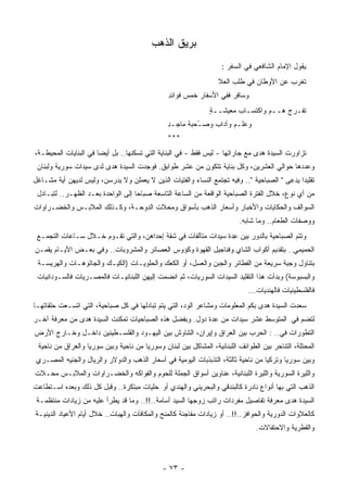 ‫ﺒﺭﻴﻕ ﺍﻟﺫﻫﺏ‬
                                                                    ‫ﻴﻘﻭل ﺍﻹﻤﺎﻡ ﺍﻟﺸﺎﻓﻌﻲ ﻓﻲ ﺍﻟﺴﻔﺭ :‬
                                                                  ‫ﺘﻐﺭﺏ ﻋﻥ ﺍﻷﻭﻁﺎﻥ ﻓﻲ ﻁﻠﺏ ﺍﻟﻌﻼ‬
                                                                                        ‫‪ ‬‬
                                                ‫ﻭﺴﺎﻓﺭ ﻓﻔﻲ ﺍﻷﺴﻔﺎﺭ ﺨﻤﺱ ﻓﻭﺍﺌﺩ‬
                                                ‫ِ‬     ‫‪‬‬
                                                               ‫ﺘﻔـ ‪‬ﺝ ﻫــﻡ ﻭﺍﻜﺘﺴـﺎﺏ ﻤﻌﻴﺸــﺔ‬
                                                               ‫ٍ‬       ‫‪‬‬        ‫‪‬‬    ‫ﺭ‪‬‬
                                                ‫ﻭﻋﻠـﻡ ﻭﺁﺩﺍﺏ ﻭﺼ ُﺤﺒﺔ ﻤﺎﺠـﺩ‬
                                                ‫ِ‬     ‫ـ ﹸ‬     ‫‪‬‬     ‫‪‬‬
                                                ‫***‬
‫ﺘﺯﺍﻭﺭﺕ ﺍﻟﺴﻴﺩﺓ ﻫﺩﻯ ﻤﻊ ﺠﺎﺭﺍﺘﻬﺎ - ﻟﻴﺱ ﻓﻘﻁ - ﻓﻲ ﺍﻟﺒﻨﺎﻴﺔ ﺍﻟﺘﻲ ﺘﺴﻜﻨﻬﺎ.. ﺒل ﺃﻴﻀﺎ ﻓﻲ ﺍﻟﺒﻨﺎﻴﺎﺕ ﺍﻟ ‪‬ﺤﻴﻁـﺔ،‬
      ‫ﻤ‬                ‫ﹰ‬
 ‫ﻭﻋﺩﺩﻫﺎ ﺤﻭﺍﻟﻲ ﺍﻟﻌﺸﺭﻴﻥ، ﻭﻜل ﺒﻨﺎﻴﺔ ﺘﺘﻜﻭﻥ ﻤﻥ ﻋﺸﺭ ﻁﻭﺍﺒﻕ. ﻓﻭﺠﺩﺕ ﺍﻟﺴﻴﺩﺓ ﻫﺩﻯ ﻟﺩﻯ ﺴﻴﺩﺍﺕ ﺴﻭﺭﻴﺔ ﻭﻟﺒﻨﺎﻥ‬
‫ﺘﻘﻠﻴﺩﺍ ﻴﺩﻋﻰ " ﺍﻟﺼﺒﺎﺤﻴﺔ ".. ﻭﻓﻴﻪ ﺘﺠﺘﻤﻊ ﺍﻟﻨﺴﺎﺀ ﻭﺍﻟﻔﺘﻴﺎﺕ ﺍﻟﺫﻴﻥ ﻻ ﻴﻌﻤﻠﻥ ﻭﻻ ﻴﺩﺭﺴﻥ، ﻭﻟﻴﺱ ﻟﺩﻴﻬﻥ ﺃﻴﺔ ﻤﺸـﺎﻏل‬
                                                                                             ‫ﹰ‬
 ‫ﻤﻥ ﺃﻱ ﻨﻭﻉ، ﺨﻼل ﺍﻟﻔﺘﺭﺓ ﺍﻟﺼﺒﺎﺤﻴﺔ ﺍﻟﻭﺍﻗﻌﺔ ﻤﻥ ﺍﻟﺴﺎﻋﺔ ﺍﻟﺘﺎﺴﻌﺔ ﺼﺒﺎﺤﺎ ﺇﻟﻰ ﺍﻟﻭﺍﺤﺩﺓ ﺒﻌـﺩ ﺍﻟﻅﻬـﺭ.. ﻟﺘﺒـﺎﺩل‬
                                   ‫ﹰ‬
‫ﺍﻟﺴﻭﺍﻟﻑ ﻭﺍﻟﺤﻜﺎﻴﺎﺕ ﻭﺍﻷﺨﺒﺎﺭ ﻭﺃﺴﻌﺎﺭ ﺍﻟﺫﻫﺏ ﺒﺄﺴﻭﺍﻕ ﻭﻤﺤﻼﺕ ﺍﻟﺩﻭﺤـﺔ، ﻭﻜـﺫﻟﻙ ﺍﻟﻤﻼﺒـﺱ ﻭﺍﻟﺨﻀـﺭﺍﻭﺍﺕ‬
                                                                          ‫ﻭﻭﺼﻔﺎﺕ ﺍﻟﻁﻌﺎﻡ.. ﻭﻤﺎ ﺸﺎﺒﻪ.‬
 ‫ﻭﺘﺘﻡ ﺍﻟﺼﺒﺎﺤﻴﺔ ﺒﺎﻟﺩﻭﺭ ﺒﻴﻥ ِﺩﺓ ﺴﻴﺩﺍﺕ ‪‬ﺘﺂﻟﻔﺎﺕ ﻓﻲ ﺸﻘﺔ ﺇﺤﺩﺍﻫﻥ، ﻭﺍﻟﺘﻲ ﺘﻘـﻭﻡ ﺨـﻼل ﺴـﺎﻋﺎﺕ ﺍﻟﺘﺠﻤـﻊ‬
                                                      ‫ﻤ‬         ‫ﻋ‬
‫ﺍﻟﺤﻤﻴﻤﻲ.. ﺒﺘﻘﺩﻴﻡ ﺃﻜﻭﺍﺏ ﺍﻟﺸﺎﻱ ﻭﻓﻨﺎﺠﻴل ﺍﻟﻘﻬﻭﺓ ﻭﻜﺅﻭﺱ ﺍﻟﻌﺼﺎﺌﺭ ﻭﺍﻟﻤﺸﺭﻭﺒﺎﺕ.. ﻭﻓﻲ ﺒﻌـﺽ ﺍﻷﻴـﺎﻡ ﻴﻘﻤـﻥ‬
 ‫ﺒﺘﻨﺎﻭل ﻭﺠﺒﺔ ﺴﺭﻴﻌﺔ ﻤﻥ ﺍﻟﻔﻁﺎﺌﺭ ﻭﺍﻟﺠﺒﻥ ﻭﺍﻟﻌﺴل، ﺃﻭ ﺍﻟﻜﻌﻙ ﻭﺍﻟﺤﻠﻭﻴـﺎﺕ )ﺍﻟﻜﻴـﻙ ﻭﺍﻟﺠﺎﺘﻭﻫـﺎﺕ ﻭﺍﻟﻬﺭﻴﺴـﺔ‬
 ‫ﻭﺍﻟﺒﺴﺒﻭﺴﺔ( ﻭﺒﺩﺃﺕ ﻫﺫﺍ ﺍﻟﺘﻘﻠﻴﺩ ﺍﻟﺴﻴﺩﺍﺕ ﺍﻟﺴﻭﺭﻴﺎﺕ، ﺜﻡ ﺍﻨﻀﻤﺕ ﺇﻟﻴﻬﻥ ﺍﻟﻠﺒﻨﺎﻨﻴـﺎﺕ ﻓﺎﻟﻤﺼـﺭﻴﺎﺕ ﻓﺎﻟﺴـﻭﺩﺍﻨﻴﺎﺕ‬
                                                                             ‫ﻓﺎﻟﻔﻠﺴﻁﻴﻨﻴﺎﺕ ﻓﺎﻟﻬﻨﺩﻴﺎﺕ...‬
‫ﺴﻌﺩﺕ ﺍﻟﺴﻴﺩﺓ ﻫﺩﻯ ﺒﻜﻡ ﺍﻟﻤﻌﻠﻭﻤﺎﺕ ﻭﻤﺸﺎﻋﺭ ﺍﻟﻭﺩ، ﺍﻟﺘﻲ ﻴﺘﻡ ﺘﺒﺎﺩﻟﻬﺎ ﻓﻲ ﻜل ﺼﺒﺎﺤﻴﺔ، ﺍﻟﺘﻲ ﺍﺘﺴـﻌﺕ ﺤﻠﻘﺎﺘﻬـﺎ‬
‫ﻟﺘﻀﻡ ﻓﻲ ﺍﻟﻤﺘﻭﺴﻁ ﻋﺸﺭ ﺴﻴﺩﺍﺕ ﻤﻥ ِﺩﺓ ﺩﻭل. ﻭﺒﻔﻀل ﻫﺫﻩ ﺍﻟﺼﺒﺎﺤﻴﺎﺕ ﺘﻤﻜﻨﺕ ﺍﻟﺴﻴﺩﺓ ﻫﺩﻯ ﻤﻥ ﻤﻌﺭﻓﺔ ﺁﺨـﺭ‬
                                                          ‫ﻋ‬
‫ﺍﻟﺘﻁﻭﺭﺍﺕ ﻓﻲ.. : ﺍﻟﺤﺭﺏ ﺒﻴﻥ ﺍﻟﻌﺭﺍﻕ ﻭﺇﻴﺭﺍﻥ، ﺍﻟﺘﻨﺎﻭﺵ ﺒﻴﻥ ﺍﻟﻴﻬـﻭﺩ ﻭﺍﻟﻔﻠﺴـﻁﻴﻨﻴﻥ ﺩﺍﺨـل ﻭﺨـﺎﺭﺝ ﺍﻷﺭﺽ‬
 ‫ﺍﻟﻤﺤﺘﻠﺔ، ﺍﻟﺘﻨﺎﺤﺭ ﺒﻴﻥ ﺍﻟﻁﻭﺍﺌﻑ ﺍﻟﻠﺒﻨﺎﻨﻴﺔ، ﺍﻟﻤﺸﺎﻜل ﺒﻴﻥ ﻟﺒﻨﺎﻥ ﻭﺴﻭﺭﻴﺎ ﻤﻥ ﻨﺎﺤﻴﺔ ﻭﺒﻴﻥ ﺴﻭﺭﻴﺎ ﻭﺍﻟﻌﺭﺍﻕ ﻤﻥ ﻨﺎﺤﻴﺔ‬
 ‫ﻭﺒﻴﻥ ﺴﻭﺭﻴﺎ ﻭﺘﺭﻜﻴﺎ ﻤﻥ ﻨﺎﺤﻴﺔ ﺜﺎﻟﺜﺔ، ﺍﻟﺘﺫﺒﺫﺒﺎﺕ ﺍﻟﻴﻭﻤﻴﺔ ﻓﻲ ﺃﺴﻌﺎﺭ ﺍﻟﺫﻫﺏ ﻭﺍﻟﺩﻭﻻﺭ ﻭﺍﻟﺭﻴﺎل ﻭﺍﻟﺠﻨﻴﻪ ﺍﻟﻤﺼـﺭﻱ‬
‫ﻭﺍﻟﻠﻴﺭﺓ ﺍﻟﺴﻭﺭﻴﺔ ﻭﺍﻟﻠﻴﺭﺓ ﺍﻟﻠﺒﻨﺎﻨﻴﺔ، ﻋﻨﺎﻭﻴﻥ ﺃﺴﻭﺍﻕ ﺍﻟ ‪‬ﻤﻠﺔ ﻟﻠﺤﻭﻡ ﻭﺍﻟﻔﻭﺍﻜﻪ ﻭﺍﻟﺨﻀـﺭﺍﻭﺍﺕ ﻭﺍﻟﻤﻼﺒـﺱ ﻤﺤـﻼﺕ‬
                                             ‫ﺠ‬
‫ﺍﻟﺫﻫﺏ ﺍﻟﺘﻲ ﺒﻬﺎ ﺃﻨﻭﺍﻉ ﻨﺎﺩﺭﺓ ﻜﺎﻟﺒﻨﺩﻗﻲ ﻭﺍﻟﺒﺤﺭﻴﻨﻲ ﻭﺍﻟﻬﻨﺩﻱ ﺃﻭ ﺤﻠﻴﺎﺕ ﻤﺒﺘﻜﺭﺓ.. ﻭﻗﺒل ﻜل ﺫﻟﻙ ﻭﺒﻌﺩﻩ ﺍﺴـﺘﻁﺎﻋﺕ‬
 ‫ﺍﻟﺴﻴﺩﺓ ﻫﺩﻯ ﻤﻌﺭﻓﺔ ﺘﻔﺎﺼﻴل ﻤﻔﺭﺩﺍﺕ ﺭﺍﺘﺏ ﺯﻭﺠﻬﺎ ﺍﻟﺴﻴﺩ ﺃﺴﺎﻤﺔ..!!.. ﻭﻤﺎ ﻗﺩ ﻴﻁﺭﺃ ﻋﻠﻴﻪ ﻤﻥ ﺯﻴﺎﺩﺍﺕ ‪‬ﻨﺘﻅﻤـﺔ‬
       ‫ﻤ‬
‫ﻜﺎﻟﻌﻼﻭﺍﺕ ﺍﻟﺩﻭﺭﻴﺔ ﻭﺍﻟﺤﻭﺍﻓﺯ..!!.. ﺃﻭ ﺯﻴﺎﺩﺍﺕ ﻤﻔﺎﺠﺌﺔ ﻜﺎﻟﻤﻨﺢ ﻭﺍﻟﻤﻜﺎﻓﺂﺕ ﻭﺍﻟﻬﺒﺎﺕ.. ﺨﻼل ﺃﻴﺎﻡ ﺍﻷﻋﻴﺎﺩ ﺍﻟﺩﻴﻨﻴـﺔ‬
                                                                                ‫ﻭﺍﻟﻘﻁﺭﻴﺔ ﻭﺍﻻﺤﺘﻔﺎﻻﺕ.‬



                                              ‫- ٣٧ -‬
 