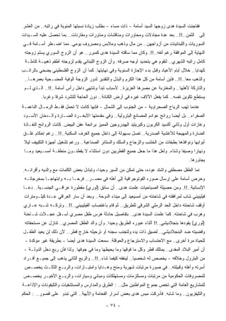 ‫ﻓﻔﺎﺠﺌﺕ ﺍﻟﺴﻴﺩﺓ ﻫﺩﻯ ﺯﻭﺠﻬﺎ ﺍﻟﺴﻴﺩ ﺃﺴﺎﻤﺔ - ﺫﺍﺕ ﻤﺴﺎﺀ - ﺒﻁﻠﺏ ﺯﻴﺎﺩﺓ ﻨﺴﺒﺘﻬﺎ ﺍﻟﻤﺌﻭﻴﺔ ﻓﻲ ﺭﺍﺘﺒﻪ.. ﻤﻥ ﺍﻟ ‪‬ﺸﺭ‬
  ‫ﻌ‬
‫ﺇﻟﻰ ﺍﻟ ﹸﻤﻥ..!!.. ﺒﻌﺩ ِﺩﺓ ‪‬ﺠﺎﺩﻻﺕ ﻭﻤﺤﺎﻭﺭﺍﺕ ﻭﻤﻨﺎﻗﺸﺎﺕ ﻭﻤﻨﺎﻭﺭﺍﺕ ﻭﻤﻘﺎﺭﻨﺎﺕ.. ﺒﻤﺎ ﺘﺤﺼل ﻋﻠﻴﻪ ﺍﻟﺴـﻴﺩﺍﺕ‬
                                                                  ‫ﻋ ﻤ‬               ‫ﺜ‬
‫ﺍﻟﺴﻭﺭﻴﺎﺕ ﻭﺍﻟﻠﺒﻨﺎﻨﻴﺎﺕ ﻤﻥ ﺃﺯﻭﺍﺠﻬﻥ.. ﻤﻥ ﻤﺎل ﻭﺫﻫﺏ ﻭﻤﻼﺒﺱ ﻭﻤﺼﺭﻭﻑ ﻴﻭﻤﻲ. ﻤﻤﺎ ﺍﻀـﻁﺭ ﺃﺴـﺎﻤﺔ ﻓـﻲ‬
 ‫ﺍﻟﻨﻬﺎﻴﺔ ﺇﻟﻰ ﺍﻟﻤﻭﺍﻓﻘﺔ ﺭﻏﻡ ﺃﻨﻔﻪ..!!. ﻭﻜﺎﻥ ﻤﻤﺎ ﺴﺎﻗﺘﻪ ﺍﻟﺴﻴﺩﺓ ﻫﺩﻯ ﻜﻤﺒﺭﺭ.. ﻫﻭ ﺃﻥ ﺍﻟﺯﻭﺝ ﺍﻟﺴﻭﺭﻱ ‪‬ﺴﻠﻡ ﺯﻭﺠﺘﻪ‬
          ‫ﻴ‬
 ‫ﻜﺎﻤل ﺭﺍﺘﺒﻪ ﺍﻟﺸﻬﺭﻱ.. ﻟﺘﻘﻭﻡ ﻫﻲ ﺒﺘﺤﺩﻴﺩ ﺃﻭﺠﻪ ﺼﺭﻓﻪ. ﻭﺃﻥ ﺍﻟﺯﻭﺝ ﺍﻟﻠﺒﻨﺎﻨﻲ ﻴﻘﺩﻡ ﻟﺯﻭﺠﺘﻪ ﺃﻁﻘﻡ ﺫﻫﺒﻴـﺔ ﻜﺎﻤﻠـﺔ‬
‫ﻜﻬﺩﺍﻴﺎ.. ﺨﻼل ﺃﻴﺎﻡ ﺍﻷﻋﻴﺎﺩ ﻭﻗﺒل ﺒﺩﺀ ﺍﻹﺠﺎﺯﺓ ﺍﻟﺴﻨﻭﻴﺔ ﻭﻓﻲ ﻨﻬﺎﻴﺘﻬﺎ. ﻜﻤﺎ ﺃﻥ ﺍﻟﺯﻭﺝ ﺍﻟﻔﻠﺴﻁﻴﻨﻲ ﻴﻀﺤﻲ ﺒﺎﻟﺭﺍﺘـﺏ‬
 ‫ﻭﺍﻟﺫﻫﺏ ﻤﻌﺎ..!!.. ﻓﺄﻴﻥ ﺃﺴﺎﻤﺔ ﻤﻥ ﻜل ﻫﺫﺍ ﺍﻟﻜﺭﻡ ﻭﺍﻟﺒﺫل ﻭﺍﻟﺘﻘﺩﻴﺭ ﻟﺩﻭﺭ ﺍﻟﺯﻭﺠﺔ ﺍﻟﻭﻓﻴﺔ ﺍﻟ ‪‬ﻀـﺤﻴﺔ ﺒﻌﻤﺭﻫـﺎ..‬
                ‫ﻤ‬                                                                        ‫ﹰ‬
 ‫ﻭﺍﻟﺘﺎﺭﻜﺔ ﻷﻫﻠﻬﺎ.. ﻭﺍﻟﻤﻐﺘﺭﺒﺔ ﻋﻥ ِﺼﺭﻫﺎ ﺍﻟﻌﺯﻴﺯﺓ.. ﻷﺴﺒﺎﺏ ﺘﺒﺩﺃ ﻭﺘﻨﺘﻬﻲ ﺩﺍﺨل ﺭﺃﺱ ﺃﺴﺎﻤﺔ..!!.. ﺍﻟـﺫﻱ ﻟـﻡ‬
                                                                ‫ﻤ‬
          ‫ﻴﺴﺘﻁﻊ ﺘﻜﻭﻴﻥ ﻨﻔﺴﻪ.. ﻜﻤﺎ ﻴﻔﻌل ﺍﻵﻻﻑ ﻏﻴﺭﻩ ﻓﻲ ﺃﺭﺽ ﺍﻟﻜﻨﺎﻨﺔ.. ﺩﻭﻥ ﺍﻟﺤﺎﺠﺔ ﻟﻠﺘﺸﺭﺩ ﺸﺭﻗﺎ ﻭﻏﺭﺒﺎ.‬
           ‫ﹰ‬     ‫ﹰ‬
‫ﻋﻨﺩﻤﺎ ﺘ ‪‬ﺏ ﺍﻟﺭﻴﺎﺡ ﺍﻟﺼﺤﺭﺍﻭﻴﺔ - ﻤﻥ ﺍﻟﺠﻨﻭﺏ ﺇﻟﻰ ﺍﻟﺸﻤﺎل - ﻓﺈﻨﻬﺎ ﻜﺎﻨﺕ ﻻ ﺘﺤﻤل ﻓﻘـﻁ ﺍﻟﺭﻤـﺎل ﺍﻟﻨﺎﻋﻤـﺔ‬
                                                                                   ‫ﻬ‬
‫ﺍﻟﺼﻔﺭﺍﺀ.. ﺒل ﺃﻴﻀﺎ ﺭﻭﺍﺌﺢ ﻋﻭﺍﺩﻡ ﺍﻟﻤﺼﺎﻨﻊ ﺍﻟﺒﺘﺭﻭﻟﻴﺔ.. ﻭﻓﻲ ﻤﻘﺩﻤﺘﻬﺎ ﺍﻷﺒﺨـﺭﺓ ﺍﻟﻀـﺎﺭﺓ ﻭﺍﻟـﺩﺨﺎﻥ ﺍﻷﺴـﻭﺩ‬
                                                                            ‫ﹰ‬
 ‫ﻭﻏﺎﺯﺍﺕ ﺃﻭل ﻭﺜﺎﻨﻲ ﺃﻜﺴﻴﺩ ﺍﻟﻜﺭﺒﻭﻥ ﻭﻜﺒﺭﻴﺘﻴﺩ ﺍﻟﻬﻴﺩﺭﻭﺠﻴﻥ ﺍﻟﻤﻤﻴﺯ ﺒﺭﺍﺌﺤﺔ ﻋﻔﻥ ﺍﻟﺒﻴﺽ. ﻜﺎﻨﺕ ﺍﻟﺭﻭﺍﺌﺢ ﺍﻟﻨﻔـﺎﺫﺓ‬
‫ﺍﻟﻀﺎﺭﺓ ﻭﺍﻟﻤﻬﻴﺠﺔ ﻟﻸﻏﺸﻴﺔ ﺍﻟﺼﺩﺭﻴﺔ.. ﺘﺼل ﺒﺴﻬﻭﻟﺔ ﺇﻟﻰ ﺩﺍﺨل ﺠﻤﻴﻊ ﺍﻟ ﹸﺭﻑ ﺍﻟﺴﻜﻨﻴﺔ..!!.. ﺭﻏﻡ ﺇﺤﻜﺎﻡ ﻏﻠـﻕ‬
                               ‫ﻐ‬
 ‫ﺃﺒﻭﺍﺒﻬﺎ ﻭﻨﻭﺍﻓﺫﻫﺎ ﺒﻁﺒﻘﺎﺕ ﻤﻥ ﺍﻟﺨﺸﺏ ﻭﺍﻟﺯﺠﺎﺝ ﻭﺍﻟﺴﻠﻙ ﻭﺍﻟﺴﺘﺎﺌﺭ ﺍﻟﺼﻨﺎﻋﻴﺔ.. ﻭﺭﻏﻡ ﺘﺸﻐﻴل ﺃﺠﻬﺯﺓ ﺍﻟﺘﻜﻴﻴﻑ ﻟﻴﻼ‬
 ‫ﹰ‬
 ‫ﻭﻨﻬﺎﺭﺍ ﻭﺼﻴﻔﺎ ﻭﺸﺘﺎﺀ. ﻭﻟﻌل ﻫﺫﺍ ﻤﺎ ﺠﻌل ﺠﻤﻴﻊ ﺍﻟﻘﻁﺭﻴﻴﻥ ﺩﻭﻥ ﺍﺴﺘﺜﻨﺎﺀ ﻻ ﻴﻘﻁﻨـﻭﻥ ﻤﻨﻁﻘـﺔ ﺃﻤﺴـﻴﻌﻴﺩ ﻭﻤـﺎ‬
                                                                           ‫‪‬‬     ‫ﹰ‬     ‫ﹰ‬
                                                                                          ‫ﻴﺠﺎﻭﺭﻫﺎ.‬
‫ﻨﻤﺎ ﺍﻟﻁﻔل ﻤﺼﻁﻔﻰ ﻭﺍﺸﺘﺩ ﻋﻭﺩﻩ، ﺤﺘﻰ ﺘﻤﻜﻥ ﻤﻥ ﺍﻟﺴﻴﺭ ﻭﺤﻴﺩﺍ، ﻭﺘﺒﺎﺩل ﺒﻌﺽ ﺍﻟﻜﻠﻤﺎﺕ ﻤﻊ ﻭﺍﻟﺩﻴﻪ ﻭﺃﻗﺭﺍﻨـﻪ.‬
                                        ‫ﹰ‬
 ‫ﻭﺤﺭﺹ ﺃﺴﺎﻤﺔ ﻋﻠﻰ ﺇﺭﺴﺎل ﺼﻭﺭﻩ ﺍﻟﻔﻭﺘﻭﺠﺭﺍﻓﻴﺔ ﺇﻟﻰ ﺃﻫﻠﻪ ﻓﻲ ﻤﺼـﺭ.. ﻓﺭﺤـﺎ ﺒـﻪ ﻭﺍﺒﺘﻬﺎﺠـﺎ ﺒﻤﺨﺭﺠﺎﺘـﻪ‬
           ‫ﹰ‬             ‫ﹰ‬
‫ﺍﻹﻨﺴﺎﻨﻴﺔ..!!. ﻭﻤﻥ ﺤﺼﻴﻠﺔ ﺍﻟﺼﺒﺎﺤﻴﺎﺕ ﻋﻠﻤﺕ ﻫﺩﻯ.. ﺃﻥ ﺴﺎﺌﻕ )ﻟﻭﺭﻱ( ﻤﻘﻁﻭﺭﺓ ﻋﺭﺍﻗـﻲ ﺍﻟﺠﻨﺴـﻴﺔ.. ﺩﻋـﺎ‬
 ‫ﻓﻴﻠﻴﺒﻴﻨﻲ ﺸﺎﺏ ﻟﻤﺭﺍﻓﻘﺘﻪ ﻓﻲ ﺸﺎﺤﻨﺘﻪ ﻤﻥ ﺃﻤﺴﻴﻌﻴﺩ ﺇﻟﻰ ﻤﻴﻨﺎﺀ ﺍﻟﺩﻭﺤﺔ.. ﻭﺒﻌﺩ ﺃﻥ ﺴﺎﺭ ﺍﻟﻌﺭﺍﻗﻲ ِـﺩﺓ ﻜﻴﻠـﻭﻤﺘﺭﺍﺕ‬
               ‫ﻋ‬
 ‫ﺃﻭﻗﻑ ﺸﺎﺤﻨﺘﻪ ﺩﺍﺨل ﺍﻟﺤﺩ ﺍﻟﺭﻤﻠﻲ ﺍﻟﺸﺭﻗﻲ ﻟﻠﻁﺭﻴﻕ.. ﺜﻡ ﻗﺎﻡ ﺒﺎﻏﺘﺼﺎﺏ ﺍﻟﻔﻴﻠﻴﺒﻴﻨﻲ..!!.. ﻭﺘﺭﻜـﻪ ﺸـﺒﻪ ﻋـﺎﺭﻱ‬
 ‫ﻭﻫﺭﺏ ﻓﻲ ﺸﺎﺤﻨﺘﻪ. ﻜﻤﺎ ﻋﻠﻤﺕ ﺍﻟﺴﻴﺩﺓ ﻫﺩﻯ.. ﺒﺘﻔﺎﺼﻴل ﺤﺎﺩﺜﺔ ﻫﺭﺱ ﻁﻔل ﻤﺼﺭﻱ ﺃﺴـﻔل ﻋﺠـﻼﺕ ﺸـﺎﺤﻨﺔ‬
 ‫)ﻟﻭﺭﻱ( ﻴﻘﻭﺩﻫﺎ ﺒﻨﺠﻼﺩﻴﺸﻲ..!! ﺃﺜﻨﺎﺀ ﻋﺒﻭﺭﻩ ﺍﻟﻁﺭﻴﻕ ﻭﺤﻴﺩﺍ. ﻭﺃﻥ ﻭﺍﻟﺩ ﺍﻟﻁﻔل ﺍﻟﻤﺼﺭﻱ.. ﺘﻨﺎﺯل ﻋﻥ ﻤﺴﺘﺤﻘﺎﺘﻪ‬
                                            ‫ﹰ‬
‫ﻭﻗﻀﻴﺘﻪ ﻀﺩ ﺍﻟﺒﻨﺠﻼﺩﻴﺸﻲ.. ﻟﻀﻴﻕ ﺫﺍﺕ ﻴﺩﻩ ﻭﻟﺘﺠﻨﺏ ﺴﺠﻨﻪ ﺃﻭ ﺘﺭﺤﻴﻠﻪ ﺨﺎﺭﺝ ﻗﻁﺭ.. ﻷﻥ ﺫﻟﻙ ﻟﻥ ﻴﻌﻴﺩ ﺍﻟﻁﻔـل‬
 ‫ﻟﻠﺤﻴﺎﺓ ﻤﺭﺓ ﺃﺨﺭﻯ.. ﻤﻊ ﺍﻻﺤﺘﺴﺎﺏ ﻭﺍﻻﺴﺘﺭﺠﺎﻉ ﻭﺍﻟﺤﻭﻗﻠﺔ. ﺴﻤﻌﺕ ﺍﻟﺴﻴﺩﺓ ﻫﺩﻯ ﺃﻴﻀﺎ - ﺒﻁﺭﻴﻘﺔ ﻏﻴﺭ ﻤﺅﻜﺩﺓ -‬
                      ‫ﹰ‬
 ‫ﺃﻥ ﺃﻤﻴﺭ ﺍﻟﺒﻼﺩ ﺍﻟﻤﻔﺩﻯ.. ﻴﻤﺘﻠﻙ ﻗﻁﺭ ﻭﻜل ﻤﺎ ﻓﻭﻗﻬﺎ ﻭﻤﺎ ﻴﺤﻴﻁﻬﺎ ﻭﻤﺎ ﻓﻲ ﺠﻭﻓﻬﺎ. ﻭﻟﺫﺍ ﻓﺄﻥ ‪‬ﺒﻊ ﺩﺨل ﺍﻟﺩﻭﻟـﺔ -‬
                 ‫ﺭ‬
‫ﻤﻥ ﺍﻟﺒﺘﺭﻭل ﻭﺨﻼﻓﻪ - ﻴﺨﺼﺹ ﻟﻪ ﺸﺨﺼﻴﺎ.. ﻟﻴﻨﻔﻘﻪ ﻜﻴﻔﻤﺎ ﺸﺎﺀ..!!.. ﻭﺍﻟﺭﺒﻊ ﺍﻟﺜﺎﻨﻲ ﻴﺫﻫﺏ ﺇﻟﻰ ﺠﻤﻴـﻊ ﺃﻓـﺭﺍﺩ‬
                                                             ‫ﹰ‬
 ‫ﺃﺴﺭﺘﻪ ﻭﺃﻫﻠﻪ ﻭﻗﺒﻴﻠﺘﻪ.. ﻓﻲ ﺼﻭﺭﺓ ﻤﺭﺘﺒﺎﺕ ﺸﻬﺭﻴﺔ ﻭﻤﻨﺢ ﻭﻫـﺩﺍﻴﺎ ﻭﺍﻤﺘﻴـﺎﺯﺍﺕ، ﻭﺍﻟﺭﺒـﻊ ﺍﻟﺜﺎﻟـﺙ ﻴﺨﺼـﺹ‬
‫ﻟﻠﻤﺼﺭﻭﻓﺎﺕ ﺍﻟﺤﻜﻭﻤﻴﺔ ﻤﻥ ﻤﺭﺘﺒﺎﺕ ﻭﻤﺴﺘﻠﺯﻤﺎﺕ ﻭ ‪‬ﺴﺘﻬﻠﻜﺎﺕ ﻭﻤﺒﺎﻨﻲ ﻭﺴﻴﺎﺭﺍﺕ، ﻭﺍﻟﺭﺒـﻊ ﺍﻷﺨﻴـﺭ ‪‬ﺨﺼـﺹ‬
    ‫ﻴ‬                                       ‫ﻤ‬
‫ﻟﻠﻤﺸﺎﺭﻴﻊ ﺍﻟﻌﺎﻤﺔ ﺍﻟﺘﻲ ﺘﺨﺹ ﺠﻤﻭﻉ ﺍﻟﻤﻭﺍﻁﻨﻴﻥ ﻤﺜل.. : ﺍﻟﻁﺭﻕ ﻭﺍﻟﻤﺩﺍﺭﺱ ﻭﺍﻟﻤﺴﺘﺸﻔﻴﺎﺕ ﻭﺍﻟﺘﻠﻴﻔﻭﻨﺎﺕ ﻭﺍﻹﺫﺍﻋـﺔ‬
‫ﻭﺍﻟﺘﻠﻴﻔﺯﻴﻭﻥ.. ﻭﻤﺎ ﺸﺎﺒﻪ. ﻓﺄﺩﺭﻜﺕ ﻤﻴﺱ ﻫﺩﻯ ﺒﻌﺽ ﺃﺴﺭﺍﺭ ﺍﻟﻔﺨﺎﻤﺔ ﻭﺍﻷﺒﻬﺔ.. ﺍﻟﺘﻲ ﺘﺒﺩﻭ ﻋﻠﻰ ﻗﺼﻭﺭ.. : ﺍﻟﺤﻜﻡ‬

                                             ‫- ٤٧ -‬
 