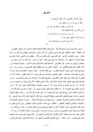 ‫ﺍﻟﺤﺭﻴﻕ‬
                                                        ‫ﻴﻘﻭل ﺍﻟﺸﺎﻋﺭ ﺍﻟﻤﻐﺭﺒﻲ " ﺃﺒﻭ ﺍﻟﺒﻘﺎﺀ ﺍﻟﺭﻨﺩﻱ " :‬
                                                                    ‫ﻟﻜل ﺸـﺊ ﺇﺫﺍ ﻤـﺎ ﺘـﻡ ﻨﻘﺼـﺎﻥ‬
                                                                                       ‫ٍ‬
                                                   ‫ﻓـﻼ ﻴ ﹸـﺭ ﺒﻁﻴـﺏ ﺍﻟﻌﻴـﺵ ﺇﻨﺴـﺎﻥ‬
                                                   ‫‪‬‬                     ‫ﻐ‬
                                                                       ‫ﻫـﻲ ﺍﻷﻤـﻭﺭ ﻜﻤﺎ ﺸﺎﻫﺩﺘﻬﺎ ﺩﻭل‬
                                                                       ‫ٌ‬
                                                   ‫ﻤـﻥ ﺴـﺭﻩ ﺯﻤـﻥ ﺴـﺎﺀﺘﻪ ﺃﺯﻤـﺎﻥ‬
                                                   ‫‪‬‬             ‫‪‬‬
                                                                        ‫ﻭﻫـﺫﻩ ﺍﻟﺩﺍﺭ ﻻ ﹸﺒﻘﻲ ﻋﻠﻰ ﺃﺤـﺩ‬
                                                                                    ‫‪ ‬ﺘ‬
                                                      ‫ﻭﻻ ﻴـﺩﻭﻡ ﻋﻠـﻰ ﺤـﺎل ﻟﻬﺎ ﺸـﺄﻥ‬
                                                      ‫‪‬‬        ‫ٍ‬
                                                ‫***‬
 ‫ﺤﺭﺹ ﺍﻟﻔﺭﻨﺴﻴﻭﻥ ﻓﻲ ﺇﺩﺍﺭﺘﻬﻡ ﻟﻠﺸﺭﻜﺔ.. ﻋﻠﻰ ﻜﺘﻤﺎﻥ ﻜﺎﻓﺔ ﺍﻟﻤﺸﺎﻜل ﺍﻟﻔﻨﻴﺔ ﻭﺍﻹﺩﺍﺭﻴﺔ ﻋﻥ ﺍﻟﺠﺎﻨﺏ ﺍﻟﻘﻁﺭﻱ -‬
 ‫ﻗﺩﺭ ﺍﻟﻁﺎﻗﺔ - ﺒﻬﺩﻑ ﺍﻟﺘﻐﻁﻴﺔ ﻋﻠﻰ ﻜل ﻓﺭﻨﺴﻲ ﻴﺨﻁﺊ. ﻭﺇﺫﺍ ﻜﺎﻥ ﺍﻟﻌﺭﺏ ﻭﺍﻟﻤﺴﻠﻤﻭﻥ ﻴﻌﺘﻘﺩﻭﻥ ﺒﺄﻥ ﻜل ﺍﺒـﻥ ﺁﺩﻡ‬
‫ﺨﻁﺎﺀ.. ﻭﺨﻴﺭ ﺍﻟﺨﻁﺎﺌﻴﻥ ﺍﻟﺘﻭﺍﺒﻴﻥ.. ﻓﺈﻥ ﺍﻟﻔﺭﻨﺴﻴﻴﻥ ﻋﻠﻰ ﺍﻟﻌﻜﺱ ﻤﻥ ﺫﻟﻙ.. ﻴﻌﺘﻘﺩﻭﻥ ﺒﺄﻥ ﺍﻟﻐﺭﺒﻲ ﻋﺎﻤﺔ ﻭﺍﻟﻔﺭﻨﺴﻲ‬
‫ﺒﺼﻔﺔ ﺨﺎﺼﺔ ﻻ ﻴﺨﻁﺊ..!!.. ﻭﻟﺫﺍ ﻓﺄﻨﻪ ﻋﻨﺩ ﻭﻗﻭﻉ ﺃﻱ ﺨﻁﺄ - ﻓﻨﻲ ﺃﻭ ﺇﺩﺍﺭﻱ - ﻴﺘﻡ ﺍﻟﺒﺤـﺙ ﻋـﻥ ﻤﻐﺘـﺭﺏ..‬
 ‫ﻭﻴﻔﻀل ﺃﻥ ﻴﻜﻭﻥ ﻤﻥ ﺍﻟﻌﺭﺏ ﻏﻴﺭ ﺍﻟﻘﻁﺭﻴﻴﻥ.. ﻟﺘﺤﻤﻴﻠﻪ ﻜﺎﻤل ﺍﻟﻤﺴﺌﻭﻟﻴﺔ ﻭﻤﺠﺎﺯﺍﺘﻪ ﻓﻭﺭﺍ.. ﺘﻤﻬﻴﺩﺍ ﻟﺘﺭﺤﻴﻠﻪ ﺇﻟـﻰ‬
              ‫ﹰ‬        ‫ﹰ‬
‫ﺒﻼﺩﻩ ﺍﻟﻔﻘﻴﺭﺓ ﺍﻟﺘﻲ ﹸﻨﺘﺞ ﺍﻟﺨﻁﺎﺌﻴﻥ..!!.. ﻭﺍﻟﻬﺩﻑ ﺍﻟﺜﺎﻨﻲ ﻤﻥ ﻋﺩﻡ ﺸﻔﺎﻓﻴﺔ ﺘﻌﺎﻤل ﺍﻟﻔﺭﻨﺴﻴﻴﻥ ﻤـﻊ ﻏﻴـﺭﻫﻡ.. ﻫـﻭ‬
                                                                               ‫ﺘ‬
‫ﺤﺭﺼﻬﻡ ﺍﻟﺸﺩﻴﺩ ﻋﻠﻰ ﺘﺤﻤﻴل ﺍﻟﺸﺭﻴﻙ ﺍﻟﻘﻁﺭﻱ - ﻓﻲ ﻤﻠﻜﻴﺔ ﺍﻟﺸﺭﻜﺔ - ﺒﻜل ﻤﺎ ﻴﺤﺩﺙ ﺩﺍﺨﻠﻬﺎ ﻤﻥ ﺨﺴﺎﺌﺭ ﻤﺎﺩﻴـﺔ‬
 ‫ﻭﺒﺸﺭﻴﺔ ﻭﺘﻌﻭﻴﻀﺎﺕ ﻭﺘﺄﻤﻴﻨﺎﺕ.. ﹸﺨﺹ ﺍﻟﻌﺎﻤﻠﻴﻥ ﻭﺍﻟﻤﻌﺩﺍﺕ ﺒﻬﺎ ﻋﻠﻰ ﺍﻟﺴﻭﺍﺀ. ﻟﺫﺍ ﺍﻨﺘﺎﺏ ﺍﻟﻘﻠﻕ ﺴـﻠﻁﺎﺕ ﺍﻷﻤـﻥ‬
                                                                  ‫ﺘ‬
 ‫ﺍﻟﻘﻁﺭﻴﺔ، ﺍﻟﺘﻲ ﻟﺠﺄﺕ ﺇﻟﻰ ﺘﺠﻨﻴﺩ ﺒﻌﺽ ﺍﻟﻘﻁﺭﻴﻴﻥ.. ﻟﺘﺠﻤﻴﻊ ﺍﻟﻤﻌﻠﻭﻤﺎﺕ ﻭﺍﻟﺸﻭﺍﻫﺩ ﻋﻥ ﺠﻤﻭﻉ ﺍﻟﻤﻐﺘﺭﺒﻴﻥ.. ﻭﻓـﻲ‬
 ‫ﻤﻘﺩﻤﺘﻬﻡ ﺍﻟﻔﺭﻨﺴﻴﻴﻥ ﺃﻨﻔﺴﻬﻡ. ﻓﻌﻨﺩ ﺇﺼﺎﺒﺔ ﻋﺎﻤل ﺒﻜﺴﺭ ﻤﺜﻼ، ﺘﺴﻌﻰ ﺴﻠﻁﺎﺕ ﺍﻷﻤﻥ ﺇﻟﻰ ﺘﺤﺩﻴﺩ ﻤﻥ ﺍﻟﻤﺴﺌﻭل ﻋـﻥ‬
                                           ‫ﹰ‬
 ‫ﺍﻟﺤﺎﺩﺙ..؟!.. ﻫل ﻫﻭ ﺇﻫﻤﺎل ﻤﻥ ﺍﻟﻌﺎﻤل ﻨﻔﺴﻪ..؟!.. ﺃﻡ ﺼﺩﻭﺭ ﺘﻌﻠﻴﻤﺎﺕ ﺨﺎﻁﺌﺔ ﻟﻠﻌﺎﻤل ﺍﻟﻤﺼـﺎﺏ..؟!.. ﺃﻡ ﺃﻥ‬
 ‫ﻅﺭﻭﻑ ﺍﻟﻌﻤل ﻫﻲ ﺍﻟﻤﺘﺴﺒﺒﺔ..؟!.. ﺃﻤﺎ ﺍﻷﻜﺜﺭ ﺇﻟﺤﺎﺤﺎ ﻓﻬﻭ ﺤﺩﻭﺙ ﺤﺭﻴﻕ..!!.. ﺩﺍﺨل ﺃﻱ ﻗﺴﻡ ﻤﻥ ﺍﻟﺸﺭﻜﺔ..!!..‬
                                                 ‫ﹰ‬
‫ﺇﺫ ﺘﺘﻌﺎﻤل ﺴﻠﻁﺎﺕ ﺍﻷﻤﻥ ﻤﻊ ﺍﻟﺤﺭﺍﺌﻕ ﻋﻠﻰ ﺃﻨﻬﺎ ‪‬ﺘﻌﻤﺩﺓ..!!.. ﻓﻴﺘﻡ ﺍﻟﺒﺤﺙ ﺒﻜل ﺩﻗﺔ ﻋﻥ.. : ﻭﻗﺕ ﻭﻜﻴﻔﻴﺔ ﺍﺸﺘﻌﺎل‬
                                                       ‫ﻤ‬
‫ﺍﻟﺤﺭﻴﻕ، ﻭﺃﺴﻤﺎﺀ ﺠﻤﻴﻊ ﺍﻟﻌﺎﻤﻠﻴﻥ ﺍﻟﻤﺘﻭﺍﺠﺩﻴﻥ ﺒﻤﻨﻁﻘﺔ ﺍﻟﺤﺭﻴﻕ، ﻭﻋﻤﺎ ﻗﺎﻟﻭﺍ ﺃﻭ ﻓﻌﻠﻭﻩ ﻗﺒل ﻭﺃﺜﻨﺎﺀ ﻭﺒﻌﺩ ﺍﻟﺤﺭﻴﻕ.. ﺜﻡ‬
‫ﺘﺤﺩﻴﺩ ﺍﻟﺨﺴﺎﺌﺭ ﺍﻟﻤﺎﺩﻴﺔ ﻭﺍﻟﺒﺸﺭﻴﺔ ﻭﺘﺜﻤﻴﻨﻬﺎ.. ﺃﻱ ﺘﺤﻭﻴﻠﻬﺎ ﺇﻟﻰ ﻤﺒﺎﻟﻎ ﻤﺎﻟﻴﺔ ﺸﺎﻤﻠﺔ.. : ﺜﻤﻥ ﻤﺎ ﺍﺤﺘﺭﻕ ﻭﺍﻟﺘﻌﻭﻴﻀﺎﺕ‬
‫ﻭﺍﻟﺘﺄﻤﻴﻨﺎﺕ ﻭﺍﻟﻌﻼﺝ ﻭﺍﻟﺘﻭﻗﻑ )ﺍﻟﺘﻌﻁل - ﺍﻟﻌﻁﻠﺔ( ﻓﻲ ﻤﻌﺩﺍﺕ ﺍﻹﻨﺘﺎﺝ ﻭﺍﻷﻓﺭﺍﺩ ﺍﻟﻌﺎﻤﻠﻴﻥ. ﻭﻤﻥ ﻭﺍﻗـﻊ ﺍﻟﺘﺠﺭﺒـﺔ‬
‫ﺩﺍﺨل ﺃﻗﺴﺎﻡ ﺍﻟﻤﺼﻨﻊ، ﻭﺠﺩﺕ ﺴﻠﻁﺎﺕ ﺍﻷﻤﻥ ﺃﻥ ﺍﻟﻘﻁﺭﻴﻴﻥ ﻴﻘﺼﺭﻭﻥ ﻓﻲ ﺍﻟﻘﻴﺎﻡ ﺒﺎﻟﻭﺍﺠـﺏ ﺍﻷﻤﻨـﻲ ﺍﻟﻤﻁﻠـﻭﺏ..‬
 ‫ﻓﻠﺠﺄﺕ ﺇﻟﻰ ﺘﺠﻨﻴﺩ ﺒﻌﺽ ﺍﻟﻤﻐﺘﺭﺒﻴﻥ ﻤﻥ ﻤﺼﺭ ﻭﺴﻭﺭﻴﺎ ﻭﺍﻟﺴﻭﺩﺍﻥ، ﻭﺍﻟﺫﻴﻥ ﺒﻤﺭﻭﺭ ﺍﻟﻭﻗﺕ ﺍﻨﻜﺸﻑ ﺃﻤـﺭﻫﻡ..!!..‬
‫ﻓﺸﻜﻠﻭﺍ ﺤﺠﺭ ﻋﺜﺭﺓ ﺒﻴﻥ ﺴﻠﻁﺎﺕ ﺍﻷﻤﻥ ﺍﻟﻘﻁﺭﻴﺔ ﺍﻟﻤﺭﺘﺎﺒﺔ ﻓﻲ ﺍﻟﺠﻤﻴﻊ..!!.. ﻭﺍﻟﻔﺭﻨﺴﻴﻴﻥ ﺍﻟﺫﻴﻥ ﺼﺒﻭﺍ ﺠﺎﻡ ﻏﻀﺒﻬﻡ‬
‫ﻋﻠﻰ ﺠﻤﻴﻊ ﺍﻟﻌﺭﺏ - ﺩﻭﻥ ﺍﺴﺘﺜﻨﺎﺀ - ﻭﻓﻲ ﻤﻘﺩﻤﺘﻬﻡ ﺍﻟﻘﻁﺭﻴﻴﻥ ﺃﻨﻔﺴﻬﻡ..!!.. ﺜﻡ ﻟﺠﺄ ﺍﻟﻔﺭﻨﺴﻴﻭﻥ ﺃﻴﻀﺎ ﺇﻟﻰ ﺘﺠﻨﻴـﺩ‬
           ‫ﹰ‬


                                              ‫- ٦٧ -‬
 