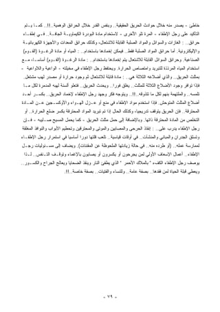 ‫ﺨﺎﻁﺊ - ﻴﺼﺩﺭ ﻤﻨﻪ ﺨﻼل ﺤﻭﺍﺩﺙ ﺍﻟﺤﺭﻴﻕ ﺍﻟﺤﻘﻴﻘﻴﺔ.. ﻭﺒﻨﻔﺱ ﺍﻟﻘﺩﺭ ﺨﻼل ﺍﻟﺤﺭﺍﺌﻕ ﺍﻟﻭﻫﻤﻴﺔ..!!.. ﻜﻤـﺎ ﻴـﺘﻡ‬
 ‫ﺍﻟﺘﺄﻜﻴﺩ ﻋﻠﻰ ﺭﺠل ﺍﻹﻁﻔﺎﺀ - ﺍﻟﻤﺭﺓ ﺘﻠﻭ ﺍ ُﺨﺭﻯ - ﻻﺴﺘﺨﺩﺍﻡ ﻤﺎﺩﺓ ﺍﻟﺒﻭﺩﺭﺓ ﺍﻟﻜﻴﻤﺎﻭﻴـﺔ ﺍﻟﺠﺎﻓـﺔ.. ﻓـﻲ ﺇﻁﻔـﺎﺀ‬
                                                           ‫ﻷ‬
 ‫ﺤﺭﺍﺌﻕ.. : ﺍﻟﻐﺎﺯﺍﺕ ﻭﺍﻟﺴﻭﺍﺌل ﻭﺍﻟﻤﻭﺍﺩ ﺍﻟﺼﻠﺒﺔ ﺍﻟﻘﺎﺒﻠﺔ ﻟﻼﺸﺘﻌﺎل، ﻭﻜﺫﻟﻙ ﺤﺭﺍﺌﻕ ﺍﻟﻤﻌﺩﺍﺕ ﻭﺍﻷﺠﻬﺯﺓ ﺍﻟﻜﻬﺭﺒﺎﺌﻴـﺔ‬
 ‫ﻭﺍﻹﻟﻴﻜﺘﺭﻭﻨﻴﺔ. ﺃﻤﺎ ﺤﺭﺍﺌﻕ ﺍﻟﻤﻭﺍﺩ ﺍﻟﺼﻠﺒﺔ ﻓﻘﻁ.. ﻓﻴﻤﻜﻥ ﺇﺨﻤﺎﺩﻫﺎ ﺒﺎﺴﺘﺨﺩﺍﻡ.. : ﺍﻟﻤﻴﺎﻩ ﺃﻭ ﻤﺎﺩﺓ ﺍﻟﺭﻏـﻭﺓ )ﺍﻟﻔـﻭﻡ(‬
‫ﺍﻟﺼﻨﺎﻋﻴﺔ. ﻭﺤﺭﺍﺌﻕ ﺍﻟﺴﻭﺍﺌل ﺍﻟﻘﺎﺒﻠﺔ ﻟﻼﺸﺘﻌﺎل ﻴﺘﻡ ﺇﺨﻤﺎﺩﻫﺎ ﺒﺎﺴﺘﺨﺩﺍﻡ.. : ﻤﺎﺩﺓ ﺍﻟﺭﻏـﻭﺓ )ﺍﻟﻔـﻭﻡ( ﺃﺴﺎﺴـﺎ، ﻤـﻊ‬
     ‫ﹰ‬
‫ﺍﺴﺘﺨﺩﺍﻡ ﺍﻟﻤﻴﺎﻩ ﺍﻟ ‪‬ﺭﺫﺫﺓ ﻟﻠﺘﺒﺭﻴﺩ ﻭﺍﻤﺘﺼﺎﺹ ﺍﻟﺤﺭﺍﺭﺓ. ﻭﻴﺤﺘﻔﻅ ﺭﺠل ﺍﻹﻁﻔﺎﺀ ﻓﻲ ﻤﺨﻴﻠﺘﻪ - ﺍﻟﻭﺍﻋﻴﺔ ﻭﺍﻟﻼﻭﺍﻋﻴﺔ -‬
                                                                               ‫ﻤ‬
 ‫ﺒﻤﺜﻠﺙ ﺍﻟﺤﺭﻴﻕ.. ﻭﺍﻟﺫﻱ ﺃﻀﻼﻋﻪ ﺍﻟﺜﻼﺜﺔ ﻫﻲ.. : ﻤﺎﺩﺓ ﻗﺎﺒﻠﺔ ﻟﻼﺸﺘﻌﺎل ﺜﻡ ﻭﺠﻭﺩ ﺤﺭﺍﺭﺓ ﺃﻭ ﻤﺼﺩﺭ ﻟﻬﺏ ﻤﺸﺘﻌل.‬
 ‫ﻓﺈﺫﺍ ﺘﻭﺍﻓﺭ ﻭﺠﻭﺩ ﺍﻷﻀﻼﻉ ﺍﻟﺜﻼﺜﺔ ﻟﻠﻤﺜﻠﺙ.. ‪‬ﻐﻠﻕ ﻓﻭﺭﺍ.. ﻭﻴﺤﺩﺙ ﺍﻟﺤﺭﻴﻕ.. ﻓﺘﻌﻠﻭ ﺃﻟﺴﻨﺔ ﻟﻬﺒﻪ ﺍﻟﻤﺩﻤﺭﺓ ﻟﻜل ﻤـﺎ‬
                                                   ‫ﹰ‬       ‫ﻴ‬
‫ﺘﻠﻤﺴﻪ.. ﻭﺍﻟﻤﻠﺘﻬﻤﺔ ﺒﻨﻬﻡ ﻟﻜل ﻤﺎ ﺘﺘﺫﻭﻗﻪ..!!.. ﻭﻴﺘﻭﺠﻪ ﻓﻜﺭ ﻭﺠﻬﺩ ﺭﺠل ﺍﻹﻁﻔﺎﺀ ﻹﺨﻤﺎﺩ ﺍﻟﺤﺭﻴﻕ.. ﺒﻜﺴـﺭ ﺃﺤـﺩ‬
‫ﺃﻀﻼﻉ ﺍﻟﻤﺜﻠﺙ ﺍﻟﻤﺘﻭﺤﺵ. ﻓﺈﺫﺍ ﺍﺴﺘﺨﺩﻡ ﻤﻭﺍﺩ ﺍﻹﻁﻔﺎﺀ ﻓﻲ ﻤﻨﻊ ﺃﻭ ﻋـﺯل ﺍﻟﻬـﻭﺍﺀ ﻭﺍﻷﻭﻜﺴـﺠﻴﻥ ﻋـﻥ ﺍﻟﻤـﺎﺩﺓ‬
 ‫ﺍﻟﻤﺤﺘﺭﻗﺔ.. ﻓﺈﻥ ﺍﻟﺤﺭﻴﻕ ﻴﺘﻭﻗﻑ ﺘﺩﺭﻴﺠﻴﺎ، ﻭﻜﺫﻟﻙ ﺍﻟﺤﺎل ﺇﺫﺍ ﺘﻡ ﺘﺒﺭﻴﺩ ﺍﻟﻤﻭﺍﺩ ﺍﻟﻤﺤﺘﺭﻗﺔ ﺒﻜﺴﺭ ﻀﻠﻊ ﺍﻟﺤﺭﺍﺭﺓ.. ﺃﻭ‬
                                                                 ‫ﹰ‬
 ‫ﺍﻟﺘﺨﻠﺹ ﻤﻥ ﺍﻟﻤﺎﺩﺓ ﺍﻟﻤﺤﺘﺭﻗﺔ ﺫﺍﺘﻬﺎ. ﻭﺒﺎﻹﻀﺎﻓﺔ ﺇﻟﻰ ﺤﻤل ﻤﺜﻠﺙ ﺍﻟﺤﺭﻴﻕ - ﻜﻤﺎ ﻴﺤﻤل ﺍﻟﻤﺴﻴﺢ ﺼـﻠﻴﺒﻪ - ﻓـﺈﻥ‬
‫ﺭﺠل ﺍﻹﻁﻔﺎﺀ ‪‬ﺩﺭﺏ ﻋﻠﻰ.. : ﺇﻨﻘﺎﺫ ﺍﻟﺤﺭﺤﻰ ﻭﺍﻟﻤﺼﺎﺒﻴﻥ ﻭﺍﻟﻤﻭﺘﻰ ﻭﺍﻟﻤﺤﺘﺭﻗﻴﻥ ﻭﺘﺤﻁﻴﻡ ﺍﻷﺒﻭﺍﺏ ﻭﺍﻟﻨﻭﺍﻓﺫ ﺍﻟ ‪‬ﻐﻠﻘﺔ‬
    ‫ﻤ‬                                                                                ‫ﻴ‬
‫ﻭﺘﺴﻠﻕ ﺍﻟﺠﺩﺭﺍﻥ ﻭﺍﻟﻤﺒﺎﻨﻲ ﻭﺍﻟﻤﻨﺸﺂﺕ.. ﻓﻲ ﺃﻭﻗﺎﺕ ﻗﻴﺎﺴﻴﺔ.. ﺘﻠﻌﺏ ﻗﻠﺘﻬﺎ ﺩﻭﺭﺍ ﺃﺴﺎﺴﻴﺎ ﻓﻲ ﺍﺴﺘﻤﺭﺍﺭ ﺭﺠل ﺍﻹﻁﻔـﺎﺀ‬
                       ‫ﹰ‬      ‫ﹰ‬
‫ﻟﻤﻤﺎﺭﺴﺔ ﻋﻤﻠﻪ.. )ﺃﻭ ﻁﺭﺩﻩ ﻤﻨﻪ.. ﻓﻲ ﺤﺎﻟﺔ ﺯﻴﺎﺩﺘﻬﺎ ﺍﻟﻤﻠﺤﻭﻅﺔ ﻋﻥ ﺍﻟﻤﻘﻨﻨﺎﺕ(. ﻭﻴﻀﺎﻑ ﺇﻟﻰ ﻤﺴـﺌﻭﻟﻴﺎﺕ ﺭﺠـل‬
 ‫ﺍﻹﻁﻔﺎﺀ.. ﺃﻋﻤﺎل ﺍﻹﺴﻌﺎﻑ ﺍﻷﻭﻟﻲ ﻟﻤﻥ ﻴﺠﺭﺤﻭﻥ ﺃﻭ ﻴﻜﺴﺭﻭﻥ ﺃﻭ ﻴﺼﺎﺒﻭﻥ ﺒﺎﻹﻏﻤﺎﺀ ﻭﺘﻭﻗـﻑ ﺍﻟﺘـﻨﻔﺱ.. ﻟـﺫﺍ‬
‫ﻴﻭﺼﻑ ﺭﺠل ﺍﻹﻁﻔﺎﺀ ﺍﻟﻜﻑﺀ " ﺒﺎﻟﻤﻼﻙ ﺍﻷﺤﻤﺭ " ﺍﻟﺫﻱ ‪‬ﻁﻔﺊ ﺍﻟﻨﺎﺭ ﻭ ‪‬ﻨﻘﺫ ﺍﻟﻀﺤﺎﻴﺎ ﻭ ‪‬ﻌﺎﻟﺞ ﺍﻟﺠﺭﺍﺡ ﻭﺍﻟﻜﺴـﻭﺭ..‬
                      ‫ﻴ‬              ‫ﻴ‬            ‫ﻴ‬
                        ‫ﻭﻴﻌﻁﻲ ﹸﺒﻠﺔ ﺍﻟﺤﻴﺎﺓ ﻟﻤﻥ ﻓﻘﺩﻫﺎ.. ﺒﺼﻔﺔ ﻋﺎﻤﺔ.. ﻭﻟﻠﻨﺴﺎﺀ ﻭﺍﻟﻔﺘﻴﺎﺕ.. ﺒﺼﻔﺔ ﺨﺎﺼﺔ..!!.‬
                                                                                            ‫ﻗ‬




                                               ‫- ٩٧ -‬
 