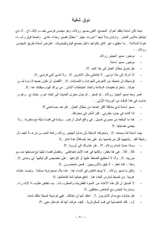 ‫ﻨﻭﻕ ﺸﻘﻴﺔ‬
‫ﺒﻴﻨﻤﺎ ﻜﺎﻥ ﺃﺴﺎﻤﺔ ﻴﺘﻔﻘﺩ ﺃﺤﻭﺍل ﺍﻟﻤﺼﻨﻊ، ﺍﻟﺘﻘﻰ ﺒﻤﺴﻴﻭ ﺭﻭﻻﻨﺩ، ﻭﻫﻭ ﻤﻬﻨﺩﺱ ﻓﺭﻨﺴﻲ ﺒﻘﺴـﻡ ﺍﻹﻨﺘـﺎﺝ.. ﺍﻟـﺫﻱ‬
‫ﺘﺠﺎﻫل ﻤﻼﺒﺱ ﺍﻟﻌﻤل.. ﻭﺍﺭﺘﺩﻯ ﺒﺩﻻ ﻤﻨﻬﺎ " ﺸﻭﺭﺕ ﺠﻴﻨﺯ " ﺒﻨﻁﺎل ﻗﺼﻴﺭ ﻭﺤﺫﺍﺀ ﻋﺎﺩﻱ.. ﻭﺍﻀﻌﺎ ﻓﻭﻕ ﺭﺃﺴـﻪ،‬
           ‫ﹰ‬                                                ‫ﹰ‬
‫ﺨﻭﺫﺓ ﺍﻟﺴﻼﻤﺔ... ﺒﺩﺍ ﻤﻅﻬﺭﻩ ﻏﻴﺭ ﻻﺌﻕ ﺒﺎﻟﺘﻭﺍﺠﺩ ﺩﺍﺨل ﻤﺼﻨﻊ ﺍﻟﺒﺘﺭﻭﻜﻴﻤﺎﻭﻴﺎﺕ. ﺍﻋﺘﺭﺽ ﺃﺴﺎﻤﺔ ﻁﺭﻴﻕ ﺍﻟﻤﻬﻨﺩﺱ‬
                                                                                         ‫ﺭﻭﻻﻨﺩ.. :‬
                                                              ‫ﺒﻭﻨﺠﻭﺭ ﻤﺴﻴﻭ ﺃﻨﺠﻴﻨﻴﺭ ﺭﻭﻻﻨﺩ.‬      ‫-‬
                                                                      ‫ﺒﻭﻨﺠﻭﺭ ﻤﺴﻴﻭ ﺃﺴﺎﻤﺔ.‬      ‫-‬
                                                     ‫ﻫل ﺘﻤﺯﻕ ﺒﻨﻁﺎل ﺍﻟﻌﻤل ﺇﻟﻰ ﻫﺫﺍ ﺍﻟﺤﺩ..؟!‬     ‫-‬
             ‫ﺃﻨﺎ ﺃﺩﺭﻙ ﺇﻟﻰ ﻤﺎﺫﺍ ﺘﺭﻤﻲ.. ﻻ ﺘﻌﺎﻤﻠﻨﻲ ﻤﺜل ﺍﻵﺨﺭﻴﻥ..!!.. ﻭﻻ ﺘﻨﺴﻰ ﺃﻨﻨﻲ ﻓﺭﻨﺴﻲ..!!.‬      ‫-‬
 ‫ﻓﺭﻨﺴﻴﺘﻙ ﻟﻥ ﺘﺤﻤﻴﻙ ﻤﻥ ﺍﻟﺘﻌﺭﺽ ﻟﻠﺤﻭﺍﺩﺙ ﻭﺍﻹﺼﺎﺒﺎﺕ..!!.. ﺍﻷﻓﻀل ﺃﻥ ﻨﻜﻭﻥ ﺠﻤﻴﻌﺎ ﻗـﺩﻭﺓ ﻟﻤـﻥ‬
            ‫ﹰ‬                                                                                 ‫-‬
      ‫ﺤﻭﻟﻨﺎ.. ﺒﺎﺤﺘﺭﺍﻡ ﺘﻌﻠﻴﻤﺎﺕ ﺍﻟﺴﻼﻤﺔ ﻭﺍﺘﺨﺎﺫ ﺍﺤﺘﻴﺎﻁﺎﺕ ﺍﻷﻤﺎﻥ.. ﻤﻥ ﻴﺭﺍﻙ ﺍﻟﻴﻭﻡ ﺴﻴﻘﻠﺩﻙ ﻏﺩﺍ..!!.‬
           ‫ﹰ‬
‫ﺃﺤﻤﺭ ﻭﺠﻪ ﻤﺴﻴﻭ ﺃﻨﺠﻴﻨﺯ ﺭﻭﻻﻨﺩ.. ﺜﻡ ﺃﺼﻔﺭ.. ﺜﻡ ﺤﻭل ﻤﺠﺭﻯ ﺍﻟﺤﺩﻴﺙ ﺇﻟﻰ ﺍﺘﺠﺎﻩ ﻏﻴـﺭ ﻤﺘﻭﻗـﻊ.. ﻭﻏﻴـﺭ‬
                                                         ‫ﻤﻨﺎﺴﺏ ﻓﻲ ﻫﺫﺍ ﺍﻟﻭﻗﺕ ﻤﻥ ﺍﻟﻭﺭﺩﻴﺔ ﺍﻷﻭﻟﻰ.. :‬
                   ‫ﻤﺴﻴﻭ ﺃﺴﺎﻤﺔ ﻟﺩﻱ ﻤﺸﻜﻠﺔ ﺃﻜﺜﺭ ﺇﻟﺤﺎﺤﺎ ﻤﻥ ﺒﻨﻁﺎل ﺍﻟﻌﻤل.. ﻫل ﺘﻌﺩ ﺒﻤﺴﺎﻋﺩﺘﻲ.؟!‬
                                                       ‫ﹰ‬                                      ‫-‬
                                         ‫ﺇﺫﺍ ﻜﺎﻨﺕ ﻓﻲ ﺤﺩﻭﺩ ﻤﻘﺩﺭﺘﻲ.. ﻓﻠﻥ ﺃﺘﺄﺨﺭ ﻓﻲ ﻤﻌﺎﻭﻨﺘﻙ.‬      ‫-‬
 ‫ﻫﺫﺍ ﻤﺎ ﺃﺘﻭﻗﻌﻪ ﻤﻥ ﻤﺼﺭﻱ ﺃﺼﻴل.. ﻓﻲ ﻭﺍﻗﻊ ﺍﻟﺤﺎل ﺃﺭﻏﺏ.. ﻭﺒﺸﺩﺓ ﻓﻲ ﻗﻀﺎﺀ ﻟﻴﻠﺔ ﻤﻊ ﻤﻐﺘﺭﺒﺔ.. ﻭﻻ‬          ‫-‬
                                                                        ‫ﻴﻬﻤﻨﻲ ﺠﻨﺴﻴﺘﻬﺎ..!!‬
‫ﺒﻬﺕ ﺃﺴﺎﻤﺔ ﻟﻤﺎ ﻴﺴﻤﻌﻪ..!!.. ﻭﻟﻤﻌﺭﻓﺘﻪ ﺍﻟﺴﺎﺒﻘﺔ ﺒﺄﻥ ﻤﺩﺍﻡ/ ﺃﻨﺠﻴﻨﻴﺭ ﺭﻭﻻﻨﺩ ﺭﺍﺌﻌﺔ ﺍﻟ ‪‬ﺴـﻥ ﺒﺎﺭﻋـﺔ ﺍﻟﺠﻤـﺎل‬
                  ‫ﺤ‬
                                ‫ﺭﺸﻴﻘﺔ ﺍﻟﻘﺩ.. ﻴﺸﺘﻬﻴﻬﺎ ﻜل ﻤﻥ ﻴﻠﻤﺤﻬﺎ ﻭﻟﻭ ﻋﻠﻰ ‪‬ﻌﺩ )ﻤﺴﺎﻓﺔ( ِﺩﺓ ﺃﻤﺘﺎﺭ..!!‬
                                            ‫ﻋ‬           ‫ﺒ‬
                                    ‫ﻭﻤﺎﺫﺍ ﺤﺩﺙ ﻟﻤﺩﺍﻡ ﺭﻭﻻﻨﺩ..؟!.. ﻫل ﻏﺎﺩﺭﺘﻙ ﺇﻟﻰ ﺃﻭﺭﻭﺒﺎ..؟!‬      ‫-‬
‫ﻜﻼ.. ﻜﻼ.. ﻫﻲ ﻫﻨﺎ ﺒﻘﻁﺭ، ﻭﻟﻜﻨﻬﺎ ﻓﻲ ﻫﺫﻩ ﺍﻷﻴﺎﻡ ﺘﺘﺠﺎﻫﻠﻨﻲ.. ﻭﺘﻔﻀل ﻗﻀﺎﺀ ﻟﻴﻠﻬﺎ ﻤﻊ ﺼﺩﻴﻘﻬﺎ ﻤﺴـﻴﻭ‬        ‫-‬
‫ﻤﻭﺭﻴﻴﻪ..!!.. ﻭﺃﻨﺎ ﻻ ﺃﺴﺘﻁﻴﻊ ﺍﻟﻀﻐﻁ ﻋﻠﻴﻬﺎ ﺃﻭ ﺇﻜﺭﺍﻫﻬﺎ.. ﻋﻠﻰ ﺘﺨﺼﻴﺹ ﻜل ﻟﻴﺎﻟﻴﻬﺎ ﻟﻲ ﻭﺤﺩﻱ..!!..‬
                               ‫ﻭﻫﺫﺍ - ﻜﻤﺎ ﺘﻌﻠﻡ - ﻻ ﻴﻠﻴﻕ ﺒﺎﻷﻭﺭﻭﺒﻴﻴﻥ.. ﻓﻨﺤﻥ ﻤﺘﺤﻀﺭﻭﻥ..!!.‬
‫ﻭﻟﻜﻥ ﻴﺎ ﻤﺴﻴﻭ ﺭﻭﻻﻨﺩ.. ﻻ ﻴﻭﺠﺩ ﻓﺎﺌﺽ ﻓﻲ ﺍﻟﻨﺴﺎﺀ ﻫﻨﺎ.. ﻫﺫﻩ ﺒﻼﺩ ﺼﺤﺭﺍﻭﻴﺔ ‪‬ﺴﻠﻤﺔ.. ﻭﻟﻴﺴﺕ ﻏﺎﺒﺎﺕ‬
                  ‫ﻤ‬                                                                           ‫-‬
                           ‫ﻏﺭﺒﻴﺔ. ﻤﻥ ﹸﻀﺒﻁ ﺘﻤﺎﺭﺱ ﺍﻟﺒﻐﺎﺀ ﻫﻨﺎ.. ﺘﺩﻓﻊ ﺤﻴﺎﺘﻬﺎ ﺜﻤﻨﺎ ﻟﻔﺎﺤﺸﺘﻬﺎ..!!‬
                                        ‫ﹰ‬                                      ‫ﺘ‬
‫ﻻ ﺃﺼﺩﻕ ﺃﻥ ﻜل ﻫﺫﻩ ﺍﻷﻋﺩﺍﺩ ﻤﻥ ﺍﻟﻨﺴﻭﺓ ﺍﻟﻘﻁﺭﻴﺎﺕ ﻭﺍﻟﻤﻐﺘﺭﺒـﺎﺕ.. ﻴﺴـﺘﻁﻌﻥ ﻤﻘﺎﻭﻤـﺔ ﺍﻹﻏـﺭﺍﺀ..‬            ‫-‬
                                                   ‫ﻭﻤﻤﺎﺭﺴﺔ ﺍﻟﺠﻨﺱ ﻤﻊ ﺃﺸﺨﺎﺹ ﻤﺨﺘﻠﻔﻴﻥ..!!‬
       ‫ﻫل ﺤﺎﻭﻟﺕ ﻤﻊ ﻤﺩﺍﻡ ﻻﺸﺎﺭﻤﻭﺯ..؟.. ﺃﻋﺘﻘﺩ ﺃﻨﻬﺎ ﻟﻥ ﺘﺨﺫﻟﻙ.. ﻓﻬﻲ ﻓﺭﻨﺴﻴﺔ ﺃﺼﻴﻠﺔ ﻤﺜﻠﻙ ﺘﻤﺎﻤﺎ.‬
        ‫ﹰ‬                                                                                     ‫-‬
                 ‫ﺃﻭﻩ.. ﺘﻠﻙ ﺍﻟﻤﺘﺼﺎﺒﻴﺔ ﻓﻲ ﻗﺴﻡ ﺍﻟﺴﻜﺭﺘﺎﺭﻴﺔ.. ﻜﻴﻑ ﻋﺭﻓﺕ ﺃﻨﻬﺎ ﻗﺩ ﺘﺘﺴﺎﻫل ﻤﻌﻲ..؟!‬      ‫-‬


                                            ‫- ٠٨ -‬
 