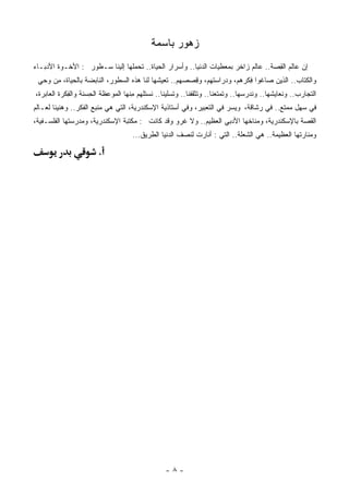 ‫ﺯﻫﻭﺭ ﺒﺎﺴﻤﺔ‬
‫ﺇﻥ ‪‬ﺎﻟﻡ ﺍﻟ ِﺼﺔ.. ﻋﺎﻟﻡ ‪‬ﺍﺨﺭ ﺒ ‪‬ﻌﻁﻴﺎﺕ ﺍﻟﺩﻨﻴﺎ.. ﻭﺃﺴﺭﺍﺭ ﺍﻟﺤﻴﺎﺓ.. ﺘﺤﻤﹸﻬﺎ ﺇﻟﻴﻨﺎ ﺴـﻁﻭﺭ : ﺍﻷﺨـﻭﺓ ﺍﻷﺩﺒـﺎﺀ‬
                               ‫ﻠ‬                                  ‫ﻤ‬      ‫ﺯ‬          ‫ﻋ ﻘ‬
 ‫ﻭﺍﻟﻜﺘﺎﺏ.. ﺍﻟﺫﻴﻥ ﺼﺎﻏﻭﺍ ِﻜﺭ ‪‬ﻡ، ﻭﺩﺭﺍﺴﺘ ‪‬ﻡ، ﻭ ِﺼﺼ ‪‬ﻡ.. ﺘﻌﻴﺸﻬﺎ ﻟﻨﺎ ﻫﺫﻩ ﺍﻟﺴﻁﻭﺭ، ﺍﻟﻨﺎﺒﻀﺔ ﺒﺎﻟﺤﻴﺎﺓ، ِﻥ ﻭﺤﻲ‬
      ‫ﻤ‬                                            ‫ﻬ‬   ‫ﻬ ﻗ‬              ‫ﻓ ﻫ‬
‫ﺍﻟﺘﺠﺎﺭﺏ.. ﻭ ﹸﻌﺎﻴ ﹸﻬﺎ.. ﻭﻨﺩ ‪‬ﺴﻬﺎ.. ﻭ ﹸﻤﺘﻌﻨﺎ.. ﻭ ﹸﺜﻘﻔﻨﺎ.. ﻭ ﹸﺴﻠﻴﻨﺎ.. ﹶﺴﺘﻠﻬﻡ ِﻨﻬﺎ ﺍﻟ ‪‬ﻭﻋﻅﺔ ﺍﻟ ِﺴﻨﺔ ﻭﺍﻟ ِﻜﺭﺓ ﺍﻟ ‪‬ﺎﺒﺭﺓ،‬
     ‫ﻌ‬       ‫ﻔ‬        ‫ﺤ‬        ‫ﻤ‬       ‫ﻤ‬      ‫ﻨ‬        ‫ﺘ‬          ‫ﺘ‬          ‫ﺘ‬        ‫ﺭ‬         ‫ﻨ ﺸ‬
‫ﻓﻲ ‪‬ﻬل ‪‬ﻤﺘﻊ.. ﻓﻲ ‪‬ﺸﺎﻗﺔ، ﻭ ‪‬ﺴﺭ ﻓﻲ ﺍﻟﺘﻌﺒﻴﺭ، ﻭﻓﻲ ﺃﺴﺘﺎﺫﻴﺔ ﺍﻹﺴﻜﻨﺩﺭﻴﺔ، ﺍﻟﺘﻲ ﻫﻲ ﻤﻨﺒﻊ ﺍﻟﻔﻜﺭ.. ﻭﻫﻨﻴﺌﺎ ﻟﻌـﺎﻟﻡ‬
       ‫ﹰ‬                                                                ‫ﻴ‬        ‫ﺭ‬         ‫ﺴ ﻤ‬
‫ﺍﻟﻘﺼﺔ ﺒﺎﻹﺴﻜﻨﺩﺭﻴﺔ، ﻭ ‪‬ﻨﺎﺨﻬﺎ ﺍﻷﺩﺒﻲ ﺍﻟﻌﻅﻴﻡ.. ﻭﻻ ﹸﺭﻭ ﻭﻗﺩ ﻜﺎﻨﺕ : ﻤﻜﺘﺒﺔ ﺍﻹﺴﻜﻨﺩﺭﻴﺔ، ﻭﻤﺩﺭﺴ ﹸﻬﺎ ﺍﻟﻔﻠﺴـﻔﻴﺔ،‬
             ‫ﺘ‬                                     ‫ﻏ‬                        ‫ﻤ‬
                                       ‫ﻭ ‪‬ﻨﺎﺭﺘﻬﺎ ﺍﻟﻌﻅﻴﻤﺔ.. ﻫﻲ ﺍﻟ ﹸﻌﻠﺔ.. ﺍﻟﺘﻲ : ﺃﻨﺎﺭﺕ ﻟﻨﺼﻑ ﺍﻟ ‪‬ﻨﻴﺎ ﺍﻟﻁﺭﻴﻕ...‬
                                                    ‫ﺩ‬                           ‫ﺸ‬                       ‫ﻤ‬

                         ‫.‬




                                                    ‫-٨-‬
 