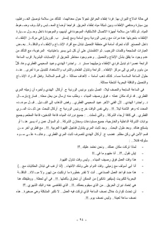 ‫ﻓﻲ ﺤﺎﻟﺔ ﺍﻨﺩﻻﻉ ﺍﻟﻨﻴﺭﺍﻥ ﺒﻬﺎ. ﻓﺭﺩﺍ ﺇﻁﻔﺎﺀ ﺍﻟﺤﺭﺍﺌﻕ ﺘﺠﻭﻻ ﺤﻭل ﻤﻌﺩﺍﺘﻬﻤﺎ، ﻟﻠﺘﺄﻜﺩ ﻤﻥ ﺴﻼﻤﺔ ﺘﻭﺼﻴل ﺍﻟﺨـﺭﺍﻁﻴﻡ،‬
‫ﺒﻴﻥ ﺴﻴﺎﺭﺓ ﻭﻤﺩﻓﻌﻲ ﺍﻹﻁﻔﺎﺀ، ﻭﺒﻴﻥ ﺸﺒﻜﺔ ﻤﻴﺎﻩ ﺇﻁﻔﺎﺀ ﺍﻟﺤﺭﻴﻕ. ﻓﺭﺍﺠﻌﺎ ﺃﻭﻀﺎﻉ ﺍﻟﻤﺤـﺎﺒﺱ ﻭﺍﻟﺒﻠـﻭﻑ ﻭﻀـﻐﻭﻁ‬
‫ﺍﻟﻤﻴﺎﻩ. ﺜﻡ ﺘﺄﻜﺩﺍ ﻤﻥ ﺴﻼﻤﺔ ﺃﺠﻬﺯﺓ ﺍﻻﺘﺼﺎل ﺍﻟﻼﺴﻠﻜﻴﺔ، ﺍﻟﻤﻭﺠﻭﺩﺓ ﻓﻲ ﺃﻴﺩﻴﻬﻡ، ﻭﺍﻟﻤﻭﺠﻭﺩﺓ ﺩﺍﺨل ﻭﺤـﻭل ﺴـﻴﺎﺭﺓ‬
‫ﺍﻹﻁﻔﺎﺀ، ﺒﺘﺠﺭﺒﺘﻬﺎ ِﺩﺓ ﻤﺭﺍﺕ ﻤﻊ ﺭﺌﻴﺱ ﺍﻟﻭﺭﺩﻴﺔ ﻭﻤﻊ ﺃﺴﺎﻤﺔ ﻭﻤﻊ )ﻤﺴﺘﺭ ﺏ. ﻜﻭﺭﻴﺎﻥ( ﻓﻲ ﻤﺭﻜـﺯ ﺍﻹﻁﻔـﺎﺀ‬
                                                                       ‫ﻋ‬
‫ﺩﺍﺨل ﺍﻟﻤﺼﻨﻊ. ﺃﺜﻨﺎﺀ ﺘﺤﺭﻙ ﺃﺴﺎﻤﺔ ﻓﻲ ﻤﻨﻁﻘﺔ ﺍﻟﺘﺤﻤﻴل ﺘﺒﺎﺩل ﻤﻊ ﺃﻓﺭﺍﺩ ﺍﻹﻨﺘـﺎﺝ ﻭﺍﻹﻁﻔـﺎﺀ ﻭﺍﻟﻨﺎﻗﻠـﺔ.. ﺒﻌـﺽ‬
‫ﺍﻟﻌﺒﺎﺭﺍﺕ ﺍﻟﻤﺸﺠﻌﺔ ﻭﻜﻠﻤﺎﺕ ﺍﻟﺘﺭﺤﻴﺏ. ﺜﻡ ﺍﻻﻁﻤﺌﻨﺎﻥ ﻋﻠﻰ ﺃﻥ ﻜل ﺸﺊ ﻴﺴﻴﺭ ﺒﺎﻋﺘﻴﺎﺩﻴﺘﻪ ﺍﻟﻤﺭﻏﻭﺒﺔ، ﻤﻊ ﺍﻟﺘﺄﻜﺩ ﻤﻥ‬
‫ﻋﺩﻡ ﻭﺠﻭﺩ ﻤﺎ ‪‬ﻘﻠﻕ ﺒﺸﺄﻥ ﺍﻹﻨﺘﺎﺝ ﻭﺍﻟﺘﺤﻤﻴل.. ﻭﻋﺩﻡ ﻭﺠﻭﺩ ﻤﺨﺎﻁﺭ ﻟﻠﺤﺭﻴﻕ ﺃﻭ ﺍﻹﺼﺎﺒﺎﺕ ﺍﻟﺒﺸﺭﻴﺔ. ﻗﺭﺏ ﺍﻟﺴﺎﻋﺔ‬
                                                                                ‫ﻴ‬
‫ﺍﻟﺭﺍﺒﻌﺔ ﻋﺼﺭﺍ ﺘﻡ ﺘﺒﺩﻴل ﻓﺭﺩﻱ ﺍﻹﻁﻔﺎﺀ ﺒﺯﻤﻴﻠﻴﻬﻤﺎ ﻤﺴﺘﺭ ﺩ. ﺭﺍﺠﻨﺩﺭﺍ ﺍﻟﻬﻨﺩﻱ ﻭﻋﺒﻴﺩ ﺍﻟﺴﺤﻴﻤﻲ ﺍﻟﻘﻁﺭﻱ ﻭﻋﺎﺩ ﻜل‬
‫ﱞ‬                                                                    ‫‪‬‬             ‫ﹰ‬
‫ﻤﻥ ﺒﺎﺒﻭﻭ ﻭﺍﻟﻤﺭﻱ ﺇﻟﻰ ﻤﺭﻜﺯ ﺍﻹﻁﻔﺎﺀ.. ﻟﻠﺭﺍﺤﺔ ﻭﺘﻨﺎﻭل ﺍﻟﻁﻌﺎﻡ ﻭﺍﻟﺸﺭﺍﺏ ﻭﺍﻻﺴﺘﻌﺩﺍﺩ ﻟﻠﺘﺒﺩﻴل ﻤﺭﺓ ﺃﺨﺭﻯ.. ﻋﻨـﺩ‬
‫ﺤﻠﻭل ﺍﻟﺴﺎﻋﺔ ﺍﻟﺴﺎﺩﺴﺔ ﻤﺴﺎﺀ. ﻜﺫﻟﻙ ﺫﻫﺏ ﺃﺴﺎﻤﺔ - ﻷﻫﺩﺍﻑ ﻤﻤﺎﺜﻠﺔ - ﺇﻟﻰ ﻗﺴﻡ ﺍﻟﺴﻼﻤﺔ. ﻭﻓﻌل ﺃﻓـﺭﺍﺩ ﺍﻹﻨﺘـﺎﺝ‬
                                                                     ‫‪‬‬
                                                              ‫ﻭﺍﻟﺘﺤﻤﻴل ﻭﺍﻟﻨﺎﻗﻠﺔ ﺍﻟﺒﺤﺭﻴﺔ ﺃﻨﺸﻁﺔ ‪‬ﻤﺎﺜﻠﺔ.‬
                                                                    ‫ﻤ‬
‫ﻓﻲ ﺍﻟﺴﺎﻋﺔ ﺍﻟﺴﺎﺒﻌﺔ ﻭﺍﻟﻨﺼﻑ ﻟﻴﻼ، ﺍﺘﺼل ﺒﺎﺒﻭﻭ ﺒﺭﺌﻴﺱ ﺍﻟﻭﺭﺩﻴﺔ ﺝ. ﺃﺭﻜﺎل ﺍﻟﻬﻨﺩﻱ ﻭﺃﺨﺒﺭﻩ ﺃﻥ ﺯﻤﻴﻠﻪ ﺍﻟﻤﺭﻱ‬
                                                                ‫ﹰ‬
‫ﺍﻟﻘﻁﺭﻱ.. ﻗﺩ ﺘﺭﻙ ﻤﻜﺎﻥ ﻋﻤﻠﻪ - ﻓﻭﻕ ﺭﺼﻴﻑ ﺍﻟﻤﻴﻨﺎﺀ - ﻭﻁﻠﺏ ﻤﻨﻪ ﺇﺭﺴﺎل ﻤﻥ ﻴﺤل ﻤﺤﻠﻪ.. ﻓﺴﺎﺭﻉ ﺒﺈﺭﺴـﺎل‬
‫ﺩ. ﺭﺍﺠﻨﺩﺭﺍ ﺍﻟﻬﻨﺩﻱ.. ﻷﻥ ﺍﻟﻔﻨﻲ ﺍﻵﺨﺭ ﻋﺒﻴﺩ ﺍﻟﺴﺤﻴﻤﻲ ﺍﻟﻘﻁﺭﻱ.. ﺭﻓﺽ ﺍﻟﺫﻫﺎﺏ ﺇﻟﻰ ﺍﻟﺘﺒـﺩﻴل.. ﻗﺒـل ﻤﻭﻋـﺩﻩ‬
‫ﺍﻟﻤﺤﺩﺩ ﻟﻪ ﻭﻫﻭ ﺍﻟﺜﺎﻤﻨﺔ ﻟﻴﻼ..!!.. ﻭﻓﻲ ﻨﻔﺱ ﺍﻟﻭﻗﺕ ﺨﺭﺝ ﺭﺌﻴﺱ ﺍﻟﻭﺭﺩﻴﺔ ﺝ. ﺃﺭﻜﺎل ﻟﻠﺒﺤﺙ ﻋﻥ ﺜﺎﺒـﺕ ﺍﻟﻤـﺭﻱ‬
                                                                    ‫ﹰ‬
‫ﺍﻟﻘﻁﺭﻱ.. ﻓﻲ ﻜﺎﻓﺔ ﺃﺭﺠﺎﺀ ﺍﻟﺸﺭﻜﺔ.. ﻭﺍﻟﺘﻲ ﺸﻤﻠﺕ.. : ﺠﻤﻴﻊ ﺩﻭﺭﺍﺕ ﺍﻟﻤﻴﺎﻩ، ﻗﺎﻋﺔ ﺍﻟﺘﺩﺨﻴﻥ، ﻗﺎﻋﺔ ﺍﻟﻤﻁﻌﻡ ﻭﺠﻤﻴﻊ‬
 ‫ﺒﻭﺍﺒﺎﺕ ﺍﻟﺸﺭﻜﺔ ﺍﻟﺩﺍﺨﻠﻴﺔ ﻭﺍﻟﺨﺎﺭﺠﻴﺔ، ﺠﻤﻴﻊ ﻤﺴﺘﻭﺩﻋﺎﺕ ﻭﻤﺨﺎﺯﻥ ﺍﻟﺸﺭﻜﺔ.. ﺜﻡ ﺍﻟﺴﺅﺍل ﻋﻤﻥ ﺭﺁﻩ ﻴﺴﻴﺭ ﻫﻨـﺎ ﺃﻭ‬
 ‫ﻴﺘﺴﻜﻊ ﻫﻨﺎﻙ. ﻭﺒﻌﺩ ﻁﻭل ﺍﻟﺒﺤﺙ.. ﻭﺠﺩ ﺜﺎﺒﺕ ﺍﻟﻤﺭﻱ ﻴﺘﻨﺎﻭل ﻓﻨﺎﺠﻴل ﺍﻟﻘﻬﻭﺓ ﺍﻟﻌﺭﺒﻴﺔ..!!.. ﻤﻊ ﻗﻁﺭﻱ ﺁﺨﺭ ﻤـﻥ‬
‫ﻗﺴﻡ ﺍﻷﻤﻥ ﻓﻲ ﺭﻜﻥ ﻤﻅﻠﻡ. ﻏﻀﺏ ﺝ. ﺃﺭﻜﺎل ﺍﻟﻬﻨﺩﻱ ﻟﺘﺼﺭﻑ ﺜﺎﺒﺕ ﺍﻟﻤﺭﻱ ﺍﻟﻘﻁﺭﻱ.. ﻭﻋﺎﺘﺒـﻪ ﻋﻠـﻰ ﺴـﻭﺀ‬
                                                                                     ‫ﺴﻠﻭﻜﻪ ﻗﺎﺌﻼ.. :‬
                                                                                         ‫ﹰ‬
                                              ‫ﻟﻤﺎﺫﺍ ﺘﺭﻜﺕ ﻤﻜﺎﻥ ﻋﻤﻠﻙ.. ﻭﻨﺤﻥ ﻨﻌﺘﻤﺩ ﻋﻠﻴﻙ..؟!‬        ‫-‬
                                                        ‫ﺇﻴﺵ ﺘﻘﻭل..؟!.. ﺃﻨﺎ ﻤﻔﻬﻭﻡ ﻤﺎ ﻓﻲ..!!‬      ‫-‬
                                ‫ﻫﺫﺍ ﻭﻗﺕ ﺍﻟﻌﻤل ﻓﻭﻕ ﺭﺼﻴﻑ ﺍﻟﻤﻴﻨﺎﺀ.. ﻭﻟﻴﺱ ﻭﻗﺕ ﺘﻨﺎﻭل ﺍﻟﻘﻬﻭﺓ.‬         ‫-‬
 ‫ﺃﻨﺎ ﺁﺒﻲ ﺃﺴﻭﻟﻑ ﻤﻊ ﺯﻤﻴﻠﻲ. ﻭﻗﺕ ﺍﻟﺩﻭﺍﻡ ﻋﻠﻰ ﻭﺸﻙ ﺍﻻﻨﺘﻬﺎﺀ.. )ﺃﻨﺎ ﺃﺭﻏﺏ ﻓﻲ ﺘﺒﺎﺩل ﺍﻟﺤﻜﺎﻴﺎﺕ ﻤﻊ...(‬        ‫-‬
 ‫ﻫﺫﺍ ﻀﺩ ﻗﻭﺍﻋﺩ ﺍﻟﻌﻤل ﺍﻟﺼﻨﺎﻋﻲ.. ﺃﻨﺕ ﻻ ﺘﻘﺩﺭ ﺨﻁﻭﺭﺓ ﻤﺎ ﺍﺭﺘﻜﺒﺕ ﻤﻥ ﺘﻬﻭﺭ ﻭﻻ ﻤﺒـﺎﻻﺓ.. ﺍﻟﻨﺎﻗﻠـﺔ‬           ‫-‬
 ‫ﺍﻟﺒﺤﺭﻴﺔ ﻟﻠﻜﺒﺭﻴﺕ )ﺴﻴﻠﻔﻴﺭ ﺘﺎﻨﻜﻴﺭ( ﻤﻥ ﺍﻟﻤﻤﻜﻥ ﺃﻥ ﺘﺤﺘﺭﻕ ﺒﺄﻜﻤﻠﻬﺎ..!!.. ﻓﻲ ﺃﻱ ﻟﺤﻅﺔ.. ﻭﻭﻅﻴﻔﺘﻙ ﻫﻨﺎ‬
     ‫ﻫﻲ ﺇﺨﻤﺎﺩ ﻨﻴﺭﺍﻥ ﺍﻟﺤﺭﻴﻕ.. ﻤﻥ ﺍﻟﺫﻱ ﺴﻴﻘﻭﻡ ﺒﻌﻤﻠﻙ..!!.. ﺍﻟﺫﻱ ﺘﺘﻘﺎﻀﻰ ﻋﻨﻪ ﺭﺍﺘﺒﻙ ﺍﻟﺸﻬﺭﻱ..؟!‬
‫ﻟﻥ ﺘﺤﺩﺙ ﻜﻭﺍﺭﺙ ﺨﻼل ﻨﺼﻑ ﺍﻟﺴﺎﻋﺔ ﺍﻟﺫﻱ ﺘﺭﻜﺕ ﻓﻴﻪ ﺍﻟﻌﻤل.. ﻻ ﺘﻜﺒﺭ ﺍﻟﻤﺸﻜﻠﺔ ﻭﻫﻲ ﺼﻐﻴﺭﺓ.. ﻫﺫﻩ‬               ‫-‬
                                                   ‫ﻨﺼﻑ ﺴﺎﻋﺔ ﻟﻌﻴﻨﺔ.. ﻭﻟﻴﺱ ﻨﺼﻑ ﻴﻭﻡ..!!.‬




                                             ‫- ٤٩ -‬
 