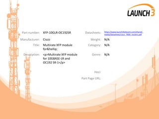 Part number: XFP-10GLR-OC192SR Datasheets: https://www.launch3telecom.com/shared_
media/datasheet/cisco_7600_routers.pdf
Manufacturer: Cisco Weight: N/A
Title: Multirate XFP module
for&hellip;
Category: N/A
Description: <p>Multirate XFP module
for 10GBASE-LR and
OC192 SR-1</p>
Genre: N/A
Heci:
Part Page URL:
 