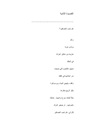 ‫ﺍﻟﻘﺼﻴﺩﺓ ﺍﻟﺜﺎﻨﻴﺔ‬

‫ــــــــــــــــــــــــــــــ‬


                         ‫ﻫل ﺘﺤﺏ ﺍﻟﻌﺼﺎﻓﻴﺭ؟‬



                                       ‫ﺭﺠل‬


                                ‫ﻴﺭﺘﺩﻯ ﻋﺭﻴﻪ‬


                     ‫ﺨﺎﺭﺠﺎ ﻤﻥ ﺩﻫﺎﻟﻴﺯ ﺃﺤﺯﺍﻨﻪ‬


                                   ‫ﻓﻲ ﺍﻟﺤﻠﻙ‬


                  ‫ﻀﻴﻕ، ﻜﺎﻟﻨﺠﻭﻡ ﺍﻟﺘﻲ ﻀﻴﻌﺕ‬


                        ‫ﺒﺩﺭ ﺃﺤﻼﻤﻬﺎ ﻓﻲ ﺍﻟﻔﻠﻙ‬


             ‫ﻭﺍﻗﻑ، ﻴﺘﻬﺠﻰ ﺍﻟﻤﻴﺎﻩ، ﻭﻴﺭﺴﻡ ﻗﺒﺭﺓ‬


                          ‫ﻴﻠﻜﺯ ﺍﻟﺭﻴﺢ ﻤﻨﻘﺎﺭﻫﺎ‬


             ‫ﻴﻨﻜﺄ ﺍﻟﻭﻗﺕ ﺠﺭﺡ ﺘﺭﺍﻨﻴﻤﻬﺎ.. ﻴﺸﺘﺒﻙ‬


                  ‫ﺒﺎﻟﻤﻭﺍﺠﻴﺩ.. ﺃﻭ ﺒﻀﻔﻴﺭ ﺍﻟﺩﺭﻙ‬


                  ‫ﻗﺎل ﻟﻲ: ﻫل ﺘﺤﺏ ﺍﻟﻌﺼﺎﻓﻴﺭ‬
 