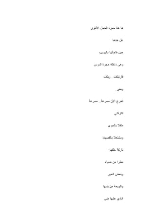 ‫ﻫﺎ ﻫﻨﺎ ﺤﻤﺭﺓ ﺍﻟﺨﺠل ﺍﻷﻨﺜﻭﻱ‬


                 ‫ﻋل ﺨﺩﻫﺎ‬


       ‫ﺤﻴﻥ ﻓﺎﺠﺄﺘﻬﺎ ﺒﺎﻟﻬﻭﻯ،‬


   ‫ﻭﻫﻰ ﺩﺍﺨﻠﺔ ﺤﺠﺭﺓ ﺍﻟﺩﺭﺱ‬


          ‫ﻓﺎﺭﺘﺒﻜﺕ.. ﻭﺒﻜﺕ‬


                   ‫ﻭﻤﻨﻰ..‬


‫ﺘﺨﺭﺝ ﺍﻵﻥ ﻤﺴﺭﻋﺔ.. ﻤﺴﺭﻋﺔ‬


                  ‫ﻟﺘﺘﺭﻜﻨﻲ‬


              ‫ﻤﺜﻘﻼ ﺒﺎﻟﺠﻭﻯ‬
                     ‫ﹰ‬


         ‫ﻭﻤﺸﺘﻌﻼ ﺒﺎﻟﻘﺼﻴﺩﺓ‬
                  ‫ﹰ‬


              ‫ﺘﺎﺭﻜﺔ ﺨﻠﻔﻬﺎ:‬


           ‫ﻤﻁﺭﺍ ﻤﻥ ﻀﻴﺎﺀ‬


             ‫ﻭﺒﻌﺽ ﺍﻟﻌﺒﻴﺭ‬


          ‫ﻭﺘﻠﻭﻴﺤﺔ ﻤﻥ ﻴﺩﻴﻬﺎ‬


           ‫ﺍﻨﺎﺩﻱ ﻋﻠﻴﻬﺎ ﻤﻨﻰ‬
 