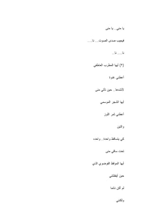 ‫ﻴﺎ ﻤﻨﻲ.. ﻴﺎ ﻤﻨﻰ‬


‫ﻓﻴﺠﻴﺏ ﺼﺩﻯ ﺍﻟﺼﻭﺕ... ﻨﺎ....‬


                  ‫ﻨﺎ.... ﻨﺎ..‬


    ‫)٢( ﺃﻴﻬﺎ ﺍﻟﻤﻁﺭﺏ ﺍﻟﻌﺎﻁﻔﻲ‬


                ‫ﺃﻋﻁﻨﻲ ﻏﻨﻭﺓ‬


     ‫ﻷﻨﺸﺩﻫﺎ.. ﺤﻴﻥ ﺘﺄﺘﻲ ﻤﻨﻰ‬


         ‫ﺃﻴﻬﺎ ﺍﻟﺸﺠﺭ ﺍﻟﻤﻭﺴﻤﻲ‬


           ‫ﺃﻋﻁﻨﻲ ﺜﻤﺭ ﺍﻟﻠﻭﺯ‬


                       ‫ﻭﺍﻟﺘﻴﻥ‬


    ‫ﻜﻲ ﻴﺘﺴﺎﻗﻁ ﻭﺍﺤﺩﺓ.. ﻭﺍﺤﺩﻩ‬


             ‫ﺘﺤﺕ ﺴﺎﻗﻲ ﻤﻨﻰ‬


   ‫ﺃﻴﻬﺎ ﺍﻟﻤﻭﻗﻅ ﺍﻟﻔﻭﻀﻭﻱ ﺍﻟﺫﻱ‬


                ‫ﺤﻴﻥ ﺃﻴﻘﻅﺘﻨﻲ‬


                 ‫ﻟﻡ ﺃﻜﻥ ﻨﺎﺌ ‪‬ﺎ‬
                  ‫ﻤ‬


                      ‫ﻭﻟﻜﻨﻨﻲ‬
 