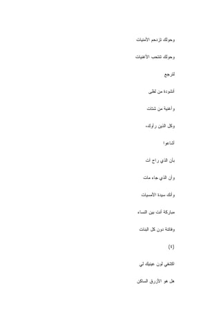 ‫ﻭﺤﻭﻟﻙ ﺘﺯﺩﺤﻡ ﺍﻷﻤﻨﻴﺎﺕ‬
‫ﹾ‬


‫ﻭﺤﻭﻟﻙ ﺘﻨﺘﺤﺏ ﺍﻷﻏﻨﻴﺎﺕ‬


                ‫ﻟﺘﺭﺠﻊ‬


       ‫ﺃﻨﺸﻭﺩﺓ ﻤﻥ ﻟﻅﻰ‬


      ‫ﻭﺃﻏﻨﻴﺔ ﻤﻥ ﺸﺘﺎﺕ‬


     ‫ﻭﻜل ﺍﻟﺫﻴﻥ ﺭﺃﻭﻙ،‬


               ‫ﺃﺸﺎﻋﻭﺍ‬


     ‫ﺒﺄﻥ ﺍﻟﺫﻱ ﺭﺍﺡ ﺁﺕ‬
     ‫ﹾ‬


    ‫ﻭﺃﻥ ﺍﻟﺫﻱ ﺠﺎﺀ ﻤﺎﺕ‬
    ‫ﹾ‬


   ‫ﻭﺃﻨﻙ ﺴﻴﺩﺓ ﺍﻷﻤﺴﻴﺎﺕ‬


 ‫ﻤﺒﺎﺭﻜﺔ ﺃﻨﺕ ﺒﻴﻥ ﺍﻟﻨﺴﺎﺀ‬


 ‫ﻭﻓﺎﺘﻨﺔ ﺩﻭﻥ ﻜل ﺍﻟﺒﻨﺎﺕ‬
 ‫ﹾ‬


                  ‫)٤(‬


 ‫ﺍﻜﺸﻔﻲ ﻟﻭﻥ ﻋﻴﻨﻴﻙ ﻟﻲ‬


‫ﻫل ﻫﻭ ﺍﻷﺯﺭﻕ ﺍﻟﺴﺎﻜﻥ‬
‫‪‬‬
 