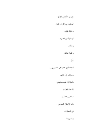 ‫ﻫل ﻫﻭ ﺍﻷﺨﻀﺭ ﺍﻵﻤﻥ‬
         ‫‪‬‬


       ‫ﺃﻡ ﻤﺯﻴﺞ ﻤﻥ ﺍﻟﻠﻭﻥ ﻭﺍﻟﻠﺤﻥ‬


                  ‫ﻭﺍﻟﺭﻗﺔ ﺍﻟﻔﺎﺘﻨﻪ‬


            ‫ﺃﻡ ﺨﻠﻴﻁ ﻤﻥ ﺍﻟﻀﻭﺀ‬


                       ‫ﻭﺍﻟﻌﺸﺏ‬


                 ‫ﻭﺍﻟﻠﺠﺔ ﺍﻟﺩﺍﻜﻨﻪ‬


                           ‫)٥(‬


‫ﻟﻤﺎﺫﺍ ﺘﻅﻠﻴﻥ ﻏﺎﺌﺒﺔ ﻓﻲ ﺤﻀﻭﺭﻱ...‬


            ‫ﻭﺼﺎﺨﺒﺔ ﻓﻲ ﻏﻴﺎﺒﻲ‬


        ‫ﻭﻟﻤﺎﺫﺍ ﺇﺫﺍ ﻏﺒﺕ ﺼﺎﺤﺒﻨﻲ‬


                ‫ﻜل ﻫﺫﺍ ﺍﻟﻌﺫﺍﺏ‬
                ‫ِ‬


               ‫ﺍﻟﻌﺫﺍﺏ.. ﺍﻟﻌﺫﺍﺏ‬
               ‫ِ‬


         ‫ﻭﻟﻤﺎ ﺇﺫﺍ ﺤﻠﻕ ﺍﻟﺤﺏ ﺒﻲ‬


                  ‫ﻓﻲ ﺍﻟﺴﻤﺎﻭﺍﺕ‬


                    ‫ﻭﺍﻟﺴﺎﺭﻴﺎﺕ‬
 