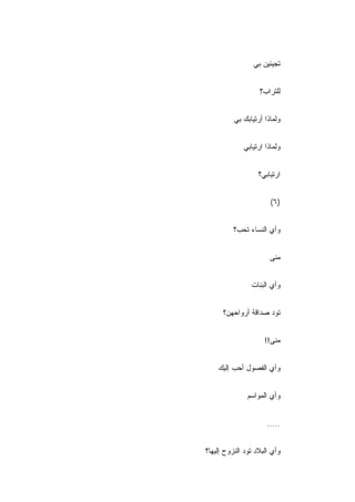 ‫ﺘﺠﻴﺌﻴﻥ ﺒﻲ‬


                   ‫ﻟﻠﺘﺭﺍﺏ؟‬
                   ‫ِ‬


          ‫ﻭﻟﻤﺎﺫﺍ ﺃﺭﺘﻴﺎﺒﻙ ﺒﻲ‬


             ‫ﻭﻟﻤﺎﺫﺍ ﺍﺭﺘﻴﺎﺒﻲ‬


                   ‫ﺍﺭﺘﻴﺎﺒﻲ؟‬


                       ‫)٦(‬


          ‫ﻭﺃﻱ ﺍﻟﻨﺴﺎﺀ ﺘﺤﺏ؟‬


                       ‫ﻤﻨﻰ‬


                ‫ﻭﺃﻱ ﺍﻟﺒﻨﺎﺕ‬


      ‫ﺘﻭﺩ ﺼﺩﺍﻗﺔ ﺃﺭﻭﺍﺤﻬﻥ؟‬


                     ‫ﻤﻨﻰ!!‬


    ‫ﻭﺃﻱ ﺍﻟﻔﺼﻭل ﺃﺤﺏ ﺇﻟﻴﻙ‬


               ‫ﻭﺃﻱ ﺍﻟﻤﻭﺍﺴﻡ‬


                      ‫.....‬


‫ﻭﺃﻱ ﺍﻟﺒﻼﺩ ﺘﻭﺩ ﺍﻟﻨﺯﻭﺡ ﺇﻟﻴﻬﺎ؟‬
 