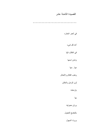 ‫ﺍﻟﻘﺼﻴﺩﺓ ﺍﻟﺜﺎﻤﻨﺔ ﻋﺸﺭ‬

‫ــــــــــــــــــــــــــــــ‬



                       ‫ﻓﻲ ﺃﺤﻤﺭ ﺍﻨﺘﺤﺎﺭﻩ‬



                           ‫ﺃﻋﺩ ﻜل ﺸﻲﺀ‬


                         ‫ﻓﻲ ﺍﻨﺘﻅﺎﺭﻩ ﻟﻬﺎ‬


                           ‫ﻭﺩﻨﺩﻥ ﺍﺴﻤﻬﺎ‬


                              ‫ﻤﻬﺎ.. ﻤﻬﺎ‬


                   ‫ﻭﻫﺫﺏ ﺍﻟﻜﻼﻡ ﻭﺍﻷﺤﻼﻡ‬


                     ‫ﻟﻭﻥ ﺍﻟﺯﻤﺎﻥ ﻭﺍﻟﻤﻜﺎﻥ‬


                               ‫ﺒﺎﺯﺩﻫﺎﺌﻪ‬


                                    ‫ﺒﻬﺎ‬


                          ‫ﻭﺭﺵ ﺤﺠﺭﺘﻴﻪ‬


                       ‫ﺒﺎﻟﺒﻨﻔﺴﺞ ﺍﻟﺨﺠﻭل‬


                          ‫ﻭﺭﻭﺍﺩ ﺍﻟﺴﻬﻭل‬
 