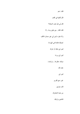 ‫ﻗﻠﺕ: ﻨﻌﻡ‬


                 ‫ﻗﺎل ﻟﻜﻨﻬﺎ ﻓﻲ ﺍﻟﻘﻤﻡ‬


           ‫ﻗﺎل ﻟﻲ ﻫل ﺘﺤﺏ ﺍﻟﺴﻤﻙ؟‬


      ‫ﻗﻠﺕ ﻟﻜﻨﻪ.. ﺒﻴﻥ ﻁﻴﻥ ﻭﻤﺎﺀ..!!‬


‫ﻭﺃﻨﺎ ﻤﻔﺭﺩ، ﻟﻴﺱ ﻟﻲ ﻏﻴﺭ ﺼﻨﺎﺭﺓ ﺍﻟﻘﻠﺏ‬


           ‫ﺍﺼﻁﺎﺩ ﻓﻘﺎﻋﺔ ﻓﻲ ﺍﻟﻬﻭﺍﺀ!‬


             ‫ﻟﻴﺱ ﻟﻲ ﺸﺒﻙ ﺃﻭ ﺸﺭﻙ‬


                     ‫ﻟﻴﺱ ﻟﻲ ﻭﺭﺩﺓ‬


          ‫ﻤﺯﻗﺕ ﻋﻁﺭﻫﺎ.. ﻭﺍﺭﺘﻤﺕ:‬


                          ‫ﻫﺌﺕ ﻟﻙ‬


                           ‫ﻟﻴﺱ ﻟﻲ‬


                   ‫ﻏﻴﺭ ﺩﻤﻊ ﺍﻟﻘﺭﻯ‬


                       ‫ﻗﺎﺏ ﺤﺯﻨﻴﻥ‬


                 ‫ﻤﻥ ﻫﻤﻨﺎ ﺍﻟﻤﺸﺘﺭﻙ‬


                    ‫ﻓﺎﻨﺘﺤﻰ ﻭﺍﺭﺘﺒﻙ‬
 