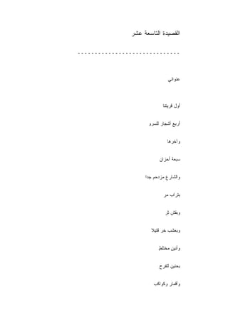 ‫ﺍﻟﻘﺼﻴﺩﺓ ﺍﻟﺘﺎﺴﻌﺔ ﻋﺸﺭ‬

‫ــــــــــــــــــــــــــــــ‬



                               ‫ﻋﻨﻭﺍﻨﻲ‬



                            ‫ﺃﻭل ﻗﺭﻴﺘﻨﺎ‬


                     ‫ﺃﺭﺒﻊ ﺃﺸﺠﺎﺭ ﻟﻠﺴﺭﻭ‬


                              ‫ﻭﺁﺨﺭﻫﺎ‬


                          ‫ﺴﺒﻌﺔ ﺃﺤﺯﺍﻥ‬


                    ‫ﻭﺍﻟﺸﺎﺭﻉ ﻤﺯﺩﺤﻡ ﺠﺩﺍ‬


                            ‫ﺒﺘﺭﺍﺏ ﻤﺭ‬


                             ‫ﻭﺒﻘﺵ ﺜﺭ‬


                      ‫ﻭﺒﻌﺸﺏ ﺨﺭ ﻗﺘﻴﻼ‬


                          ‫ﻭﺃﻨﻴﻥ ﻤﺨﺘﻠﻁ‬
                          ‫ٍ‬     ‫ٍ‬


                          ‫ﺒﺤﻨﻴﻥ ﻟﻠﻔﺭﺡ‬


                        ‫ﻭﺃﻗﻤﺎﺭ ﻭﻜﻭﺍﻜﺏ‬
 