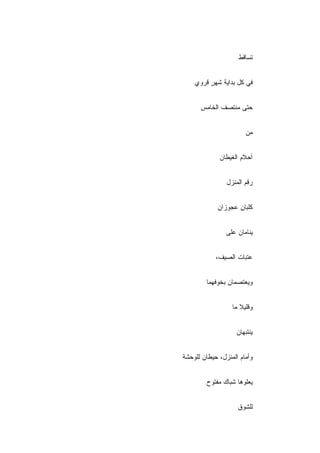 ‫ﺘ ‪‬ﺎﻗﻁ‬
                       ‫ﺴ‬


    ‫ﻓﻲ ﻜل ﺒﺩﺍﻴﺔ ﺸﻬﺭ ﻗﺭﻭﻱ‬
         ‫ٍ‬


      ‫ﺤﺘﻰ ﻤﻨﺘﺼﻑ ﺍﻟﺨﺎﻤﺱ‬


                       ‫ﻤﻥ‬


             ‫ﺃﺤﻼﻡ ﺍﻟﻐﻴﻁﺎﻥ‬
             ‫‪‬‬


                ‫ﺭﻗﻡ ﺍﻟﻤﻨﺯل‬


             ‫ﻜﻠﺒﺎﻥ ﻋﺠﻭﺯﺍﻥ‬
             ‫ِ‬      ‫ِ‬


                ‫ﻴﻨﺎﻤﺎﻥ ﻋﻠﻰ‬


            ‫ﻋﺘﺒﺎﺕ ﺍﻟﺼﻴﻑ،‬


        ‫ﻭﻴﻌﺘﺼﻤﺎﻥ ﺒﺨﻭﻓﻬﻤﺎ‬


                  ‫ﻭﻗﻠﻴﻼ ﻤﺎ‬


                    ‫ﻴﻨﺘﺒﻬﺎﻥ‬


‫ﻭﺃﻤﺎﻡ ﺍﻟﻤﻨﺯل، ﺤﻴﻁﺎﻥ ﻟﻠﻭﺤﺸﺔ‬


        ‫ﻴﻌﻠﻭﻫﺎ ﺸﺒﺎﻙ ﻤﻔﺘﻭﺡ‬


                    ‫ﻟﻠﺸﻭﻕ‬
 