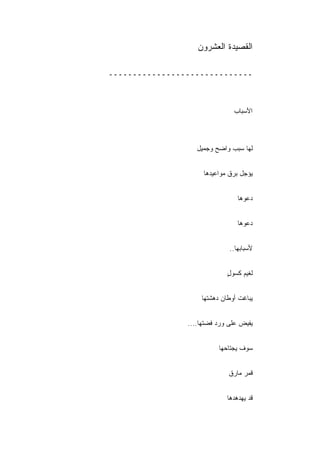 ‫ﺍﻟﻘﺼﻴﺩﺓ ﺍﻟﻌﺸﺭﻭﻥ‬

‫ــــــــــــــــــــــــــــــ‬



                               ‫ﺍﻷﺴﺒﺎﺏ‬



                   ‫ﻟﻬﺎ ﺴﺒﺏ ﻭﺍﻀﺢ ﻭﺠﻤﻴل‬


                     ‫ﻴﺅﺠل ﺒﺭﻕ ﻤﻭﺍﻋﻴﺩﻫﺎ‬


                                 ‫ﺩﻋﻭﻫﺎ‬


                                 ‫ﺩﻋﻭﻫﺎ‬


                              ‫ﻷﺴﺒﺎﺒﻬﺎ..‬


                             ‫ﻟﻐﻴﻡ ﻜﺴﻭل‬
                             ‫ٍ‬


                    ‫ﻴﺒﺎﻏﺕ ﺃﻭﻁﺎﻥ ﺩﻫﺸﺘﻬﺎ‬


                ‫ﻴﻔﻴﺽ ﻋﻠﻰ ﻭﺭﺩ ﻓﻀﺘﻬﺎ....‬


                          ‫ﺴﻭﻑ ﻴﺠﺘﺎﺤﻬﺎ‬


                             ‫ﻗﻤﺭ ﻤﺎﺭﻕ‬


                             ‫ﻗﺩ ﻴﻬﺩﻫﺩﻫﺎ‬
 