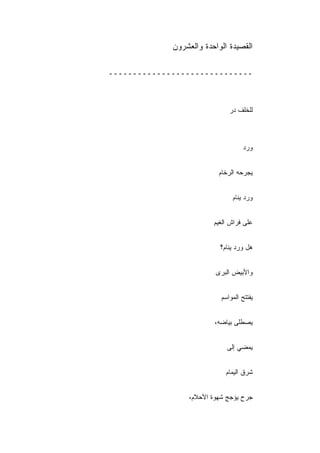 ‫ﺍﻟﻘﺼﻴﺩﺓ ﺍﻟﻭﺍﺤﺩﺓ ﻭﺍﻟﻌﺸﺭﻭﻥ‬

‫ــــــــــــــــــــــــــــــ‬



                              ‫ﻟﻠﺨﻠﻑ ﺩﺭ‬



                                    ‫ﻭﺭﺩ‬


                          ‫ﻴﺠﺭﺤﻪ ﺍﻟﺭﺨﺎﻡ‬
                          ‫‪‬‬


                               ‫ﻭﺭﺩ ﻴﻨﺎﻡ‬


                         ‫ﻋﻠﻰ ﻓﺭﺍﺵ ﺍﻟﻐﻴﻡ‬


                           ‫ﻫل ﻭﺭﺩ ﻴﻨﺎﻡ؟‬
                           ‫ْ‬


                         ‫ﻭﺍﻷﺒﻴﺽ ﺍﻟﺒﺭﻯ‬


                           ‫ﻴﻔﺘﺘﺢ ﺍﻟﻤﻭﺍﺴﻡ‬


                         ‫ﻴﺼﻁﻠﻰ ﺒﻴﺎﻀﻪ،‬


                             ‫ﻴﻤﻀﻲ ﺇﻟﻰ‬


                             ‫ﺸﺭﻕ ﺍﻟﻴﻤﺎﻡ‬


                 ‫ﺠﺭﺡ ﻴﺅﺠﺞ ﺸﻬﻭﺓ ﺍﻷﺤﻼﻡ،‬
 