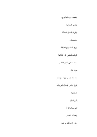 ‫ﻴﺨﻁﻑ ﻨﺎﻴﻪ ﺍﻟﻤﺫﺒﻭﺡ،‬


           ‫ْ‬
           ‫ﻴﻔﺘﻌل ﺍﻟﺼﺩﺍﻡ.‬


     ‫ﻭﻓﺭﺍﺸﺔ ﺍﻟﻨﺎﺭ ﺍﻟﺠﻤﻠﻴﺔ‬


               ‫ﺨﺎﺼﻤﺕ،‬


    ‫ﺒﻭﺡ ﺍﻟﻤﺼﺎﺒﻴﺢ ﺍﻟﻌﺘﻴﻘﺔ،‬


 ‫ﻟﻡ ﺘﻌﺩ ﺘﻤﻀﻲ ﺇﻟﻰ ﻏﺎﻴﺎﺘﻬﺎ‬


  ‫ﺤﺎﻤﺕ ﻋﻠﻰ ﺸﻤﻊ ﺍﻟﻅﻼﻡ‬
  ‫‪‬‬


                 ‫ﻭﺭﺩ ﻴﻨﺎﻡ‬
                 ‫‪‬‬


‫ﻫﺎ ﺃﻨﺕ ﺘﺭﺴﻡ ﻤﻬﺭﺓ ﺸﻘﺭﺍﺀ،‬


‫ﻓﻭﻕ ﺒﻴﺎﺽ ﻟﻭﺤﺘﻙ ﺍﻟﻤﺭﻴﺒﺔ،‬


                  ‫ﺘﻤﺘﻁﻴﻬﺎ‬


               ‫ﻜﻲ ﺘﺴﺎﻓﺭ‬


           ‫ﻓﻲ ﺴﻤﺎﺀ ﺍﻟﻠﻭﻥ‬


           ‫ﻴﻐﺒﻁﻙ ﺍﻟﺤﻤﺎﻡ.‬


     ‫ﻫﺎ.. ﺇﻥ ﻭﻗﺘﻙ ﻤﺭﻋﺏ‬
 