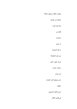 ‫ﻭﻓﻀﺎﺀ ﻭﻗﺘﻙ، ﻴﺴﺘﺤﻴل ﺨﻨﺎﺩﻗﺎ‬


         ‫ﺘﺤﻤﻴﻙ ﻤﻥ ﻋﺼﻑ‬
         ‫ٍ‬


            ‫ﻭﻗﺩ ﺘﻐﺩﻭ ﻗﺒﻭ ‪‬ﺍ‬
             ‫ﺭ‬


                  ‫ﻟﻠﻔﻭﺍﺭﺱ‬


                  ‫ﻭﺍﻟﺤﺴﺎﻡ.‬


                 ‫ﻴﺎ ﺴﻴﺩﻱ.‬


           ‫ﻴﺎ ﺃﻴﻬﺎ ﺍﻟﻤﺠﺩﻭل‬


         ‫ﻤﻥ ﺤﺒل ﺍﻟﺤﻁﺎﻡ!!‬


        ‫ﻫﺭﺒﺕ ﻁﻴﻭﺭ ﺍﻟﺒﺤﺭ‬


            ‫ﻭﺍﻨﺘﺸﺭ ﺍﻟﺯﺤﺎﻡ‬


                 ‫ﻤﺩﻥ ﻫﻭﺍﻡ‬


  ‫ﻤﺩﻥ ﻴﺴﻴﺠﻬﺎ ﺃﻤﺎﻥ ﺍﻟﺨﻭﻑ،‬


                    ‫ﺘﺨﻨﻘﻬﺎ‬


      ‫ﺩﻤﻭﻉ ﺍﻟﺒﻠﺒل ﺍﻟﻤﺴﺠﻭﻥ‬


          ‫ﻓﻲ ﻗﻔﺹ ﺍﻟﻜﻼﻡ.‬
 