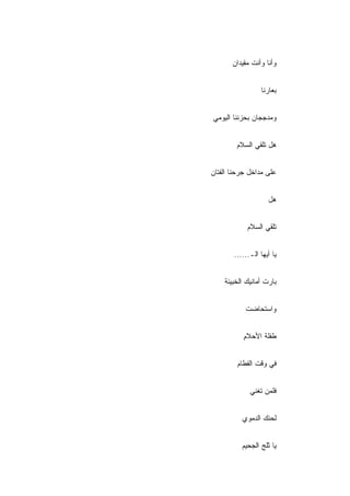 ‫ﻭﺃﻨﺎ ﻭﺃﻨﺕ ﻤﻘﻴﺩﺍﻥ‬


                 ‫ﺒﻌﺎﺭﻨﺎ‬


‫ﻭﻤﺩﺠﺠﺎﻥ ﺒﺤﺯﻨﻨﺎ ﺍﻟﻴﻭﻤﻲ‬


        ‫ﻫل ﺘﻠﻘﻲ ﺍﻟﺴﻼﻡ‬


‫ﻋﻠﻰ ﻤﺩﺍﺨل ﺠﺭﺤﻨﺎ ﺍﻟﻔﺘﺎﻥ‬


                    ‫ﻫل‬


            ‫ﺘﻠﻘﻲ ﺍﻟﺴﻼﻡ‬


       ‫ﻴﺎ ﺃﻴﻬﺎ ﺍﻟـ......‬


    ‫ﺒﺎﺭﺕ ﺃﻤﺎﻨﻴﻙ ﺍﻟﺨﺒﻴﺌﺔ‬


           ‫ﻭﺍﺴﺘﺤﺎﻀﺕ‬


           ‫ﻁﻔﻠﺔ ﺍﻷﺤﻼﻡ‬
           ‫ِ‬


        ‫ﻓﻲ ﻭﻗﺕ ﺍﻟﻔﻁﺎﻡ‬


             ‫ﻓﻠﻤﻥ ﺘﻐﻨﻲ‬


          ‫ﻟﺤﻨﻙ ﺍﻟﺩﻤﻭﻱ‬


          ‫ﻴﺎ ﺜﻠﺞ ﺍﻟﺠﺤﻴﻡ‬
 