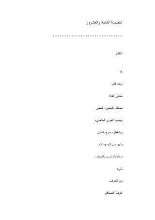 ‫ﺍﻟﻘﺼﻴﺩﺓ ﺍﻟﺜﺎﻨﻴﺔ ﻭﺍﻟﻌﺸﺭﻭﻥ‬

‫ــــــــــــــــــــــــــــــ‬



                                   ‫ﺍﻨﺘﻅﺎﺭ‬



                                       ‫ﻫﺎ‬


                                ‫ﻭﺒﻌﺩ ﻗﻠﻴل‬
                                ‫ٍ‬


                              ‫ﺴﺘﺄﺘﻲ ﺍﻟﻔﺘﺎﺓ‬


                    ‫ﻤﺤﻤﻠﺔ ﺒﺎﻟﻬﺠﻴﺭ، ﺍﻟﺴﻌﻴﺭ‬


                    ‫ﻭﺼﻬﺩ ﺍﻟﺠﻭﻱ ﺍﻟﺴﺎﺤﻠﻲ،‬


                     ‫ﻭﺒﺎﻟﻌﻁﺭ، ﻤﻭﺝ ﺍﻟﺤﻨﻴﻥ‬


                       ‫ﻭﻨﻬﺭ ﻤﻥ ﺍﻟﻬﺴﻬﺴﺎﺕ‬


                    ‫ﻭﺤﻠﻡ ﺍﻟﻨﻭﺍﺭﺱ ﺒﺎﻟﺼﻴﻑ‬


                                    ‫ﺸﻲﺀ‬
                                    ‫ٍ‬


                              ‫ﻤﻥ ﺍﻟﺨﻭﻑ،‬


                          ‫ﻋﺯﻑ ﺍﻟﻌﺼﺎﻓﻴﺭ‬
 