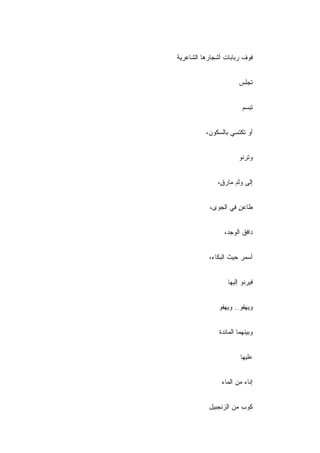 ‫ﻓﻭﻑ ﺭﺒﺎﺒﺎﺕ ﺃﺸﺠﺎﺭﻫﺎ ﺍﻟﺸﺎﻋﺭﻴﺔ‬


                       ‫ﺘﺠﻠﺱ‬


                         ‫ﺘﺒﺴﻡ‬


          ‫ﺃﻭ ﺘﻜﺘﺴﻲ ﺒﺎﻟﺴﻜﻭﻥ،‬


                       ‫ﻭﺘﺭﻨﻭ‬


              ‫ﺇﻟﻰ ﻭﻟﺩ ﻤﺎﺭ ٍ،‬
               ‫ٍ ﻕ‬


           ‫ﻁﺎﻋﻥ ﻓﻲ ﺍﻟﺠﻭﻯ،‬
                     ‫ٍ‬


                 ‫ﺩﺍﻓﻕ ﺍﻟﻭﺠﺩ،‬


           ‫ﺃﺴﻤﺭ ﺤﻴﺙ ﺍﻟﺒﻜﺎﺀ،‬


                  ‫ﻓﻴﺭﻨﻭ ﺇﻟﻴﻬﺎ‬


              ‫ﻭﻴﻬﻔﻭ.. ﻭﻴﻬﻔﻭ‬


               ‫ﻭﺒﻴﻨﻬﻤﺎ ﺍﻟﻤﺎﺌﺩﺓ‬


                        ‫ﻋﻠﻴﻬﺎ‬


                ‫ﺇﻨﺎﺀ ﻤﻥ ﺍﻟﻤﺎﺀ‬


           ‫ﻜﻭﺏ ﻤﻥ ﺍﻟﺯﻨﺠﺒﻴل‬
 