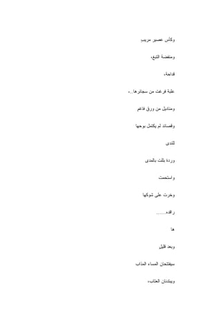 ‫ﻭﻜﺄﺱ ﻋﺼﻴﺭ ﻤﺭﻴﺏ‬
      ‫ٍ‬


           ‫ﻭﻤﻨﻔﻀﺔ ﺍﻟﺘﺒﻎ،‬


                   ‫ﻗﺩﺍﺤﺔ،‬


‫ﻋﻠﺒﺔ ﻓﺭﻏﺕ ﻤﻥ ﺴﺠﺎﺌﺭﻫﺎ..،‬


    ‫ﻭﻤﻨﺎﺩﻴل ﻤﻥ ﻭﺭﻕ ﻓﺎﻏﻡ‬
    ‫ٍ‬


   ‫ﻭﻗﺼﺎﺌﺩ ﻟﻡ ﻴﻜﺘﻤل ﺒﻭﺤﻬﺎ‬


                    ‫ﻟﻠﻨﺩﻯ‬


        ‫ﻭﺭﺩﺓ ﺒﻠﻠﺕ ﺒﺎﻟﻤﺩﻯ‬


                ‫ﻭﺍﺴﺘﺤﻤﺕ‬


       ‫ﻭﺨﺭﺕ ﻋﻠﻰ ﺸﻭﻜﻬﺎ‬


              ‫ﺭﺍﻗﺩﻩ......‬


                       ‫ﻫﺎ‬


                ‫ﻭﺒﻌﺩ ﻗﻠﻴل‬
                ‫ٍ‬


   ‫ﺴﻴﻔﺘﺘﺤﺎﻥ ﺍﻟﻤﺴﺎﺀ ﺍﻟﻤﺫﺍﺏ‬


         ‫ﻭﻴﺒﺘﺩﺌﺎﻥ ﺍﻟﻌﺘﺎﺏ،‬
 